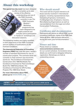 About this workshop
cornerstone also provide in-house FIDIC seminars which can be
tailored to your company’s needs. Email: info@cornerstone-seminars.com
FIDIC
Cornerstone
workshops are
organized wherever
possible in cooperation with
either a national FIDIC Member
Association or a local association, to
allow members of the association to enjoy
certain benefits such as a reduced
registration fee. If a reduced fee
is available this will be
indicated when a
participant
registers.
About the sponsor
Corbett & Co
International Construction
Lawyers work exclusively in the
Construction Law sector.
Who should attend?
This event will be of great interest to all
those actively involved in international
projects, including representatives from
Consulting Engineers, Contractors,
Funding Agencies, Employers, Insurers,
Manufacturing Organisations as well as
representatives from the Legal and other
Construction Professions.
Certificates and documentation
Participants will receive an official FIDIC course
completion certificate, copies of the FIDIC Red,
Yellow & Silver 1999 contracts referred to
during the event, plus full documentation.
Venues and date
Please check our website
www.cornerstone-seminars.com
for our current schedule. Cornerstone venue
details are confirmed to delegates following
registration. Workshops are held at
outstanding venues.
is recognised as one of the principal law
practices dealing with international arbitration
and the FIDIC forms of contract. The company
works all over the world advising on
procurement, drafting and negotiating FIDIC
contracts, on dispute avoidance and dispute
resolution. Areas of practice include large
projects in the energy, infrastructure, transport,
building and civil engineering sectors. The
practice was founded in 1993 by Edward Corbett.
You can find more information at
www.corbett.co.uk phone +44 (0)20 8614 6200
email: info@corbett.co.uk
This special two-day event has been designed
to offer a complete up-to-date
review of the effective
understanding and use of
the FIDIC Contracts
currently in use.The
FIDIC Contracts
Module 1
Workshop
programme has
been designed to be
highly practical and
includes active participation
in ‘hands-on’ workshops and
discussion sessions.
The workshop leaders are highly qualified
in their experience of the FIDIC Contracts
and are authors of publications on the
Contract Conditions.
The International Federation of Consulting
Engineers (FIDIC) has, over the years, issued a
number of standard documents for use on
construction projects. The contracts which are
currently in most common use around the
world are: The Conditions of Contract for
Construction (The 1999 Red Book);The
Conditions of Contract for Plant and Design-
Build (The 1999Yellow Book); The
Conditions of Contract for EPCTurnkey
Projects (The 1999 Silver Book).
For more information about FIDIC,
please go to www.fidic.org
Participants
are issued with
an official FIDIC
course completion
certificate.
 
