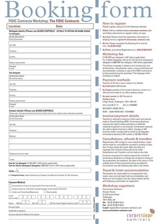 Booking form
CONTRACTS-Web
FIDIC Contracts Workshop: The FIDIC Contracts
Location: Date: Please register using one of the following methods:
Online: Visit our website www.cornerstone-seminars.com
and follow instructions to register online, it’s easy
By Email: Please email full registration information or
booking form to: register@cornerstone-seminars.com
By Fax: Please complete this Booking Form and fax
it to + 44 20 8614 6222
By Phone: Just phone Registrations on + 44(0) 20 8614 6214
£1100 GBP per delegate (+VAT where applicable).
For multiple delegates, the fee for the 2nd and subsequent
delegates is £990 GBP per delegate (+VAT where applicable).
The full fee is payable in advance and includes the cost
of all lunches, refreshments, tuition, course certificate and
documentation, including a copy of the FIDIC contracts to
be discussed during the workshop. The language of the
workshop is English.
Payment of the fee is due in advance as follows:
By Credit Card (in GB Pounds)
By Cheque payable to Cornerstone Seminars, drawn on a
UK bank and mailed to our office address below
By bank transfer (in GB Pounds) to:
NatWest Bank
6 High Street, Teddington, TW11 8EP, UK
Sort code 60-21-17 A/C no: 52549682
BIC/SWIFT: NWBK GB 2L
IBAN: GB36 NWBK 6021 1752549682
Payment is required in advance of the event and must be
made in Pounds Sterling (GBP). Cornerstone Seminars
reserves the right to refuse admission or withhold
materials if payment is not received. Cornerstone reserves
the right to adjust invoices to reflect changes in VAT.
Invoices and/or receipts will be issued to all delegates.
Cornerstone Seminars VAT number is GB 609 1754 36
Refunds (less 10% charge to cover administration costs)
will be made for cancellations received in writing no later
than 14 days before the event. After this date it is
regretted that refunds of fees will not be made.
Substitutions and Transfers can be made at any time.
It may be necessary for reasons beyond the control of
Cornerstone Seminars to change the contents or timing of
the programme, the speakers, the date or the venue. In the
unlikely event of the programme being cancelled by
Cornerstone, we will automatically make a full refund.
Participants are responsible for arranging their own
travel, visas and overnight hotel accommodation and
these are not included in the fee. Venue details will be
sent following confirmation of registration.
Cornerstone Seminars
George House
2a Claremont Road
Teddington
TW11 8DG, UK
Tel: +44 (0) 20 8614 6214
Fax: +44 (0) 20 8614 6222
E-mail: register@cornerstone-seminars.com
www.cornerstone-seminars.com
cornerstone
s e m i n a r s
Delegate details (Please use BLOCK CAPITALS) - DETAILS TO APPEAR ON NAME BADGE
1st delegate:
2nd delegate:
Contact details (Please use BLOCK CAPITALS)
Please note: Joining instructions and invoice will be sent to this contact unless otherwise specified.
Cost for 1st delegate: £1100 GBP (+VAT where applicable)
Cost for 2nd & subsequent delegates: £990 GBP each (+VAT where applicable)
TOTAL =
For European Events, please indicate your Company Tax Reference Number for VAT purposes:
Payment Method
Cornerstone to invoice my organisation Purchase order No:
Cheque drawn on a UK bank enclosed (payable to Cornerstone Seminars)
Credit card: Amex/Visa/Mastercard Bank transfer
Credit
Card number
Expiry: Month: Year: 20 CVC No. (Last 3 digits on back of card):
Account name
Cardholder’s signature
Account address (if different from above)
E-mail
£
Telephone (country code)
Address
Company
Job Title
Mr/Mrs/Miss/Ms/Dr
(First & Surname)
Delegate
E-mail
Dietary requirements
Country
Company
Job Title
Mr/Mrs/Miss/Ms/Dr
(First & Surname)
Delegate
E-mail
Dietary requirements
Country
Company
Job Title
Mr/Mrs/Miss/Ms/Dr
(First & Surname)
 