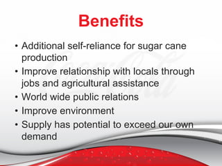 Benefits
• Additional self-reliance for sugar cane
production
• Improve relationship with locals through
jobs and agricultural assistance
• World wide public relations
• Improve environment
• Supply has potential to exceed our own
demand
 