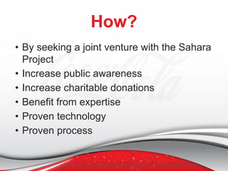 How?
• By seeking a joint venture with the Sahara
Project
• Increase public awareness
• Increase charitable donations
• Benefit from expertise
• Proven technology
• Proven process
 