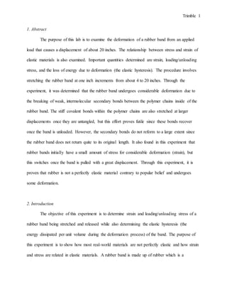 Trimble 1
1. Abstract
The purpose of this lab is to examine the deformation of a rubber band from an applied
load that causes a displacement of about 20 inches. The relationship between stress and strain of
elastic materials is also examined. Important quantities determined are strain, loading/unloading
stress, and the loss of energy due to deformation (the elastic hysteresis). The procedure involves
stretching the rubber band at one inch increments from about 4 to 20 inches. Through the
experiment, it was determined that the rubber band undergoes considerable deformation due to
the breaking of weak, intermolecular secondary bonds between the polymer chains inside of the
rubber band. The stiff covalent bonds within the polymer chains are also stretched at larger
displacements once they are untangled, but this effort proves futile since these bonds recover
once the band is unloaded. However, the secondary bonds do not reform to a large extent since
the rubber band does not return quite to its original length. It also found in this experiment that
rubber bands initially have a small amount of stress for considerable deformation (strain), but
this switches once the band is pulled with a great displacement. Through this experiment, it is
proven that rubber is not a perfectly elastic material contrary to popular belief and undergoes
some deformation.
2. Introduction
The objective of this experiment is to determine strain and loading/unloading stress of a
rubber band being stretched and released while also determining the elastic hysteresis (the
energy dissipated per unit volume during the deformation process) of the band. The purpose of
this experiment is to show how most real-world materials are not perfectly elastic and how strain
and stress are related in elastic materials. A rubber band is made up of rubber which is a
 