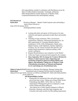 Job responsibilities include Co ordination with Distributors across the
State of Andhra Pradesh, Karnataka, Tamilnadu, and Kerala.
Other Responsibilities include taking care of Modern Trade,
Corporate/Institutional sales and hospitality industry.
PCH Retail Ltd:
Hyderabad Worked as Manager – Modern Trade/Corporate sales and leading a
team of three Executives.
(June 2010 till January 2012)
Job Responsibilities include
• Looking after daily call reports of all Executives for sales
collection and inquiries generated on daily Basis and monthly
targets
• Attending to large institutions, PSUs, Government
organizations, Industries, Educational Institutions Etc. for
their requirements of Consumer Durables like(Air
conditioners, LCDs, LEDs, Refrigerators, Handy cams ,
Digital Cameras, small Appliances, Kitchen Appliances,
Crockery, Etc, for various occasions like festivals, new
product launch promotions, employees gifting, credit
society’s gifting.etc
• Regular Benchmarking to stay competitive in the Market
• Achieving Targets as projected and assigned by the company
• Since September 2011 In charge for Crockery Division for
Modern Trade/Corporate Sales.( Importing and
marketing of Opelware,glassware,Plastic Bottles and
sippers, and melamine ) taking care of Modern Trade
( Introduction of products at National and Regional
Level ) and taking care of institutional sales.
Mahavir Entp (I) P.Ltd Worked as a Business Development. Manager looking after
Hyderabad Institutional sales (Corporate Gift Division) for brands like
(March 09 till April 2010) CELLO, LA OPALA,ANTIQUITY, NEELAM,YERA,MAPLE
, AVACADO ETC.
Job Responsibilities include
• Responsible for institutional sales and achieving targets
given from time to time. Taking care of large Public Sector
Undertakings like BHEL. ECIL, HAL etc. for their
requirement of Management gift to its employees, Credit
society Gifting and safety gifting etc.
• Also taking care of other reputed companies in Pharma,
Pesticides, chemicals, and other large companies and
Consumer and credit societies for their gifting requirements.
 