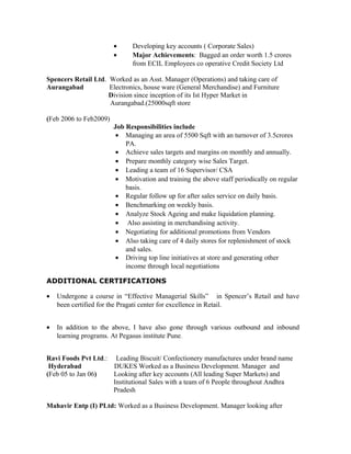 • Developing key accounts ( Corporate Sales)
• Major Achievements: Bagged an order worth 1.5 crores
from ECIL Employees co operative Credit Society Ltd
Spencers Retail Ltd. Worked as an Asst. Manager (Operations) and taking care of
Aurangabad Electronics, house ware (General Merchandise) and Furniture
Division since inception of its Ist Hyper Market in
Aurangabad.(25000sqft store
(Feb 2006 to Feb2009)
Job Responsibilities include
• Managing an area of 5500 Sqft with an turnover of 3.5crores
PA.
• Achieve sales targets and margins on monthly and annually.
• Prepare monthly category wise Sales Target.
• Leading a team of 16 Supervisor/ CSA
• Motivation and training the above staff periodically on regular
basis.
• Regular follow up for after sales service on daily basis.
• Benchmarking on weekly basis.
• Analyze Stock Ageing and make liquidation planning.
• Also assisting in merchandising activity.
• Negotiating for additional promotions from Vendors
• Also taking care of 4 daily stores for replenishment of stock
and sales.
• Driving top line initiatives at store and generating other
income through local negotiations
ADDITIONAL CERTIFICATIONS
• Undergone a course in “Effective Managerial Skills” in Spencer’s Retail and have
been certified for the Pragati center for excellence in Retail.
• In addition to the above, I have also gone through various outbound and inbound
learning programs. At Pegasus institute Pune.
Ravi Foods Pvt Ltd.: Leading Biscuit/ Confectionery manufactures under brand name
Hyderabad DUKES Worked as a Business Development. Manager and
(Feb 05 to Jan 06) Looking after key accounts (All leading Super Markets) and
Institutional Sales with a team of 6 People throughout Andhra
Pradesh
Mahavir Entp (I) PLtd: Worked as a Business Development. Manager looking after
 
