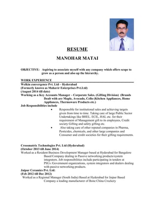 RESUME
MANOHAR MATAI
OBJECTIVE: Aspiring to associate myself with any company which offers scope to
grow as a person and also up the hierarchy.
WORK EXPERIENCE
Welkin convergence Pvt. Ltd – Hyderabad
(Formerly known as Mahavir Enterprises Pvt.Ltd)
(August 2014 till date)
Working as a Key Accounts Manager – Corporate Sales. (Gifting Division) (Brands
Dealt with are Maple, Avocado, Cello (Kitchen Appliances, Home
Appliances, Thermoware Products etc.)
Job Responsibilities include
• Responsible for institutional sales and achieving targets
given from time to time. Taking care of large Public Sector
Undertakings like BHEL. ECIL, HAL etc. for their
requirement of Management gift to its employees, Credit
society Gifting and safety gifting etc.
• Also taking care of other reputed companies in Pharma,
Pesticides, chemicals, and other large companies and
Consumer and credit societies for their gifting requirements.
Crossmatrix Technologies Pvt. Ltd (Hyderabad)
(October 2013 till June 2014)
Worked as a Resident Business Development Manager based at Hyderabad for Bangalore
Based Company dealing in Passive networking products/system
integrators. Job responsibilities include participating in tenders at
PSUs /Government organizations, system integrators and dealers dealing
with passive networking products.
Jaipur Ceramics Pvt. Ltd:
(Feb 2012 till Dec 2012)
Worked as a Regional Manager (South India) Based at Hyderabad for Jaipur Based
Company a leading manufacturer of Bone China Crockery
 