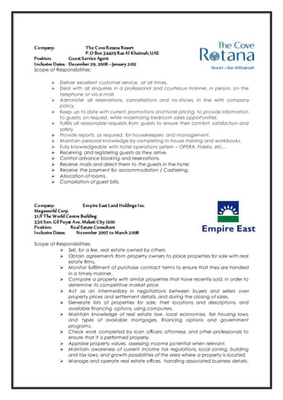 Company: The CoveRotana Resort
P.O Box 34429 Ras Al Khaimah,UAE
Position: Guest Service Agent
Inclusive Dates: December 29, 2008 –January 2012
Scope of Responsibilities:
 Deliver excellent customer service, at all times.
 Deal with all enquiries in a professional and courteous manner, in person, on the
telephone or via e-mail.
 Administer all reservations, cancellations and no-shows, in line with company
policy.
 Keep up to date with current promotions and hotel pricing, to provide information
to guests, on request, while maximizing bedroom sales opportunities.
 Fulfills all reasonable requests from guests to ensure their comfort, satisfaction and
safety.
 Provide reports, as required, for housekeepers and management.
 Maintain personal knowledge by completing in-house training and workbooks.
 Fully knowledgeable with hotel operations system – OPERA, Fidelio, etc…
 Receiving and registering guests as they arrive.
 Control advance booking and reservations.
 Receive mails and direct them to the guests in the hotel.
 Receive the payment for accommodation / Cashiering.
 Allocation of rooms.
 Compilation of guest bills.
Company: Empire East Land Holdings Inc.
Megaworld Corp.
21/F The World Centre Building
330 Sen. Gil Puyat Ave. Makati City 1200
Position: Real Estate Consultant
Inclusive Dates: November 2007 to March 2008
Scope of Responsibilities:
 Sell, for a fee, real estate owned by others.
 Obtain agreements from property owners to place properties for sale with real
estate firms.
 Monitor fulfillment of purchase contract terms to ensure that they are handled
in a timely manner.
 Compare a property with similar properties that have recently sold, in order to
determine its competitive market price.
 Act as an intermediary in negotiations between buyers and sellers over
property prices and settlement details, and during the closing of sales.
 Generate lists of properties for sale, their locations and descriptions, and
available financing options, using computers.
 Maintain knowledge of real estate law, local economies, fair housing laws,
and types of available mortgages, financing options and government
programs.
 Check work completed by loan officers, attorneys, and other professionals to
ensure that it is performed properly.
 Appraise property values, assessing income potential when relevant.
 Maintain awareness of current income tax regulations, local zoning, building
and tax laws, and growth possibilities of the area where a property is located.
 Manage and operate real estate offices, handling associated business details.
 