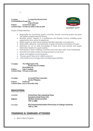 
Company: Courtyard by Marriott Hotel
Al ShuhadaStreet Kuwait City
State of Kuwait
Position: Guest Service Agent
Inclusive Dates: October 30, 2004 to May 19, 2007
Scope of Responsibilities:
 Responsible for monitoring guest’s activities. Ensures incoming guests are given
the highest possible personal service.
 Receives guests’ request in a professional and friendly manner, satisfying guest
expectations from arrival till departure.
 Greets guests on their arrival ensuring they feel expected and welcome.
 Deals swiftly, efficiently and sensitively to guest complaints and follows through.
 Maintains an up to date knowledge of hotel and local services and supply
information respond to guest queries.
 Participates in team meetings, activities, promotes team spirit, and cohesiveness
 Promotes the hotels outlets and special events at all times.
 Greet and register incoming guests.
 Process guest folios and collect payment.
 Administer and manage cash handling responsibilities.
Company: The Village Sports Club
Narel Group of Company
Muntinlupa City
Position: Sales Consultant
Inclusive Dates: February to July 2004
Company: Greenwich Pizza Corporation
Manila, Philippines
Position: Staff Crew
Inclusive Dates: June to December 2003
EDUCATION:
COLLEGE Pamantasan Ng Lungsodng Pasay
Pasadena Street Pasay City
Degree: AB Mass Communication
1999 to 2003
Secondary: Rizal Experimental Station Pilot School of Cottage Industries
1994 to 1999
TRAININGS & SEMINARS ATTENDED
 Spirit to Serve Program
 