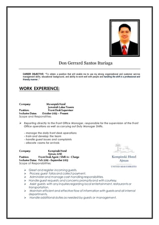 Don Gerrard Santos Ituriaga
CAREER OBJECTIVE: “To obtain a position that will enable me to use my strong organizational and customer service
management skills, educational background, and ability to work well with people and handling the shift in a professional and
friendly manner..”
WORK EXPERIENCE:
Company: Movenpick Hotel
Jumeirah Lakes Towers
Position: Front Desk Supervisor
Inclusive Dates: October 2013 – Present
Scope and Responsilities:
 Reporting directly to the Front Office Manager, responsible for the supervision of the Front
Office operations as well as carrying out Duty Manager Shifts.
- manage the daily front desk operations
- train and develop the team
- handle guest issues and complaints
- allocate rooms for arrivals
Company: Kempinski Hotel
Ajman, UAE
Position: Front Desk Agent / Shift in - Charge
Inclusive Dates: Feb 2012 –September 2013
Scope of Responsibilities:
 Greet and register incoming guests.
 Process guest folios and collect payment.
 Administer and manage cash handling responsibilities.
 Handle guest requests and concerns promptlyand with courtesy.
 Assist guests with any inquiries regarding local entertainment, restaurants or
transportation.
 Maintain efficient and effective flow of information with guests and all internal
departments.
 Handle additional duties as needed by guests or management.
 