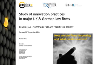Commercial in Confidence Grundfos – R&D Assessment 2014 – proposal
1
Study of innovation practices
in major UK & German law firms
Final Report – SUMMARY EXTRACT FROM FULL REPORT
Tuesday 30th September 2014
Alastair Ross
Director
Codexx Associates Ltd
Codexx Associates Ltd
3-4 Eastwood Court
Broadwater Road
Romsey, SO51 8JJ
United Kingdom
Company Registration No. 04481932
Tel +44-(0)1794-324167
www.codexx.com
How are law firms innovating
and what creates success?
 