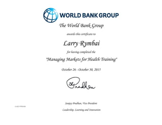  
	
  
	
  
Sanjay Pradhan, Vice President
LLICC-FY16-816
Leadership, Learning and Innovation
	
  
The World Bank Group
	
  
awards this certificate to
	
  
Larry Rymbai
	
  
for having completed the
	
  
"Managing Markets for Health Training"
	
  
	
  
October 26 - October 30, 2015
	
  
	
  
 