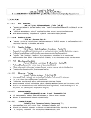 1
Deborah Ann Hackbarth
2204 Aldworth Drive Cedar Park, TX 78613
Home: 512-358-6188 Cell: 512-507-8835 jhackbarth@austin.rr.com; helpme2spell@gmail.com
EXPERIENCE:
6/15 – 8/15 Unit Coordinator
YMCA of Greater Williamson County – Cedar Park, TX
• Plan weekly schedule for staff and students in the Pioneer Program for children with special needs such as
ASD and ID
• Collaborate with superiors and staff regarding behavioral and enrichment plans for students
• Work with students daily alongside staff to provide a successful camp experience
4/14 – 10/14 Corporate Trainer
EHDI, Inc. – Sherman Oaks, CA
• Presented Learning at Lunch Seminars at a business as part of the EAP program for staff on various topics
concerning leadership, organization, and health
9/13 – 3/14 Training Assistant
City of Austin – Code Compliance Department – Austin, TX
• Researched/compiled PowerPoint documents as baseline information to update the training program
• Collected/compiled/input certification/licensure documents into Excel spreadsheets
• Compiled Code Compliance Handbooks for new employees and assisted in the planning and
implementation of the Winter 2014 Austin Code Academy for new inspectors; created courses/classes
11/09 – 7/13 ELA Content Specialist
Pearson Education – Assessment & Information – Austin, TX
• Performed Key Reviews for various states in Spanish and English
• Edited and created test items and passages for state projects – general and special education
• Created and performed training for writers and teachers
4/06 – 1/09 Elementary Principal
Summit Christian Academy – Cedar Park, TX
• Interviewed, hired, evaluated, and mentored staff including Professional Development
• Led a curriculum study and Language Arts adoption
• Collaborated with the public school: professional development & funding
• Started: Biannual Reading Assessments, Special Education, Guidance Team, and Accelerated Reader
• Worked with the administrative team: ACSI certification requirements, staff evaluation policies and
procedures, and led Emergency Preparedness Program
8/05-10/05 Resource Teacher
McAuliffe/Blackwell Elementary Schools – Sammamish, WA
• IEP maintenance for students, Targeted Assistance for children at risk – writing
• Member of assessment team for state regulated testing
8/04 – 6/05 Assistant Principal
McAuliffe/Alcott Elementary Schools – Sammamish, WA
• Interviewed and hired staff; worked closely with special education staff
• Worked with principals to prepare for the start of school, daily activities, discipline, & newsletters
• Led Emergency Preparation Team and organized mock emergency drill
 