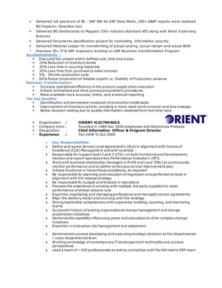  Delivered full spectrum of BI : SAP BW for ERP Data Marts, 200+ ABAP reports were replaced
BO Explorer- Slice/dice tool
 Delivered BO Dashboards to Mapped 100+ industry Standard KPI along with What if planning
features
 Delivered Documents classification project for controlling Information security
 Delivered Material Ledger for transforming of actual costing, actual margin and actual BOM
 Oversaw 30+ IT & SAP engineers working on SAP Business-transformation Program
Accomplishments :
 Executed the project within defined cost ,time and scope.
 10% Reduction in inventory levels
 30% Less time in sourcing materials
 30% Less time from purchase to sales contract
 5% Shorter production cycle
 60% Faster production of reliable reports i.e. Visibility of Production variance
Business Transformation:
 Increase operational efficiency in the product supply chain execution
 Initiate centralized and more precise procurement procedures
 Make available more accurate, timely, and analytical reporting
The key benefits:
 Identification and permanent resolution of production bottlenecks
 Improvement of inventory control, resulting in more rapid stock turnover and less wastage
 Better decision making due to quality information obtained from real-time data
 Organization : ORIENT ELECTRONICS
 Company Intro : Founded in 1980 Has 3000 employees with Electronics Products
 Designation : Chief Information Officer & Program Director
 Experience : Feb 2008 To Oct 2009
 Key Responsibilities:
 Define and agree Service Level Agreement’s (SLA) in alignment with Centre of
Excellence (CoE) Management and with business
 Responsible for support level 2 and 3 (ITIL) on both Functional and Development,
monitor and report operations Key Performance Indicator’s (KPI)
 Work with business relationship managers in Profit and Loss’ (P&L) to continuously
monitor performance and to define continuous service improvement plan
 Initiate functional or hierarchical escalations, as required
 Be responsible for planning and execution of regression and performance tests in
alignment with the release strategy
 Be responsible for budget and forecast in operations
 Possess the experience in working with multiple 3rd party suppliers to steer
performance and best value to cost
 Expertise negotiating and managing professional and managed service agreements
 Align the delivery model and sourcing with the strategy
 Strong leadership competencies with experience building, coaching, and mentoring
teams
 Successful history of leading organizational change management and change
acceleration initiatives
 Demonstrate capability influencing peers and executives to drive complex change
initiatives
 Expertise in enterprise risk management and abatement
 Demonstrate success developing and executing strategic direction at the departmental
/ cross-departmental level
 Working knowledge of contemporary IT landscape both technically and process
perspectives
 Lead a team of ~100 professionals as well as connection with the full matrix ERP team
 