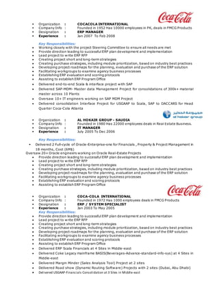  Organization : COCACOLA INTERNATIONAL
 Company Info : Founded in 1952 Has 10000 employees in PK, deals in FMCG Products
 Designation : ERP MANAGER
 Experience : Jan 2007 To Feb 2008
Key Responsibilities:
 Working closely with the project Steering Committee to ensure all needs are met
 Provide direction leading to successful ERP plan development and implementation
 Lead project to write ERP RFP
 Creating project short and long-term strategies
 Creating purchase strategies, including module prioritization, based on industry best practices
 Developing project roadmaps for the planning, evaluation and purchase of the ERP solution
 Facilitating workgroups to examine agency business processes
 Establishing ERP evaluation and scoring protocols
 Assisting to establish ERP Program Office
 Delivered end-to-end Scala & interface project with SAP
 Delivered SAP-MDM- Master data Management Project for consolidations of 300k+ material
master across 10 Plants
 Oversaw 10+ IT engineers working on SAP MDM Project
 Delivered consolidation Interface Project for USGAAP to Scala, SAP to DACCARS for Head
Quarter Coca-Cola Atlanta
 Organization : AL HOKAIR GROUP - SAUDIA
 Company Info : Founded in 1980 Has 22000 employees deals in Real Estate Business.
 Designation : IT MANAGER
 Experience : July 2005 To Dec 2006
Key Responsibilities:
 Delivered 2 Full-cycle of Oracle-Enterprise-one for Financials , Property & Project Management in
18 months, Cost (6M$)
Oversaw 20+ Oracle engineers working on Oracle Real-Estate Projects
 Provide direction leading to successful ERP plan development and implementation
 Lead project to write ERP RFP
 Creating project short and long-term strategies
 Creating purchase strategies, including module prioritization, based on industry best practices
 Developing project roadmaps for the planning, evaluation and purchase of the ERP solution
 Facilitating workgroups to examine agency business processes
 Establishing ERP evaluation and scoring protocols
 Assisting to establish ERP Program Office
 Organization : COCA-COLA INTERNATIONAL
 Company Info : Founded in 1972 Has 1000 employees deals in FMCG Products
 Designation : ERP / SYSTEM SPECIALIST
 Experience : Jan 2003 To May 2005
Key Responsibilities:
 Provide direction leading to successful ERP plan development and implementation
 Lead project to write ERP RFP
 Creating project short and long-term strategies
 Creating purchase strategies, including module prioritization, based on industry best practices
 Developing project roadmaps for the planning, evaluation and purchase of the ERP solution
 Facilitating workgroups to examine agency business processes
 Establishing ERP evaluation and scoring protocols
 Assisting to establish ERP Program Office
 Delivered ERP Scala Financials at 4 Sites in Middle-east
 Delivered Coke Legacy mainframe BASIS(Beverages-Advance-standard-info-sys) at 4 Sites in
Middle-east
 Delivered Margin Minder (Sales Analysis Tool) Project at 2 sites
 Delivered Road show (Dynamic Routing Software) Projects with 2 sites (Dubai, Abu Dhabi)
 Delivered USGAAP-Financials Consolidation at 3 Sites in Middle-east
 