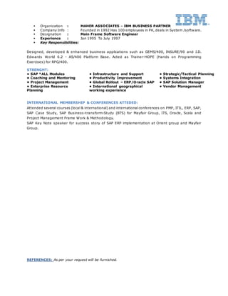  Organization : MAHER ASSOCIATES – IBM BUSINESS PARTNER
 Company Info : Founded in 1992 Has 100 employees in PK, deals in System /software.
 Designation : Main Frame Software Engineer
 Experience : Jan 1995 To July 1997
 Key Responsibilities:
Designed, developed & enhanced business applications such as GEMS/400, INSURE/90 and J.D.
Edwards World 6.2 - AS/400 Platform Base. Acted as Trainer-HOPE (Hands on Programming
Exercises) for RPG/400.
STRENGHT:
• SAP *ALL Modules • Infrastructure and Support • Strategic/Tactical Planning
• Coaching and Mentoring • Productivity Improvement • Systems Integration
• Project Management • Global Rollout – ERP/Oracle SAP • SAP Solution Manager
• Enterprise Resource
Planning
• International geographical
working experience
• Vendor Management
INTERNATIONAL MEMBERSHIP & CONFERENCES ATTEDED:
Attended several courses (local & international) and international conferences on PMP, ITIL, ERP, SAP,
SAP Case Study, SAP Business-transform-Study (BTS) for Mayfair Group, ITS, Oracle, Scala and
Project Management Frame Work & Methodology.
SAP Key Note speaker for success story of SAP ERP implementation at Orient group and Mayfair
Group.
REFERENCES: As per your request will be furnished.
 