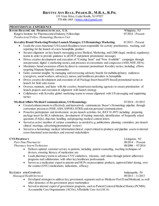 BRITTNY ANN RULE, PHARM.D., M.B.A., R.PH.
119 Vista Drive, Cedar Knolls, NJ 07927
570.406.1465 | brittny.rule@gmail.com
PROFESSIONAL EXPERIENCE
BAYER HEALTHCARE PHARMACEUTICALS, U.S. Whippany, NJ
Rutgers Institute for PharmaceuticalIndustry Fellowships 07/2014 - Present
Postdoctoral Fellow, Hematology BusinessUnit
Kovaltry Brand Marketing/Product Launch Manager, US Hematology Marketing 01/2015 - Present
 Leads the cross-functional US Launch Readiness team responsible for activity prioritization, tracking, and
reporting for the launch of a new hemophilia product
 Secures alignment on key launch messaging across Medical, Marketing, and LMR (legal, medical, regulatory)
teams in order to provide guidance to all HCP and patient promotional messages
 Drives creative development and execution of “Coming Soon” and “Now Available” campaigns through
non-personal, digital e-marketing tactics,and presence at conventions and congresses (ASH,NHF, HFA)
 Maximizes brand awareness efforts by direct to consumer promotional Kovaltry tactics, including efforts
targeting Hispanic/Spanish communities
 Gains customer insights by managing and overseeing advisory boards for multidisciplinary audiences
(caregivers, social workers, advocacy), nurses,and healthcare providers in hemophilia
 Drives creative development and execution of all Package Insert based (PI-based) promotional tactics at
launch for field sales teams
 Oversee, maintain, and liaise with the creative, brand-team marketing agencies to ensure prioritization of
launch projects and execution in alignment with launch strategy
 Collaborates with Kovaltry global marketing teams to ensure alignment with US messaging and supporting
tactics
Medical Affairs/Medical Communications, US Hematology 07/2014 - 01/2015
 Created enhancements to effectively and innovatively communicate Bayer’s Hematology pipeline through
convention presences (NHF,ASH,ASPHO,HTRS) and non-personal communications
 Proactive participation and involvement on pre-launch activities for, BAY 81-8973 including: preparing
package insert for BLA submission, development of training materials, identification of frequently asked
questions (FAQs),objection handling and preparing medical content letters
 Served as active member of various committees as needed (e.g. publications planning committee, pre-launch
clinical meetings, advertising/promotional review)
 Served as a hematology medical information/clinical expert related to products and pipeline assets to internal
cross-functional team members and external stakeholders
CVS PHARMACY Livingston, NJ
Part-Time Pharmacist 08/2014 – Present
Pharmacy Intern/Technician 08/2006 – 07/2014
 Delivers optimal customer service to patients, including patient counseling, teaching techniques of
devices, ensuring literacy of medication use
 Leads pharmacy teams to advance CVS’s initiatives, missions, and values through patient adherence
programs and collaboration with other key healthcare professionals
 Serves as a medication expert to patents and HCPs on prescription products, approved label dosing, over
the counter (OTC) medications, indications, efficacy
ELI LILLY AND COMPANY Indianapolis, IN
Managed Health Services 09/2013 - 11/2013
 Developed strategies to address key government segments such as Medicare Part D and Medicaid, as well
other dynamics of the government payer marketplace
 Served as internal expert of government programs, such as Patient Centered Medical Homes (PCMH),
Accountable Care Organizations (ACOs),Affordable Care Act (ACA)
 
