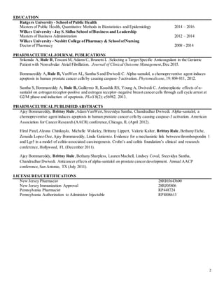 2
EDUCATION
Rutgers University - School ofPublic Health
Masters of Public Health, Quantitative Methods in Biostatistics and Epidemiology 2014 – 2016
Wilkes University - Jay S. Sidhu School ofBusiness and Leadership
Masters of Business Administration 2012 – 2014
Wilkes University - Nesbitt College ofPharmacy & School ofNursing
Doctor of Pharmacy 2008 - 2014
PHARMACEUTICALJOURNAL PUBLICATIONS
Srikonda A, Rule B,ToscaniM, Adams C, Brunetti L .Selecting a Target Specific Anticoagulant in the Geriatric
Patient with Nonvalvular Atrial Fibrillation. Journal of Clinical Outcome Management,Dec 2015.
Bommareddy A, Rule B, VanWert AL,Santha S and Dwivedi C. Alpha-santalol, a chemopreventive agent induces
apoptosis in human prostate cancer cells by causing caspase-3 activation. Phytomedicene,19: 804-811, 2012.
Santha S, Bommareddy A, Rule B, Guillermo R, Kaushik RS, Young A, Dwivedi C. Antineoplastic effects of α-
santalol on estrogen receptor-positive and estrogen receptor- negative breast cancer cells through cell cycle arrest at
G2/M phase and induction of apoptosis. PLoS 8(2): e56982. 2013.
PHARMACEUTICALPUBLISHED ABSTRACTS
Ajay Bommareddy, Brittny Rule,Adam VanWert,Sreevidya Santha, Chandradhar Dwivedi. Alpha-santalol, a
chemopreventive agent induces apoptosis in human prostate cancer cells by causing caspase-3 activation. American
Association for Cancer Research (AACR) conference,Chicago, IL (April 2012).
Hiral Patel,Aleona Chinikaylo, Michelle Wakeley, Brittany Lippert, Valerie Kalter, Brittny Rule,Bethany Eiche,
Zenaida Lopez-Dee,Ajay Bommareddy, Linda Gutierrez. Evidence for a mechanistic link between thrombospondin 1
and Lgr5 in a model of colitis-associated carcinogenesis. Crohn’s and colitis foundation’s clinical and research
conference,Hollywood, FL (December 2011).
Ajay Bommareddy, Brittny Rule,Bethany Sharpless, Lauren Machell, Lindsey Coval, Sreevidya Santha,
Chandradhar Dwivedi. Anticancer effects of alpha-santalol on prostate cancer development. Annual AACP
conference,San Antonio, TX (July 2011).
LICENSURES/CERTIFICATIONS
New Jersey Pharmacist 28RI03643600
New Jersey Immunization Approval 28RJ05806
Pennsylvania Pharmacist RP448724
Pennsylvania Authorization to Administer Injectable RPI008613
 