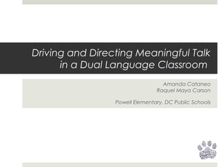 Driving and Directing Meaningful Talk
in a Dual Language Classroom
Amanda Cataneo
Raquel Maya Carson
Powell Elementary, DC Public Schools
 
