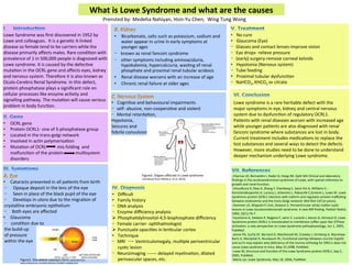 What	
  is	
  Lowe	
  Syndrome	
  and	
  what	
  are	
  the	
  causes	
  
Lowe	
  syndrome	
  is	
  a	
  rare	
  heritable	
  defect	
  with	
  the	
  
major	
  symptoms	
  in	
  eye,	
  kidney	
  and	
  central	
  nervous	
  
system	
  due	
  to	
  dysfunc:on	
  of	
  regulatory	
  OCRL1.	
  
Pa:ents	
  with	
  renal	
  diseases	
  worsen	
  with	
  increased	
  age	
  
while	
  younger	
  pa:ents	
  are	
  also	
  diagnosed	
  with	
  renal	
  
fanconi	
  syndrome	
  where	
  substances	
  are	
  lost	
  in	
  body.	
  
Current	
  treatment	
  includes	
  medica:ons	
  to	
  replace	
  the	
  
lost	
  substances	
  and	
  several	
  ways	
  to	
  detect	
  the	
  defects.	
  
However,	
  more	
  studies	
  need	
  to	
  be	
  done	
  to	
  understand	
  
deeper	
  mechanism	
  underlying	
  Lowe	
  syndrome.	
  
Prensted	
  by:	
  Medeha	
  Nahiyan,	
  Hsin-­‐Yu	
  Chen,	
  	
  Wing	
  Tung	
  Wong	
  	
  
Lowe	
  Syndrome	
  was	
  ﬁrst	
  discovered	
  in	
  1952	
  by	
  
Lowe	
  and	
  colleagues.	
  	
  It	
  is	
  a	
  gene:c	
  X-­‐linked	
  
disease	
  so	
  female	
  tend	
  to	
  be	
  carriers	
  while	
  the	
  
disease	
  primarily	
  aﬀects	
  males.	
  Rare	
  condi:on	
  with	
  
prevalence	
  of	
  1	
  in	
  500,000	
  people	
  is	
  diagnosed	
  with	
  
Lowe	
  syndrome.	
  It	
  is	
  caused	
  by	
  the	
  defec:ve	
  
muta:on	
  in	
  the	
  OCRL	
  gene	
  and	
  aﬀects	
  eyes,	
  kidney	
  
and	
  nervous	
  system.	
  Therefore	
  it	
  is	
  also	
  known	
  as	
  
Oculo-­‐Cerebro	
  Renal	
  Syndrome.	
  In	
  this	
  defect,	
  
protein	
  phosphatase	
  plays	
  a	
  signiﬁcant	
  role	
  on	
  
cellular	
  processes	
  like	
  enzyme	
  ac:vity	
  and	
  	
  
signalling	
  pathway.	
  The	
  muta:on	
  will	
  cause	
  serious	
  
problem	
  in	
  body	
  func:on.	
  
•  OCRL	
  gene	
  
•  Protein	
  OCRL1-­‐	
  one	
  of	
  5-­‐phosphatase	
  group	
  
•  Located	
  in	
  the	
  trans-­‐golgi	
  network	
  
•  Involved	
  in	
  ac:n	
  polymerisa:on	
  
•  Muta:on	
  of	
  OCRL	
  	
  	
  	
  	
  	
  	
  	
  	
  	
  mis-­‐folding	
  	
  and	
  
malfunc:on	
  of	
  the	
  protein	
  	
  	
  	
  	
  	
  	
  	
  	
  	
  	
  mul:system	
  
disorders	
  	
  
•  Cataracts	
  presented	
  in	
  all	
  pa:ents	
  from	
  birth	
  	
  
-  	
  	
  Opaque	
  deposit	
  in	
  the	
  lens	
  of	
  the	
  eye	
  	
  
-  	
  	
  Seen	
  in	
  place	
  of	
  the	
  black	
  pupil	
  of	
  the	
  eye	
  
-  	
  	
  Develops	
  in	
  utero	
  due	
  to	
  the	
  migra:on	
  of	
  	
  	
  	
  
crystalline	
  embryonic	
  epithelium	
  
-  	
  Both	
  eyes	
  are	
  aﬀected	
  
•  Glaucoma	
  
-  condi:on	
  due	
  to	
  	
  
the	
  build-­‐up	
  	
  
of	
  pressure	
  	
  
within	
  the	
  eye	
  	
  
	
  
	
  
	
  
•  Bicarbonate,	
  salts	
  such	
  as	
  potassium,	
  sodium	
  and	
  
water	
  appear	
  in	
  urine	
  in	
  early	
  symptoms	
  at	
  
younger	
  ages	
  
-  known	
  as	
  renal	
  fanconi	
  syndrome	
  
-  other	
  symptoms	
  including	
  aminoaciduria,	
  
hypokalemia,	
  hypercalciuria,	
  was:ng	
  of	
  renal	
  
phosphate	
  and	
  proximal	
  renal	
  tubular	
  acidosis	
  
•  Renal	
  disease	
  worsens	
  with	
  an	
  increase	
  of	
  age	
  	
  
•  Chronic	
  renal	
  failure	
  at	
  older	
  ages	
  
	
  •  Cogni:ve	
  and	
  behavioural	
  impairments	
  
-  self-­‐	
  abusive,	
  non-­‐coopera:ve	
  and	
  violent	
  
-  Mental	
  retarda:on,	
  	
  
Hypotonia,	
  	
  
Seizures	
  and	
  	
  
febrile	
  convulsion	
  
•  Diﬃcult	
  
•  Family	
  history	
  
-  DNA	
  analysis	
  
-  Enzyme	
  diﬃciency	
  analysis	
  
Ø  Phospha:dylinositol-­‐4,5-­‐bisphosphate	
  diﬃciency	
  
-  Female	
  carrier-­‐	
  ophthalmologist	
  
Ø  Punctuate	
  opaci:es	
  in	
  len:cular	
  cortex	
  
•  Technique	
  
-  MRI	
  	
  	
  	
  	
  	
  	
  	
  	
  Ventriculomegaly,	
  mul:ple	
  periventricular	
  
cys:c	
  lesion	
  
-  Neuroimaging	
  	
  	
  	
  	
  	
  	
  	
  	
  	
  	
  delayed	
  myelina:on,	
  dilated	
  
perivascular	
  spaces,	
  etc.	
  
•  No	
  cure	
  
•  Glaucoma	
  (Eye)	
  
-  Glasses	
  and	
  contact	
  lenses-­‐improve	
  vision	
  
-  Eye	
  drops-­‐	
  relieve	
  pressure	
  
-  (early)	
  surgery-­‐remove	
  corneal	
  keloids	
  
•  Hypotonia	
  (Nervous	
  system)	
  
-  Tube	
  feeding	
  
•  Proximal	
  tubular	
  dysfunc:on	
  
-  NaHCO3,	
  KHCO3	
  or	
  citrate
Figure2.	
  Organs	
  aﬀected	
  in	
  Lowe	
  syndrome	
  
	
  (retrieved	
  from	
  Mehta,Z,	
  et	
  al,	
  2014).	
  
-­‐Charnas	
  LR,	
  Bernardini	
  I,	
  Rader	
  D,	
  Hoeg	
  JM,	
  Gahl	
  WA	
  Clinical	
  and	
  laboratory	
  
ﬁndings	
  in	
  the	
  oculocerebrorenal	
  syndrome	
  of	
  Lowe,	
  with	
  special	
  reference	
  to	
  
growth	
  and	
  renal	
  func:on.	
  
-­‐Choudhury	
  R,	
  Diao	
  A,	
  Zhang	
  F,	
  Eisenberg	
  E,	
  Saint-­‐Pol	
  A,	
  Williams	
  C,	
  -­‐
Konstantakopoulos	
  A,	
  Lucocq	
  J,	
  Johannes	
  L,	
  Rabouille	
  C,Greene	
  L,	
  Lowe	
  M.	
  Lowe	
  
Syndrome	
  protein	
  OCRL1	
  interacts	
  with	
  clathrin	
  and	
  regulates	
  protein	
  traﬃcking	
  
between	
  endosomes	
  and	
  the	
  trans-­‐Golgi	
  network.	
  Mol	
  Biol	
  Cell	
  (in	
  press).	
  
-­‐Demmer	
  LA,	
  Wippold	
  FJ	
  2nd,	
  Dowton	
  S.	
  Periventricular	
  white	
  maeer	
  cys:c	
  
lesions	
  in	
  Lowe	
  (oculocerebrorenal)	
  syndrome.	
  A	
  new	
  MR	
  ﬁnding.	
  Pediatr	
  Radiol.	
  
1992;	
  22(1):76-­‐7.	
  
-­‐Faucherre	
  A,	
  Desbois	
  P,	
  Nagano	
  F,	
  satre	
  V,	
  Lunardi	
  J,	
  Gacon	
  G,	
  Dorseuil	
  O,	
  Lowe	
  
Syndrome	
  protein	
  OCRL1	
  is	
  translocated	
  to	
  membrane	
  ruﬄes	
  upon	
  Rac	
  GTPase	
  
ac:va:on:	
  a	
  new	
  perspec:ve	
  on	
  Lowe	
  Syndrome	
  pathophysiology,	
  Jun	
  1,	
  2005,	
  
PubMed.	
  
-­‐Janne	
  PA,	
  Suchy	
  SF,	
  Bernard	
  D,	
  MacDonald	
  M,	
  Crawley	
  J,	
  Grinberg	
  A,	
  Wynshaw-­‐
Boris	
  A,	
  Westphal	
  H,	
  Nussbaum	
  RL,	
  Func:onal	
  overlap	
  between	
  murine	
  Inpp5b	
  
and	
  ocrl1	
  may	
  explain	
  why	
  deﬁciency	
  of	
  the	
  murine	
  ortholog	
  for	
  ORCL1	
  does	
  not	
  
cause	
  Lowe	
  syndrome	
  in	
  mice,	
  May	
  15,1998,	
  PubMed.	
  
-­‐Lowe	
  M,	
  Structure	
  and	
  func:on	
  of	
  the	
  Lowe	
  Syndrome	
  protein	
  OCRL1,	
  Sep	
  5,	
  
2005,	
  PubMed.	
  
-­‐Mario	
  Loi,	
  Lowe	
  Syndrome,	
  May	
  18,	
  2006,	
  PubMed.	
  Figure1.	
  Site	
  where	
  cataracts	
  form	
  (retrieved	
  from	
  	
  
www.holteyecare.com%2Fcataracts.html&h=nAQEQn1hX	
  
 