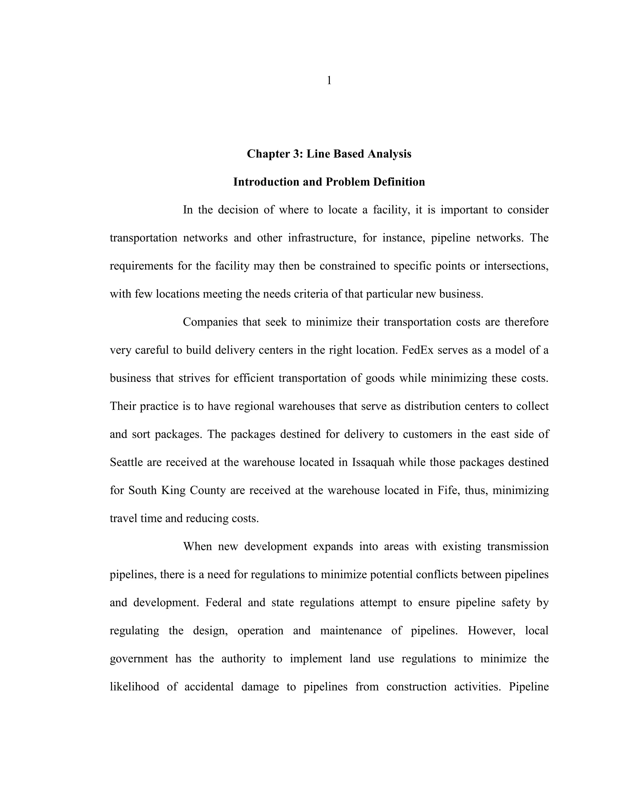 1
Chapter 3: Line Based Analysis
Introduction and Problem Definition
In the decision of where to locate a facility, it is important to consider
transportation networks and other infrastructure, for instance, pipeline networks. The
requirements for the facility may then be constrained to specific points or intersections,
with few locations meeting the needs criteria of that particular new business.
Companies that seek to minimize their transportation costs are therefore
very careful to build delivery centers in the right location. FedEx serves as a model of a
business that strives for efficient transportation of goods while minimizing these costs.
Their practice is to have regional warehouses that serve as distribution centers to collect
and sort packages. The packages destined for delivery to customers in the east side of
Seattle are received at the warehouse located in Issaquah while those packages destined
for South King County are received at the warehouse located in Fife, thus, minimizing
travel time and reducing costs.
When new development expands into areas with existing transmission
pipelines, there is a need for regulations to minimize potential conflicts between pipelines
and development. Federal and state regulations attempt to ensure pipeline safety by
regulating the design, operation and maintenance of pipelines. However, local
government has the authority to implement land use regulations to minimize the
likelihood of accidental damage to pipelines from construction activities. Pipeline
 