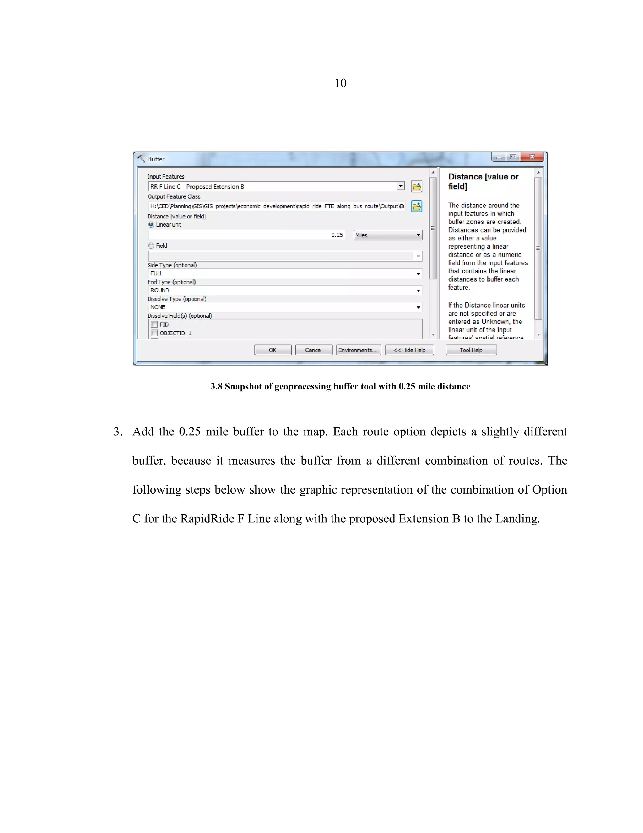 10
3.8 Snapshot of geoprocessing buffer tool with 0.25 mile distance
3. Add the 0.25 mile buffer to the map. Each route option depicts a slightly different
buffer, because it measures the buffer from a different combination of routes. The
following steps below show the graphic representation of the combination of Option
C for the RapidRide F Line along with the proposed Extension B to the Landing.
 