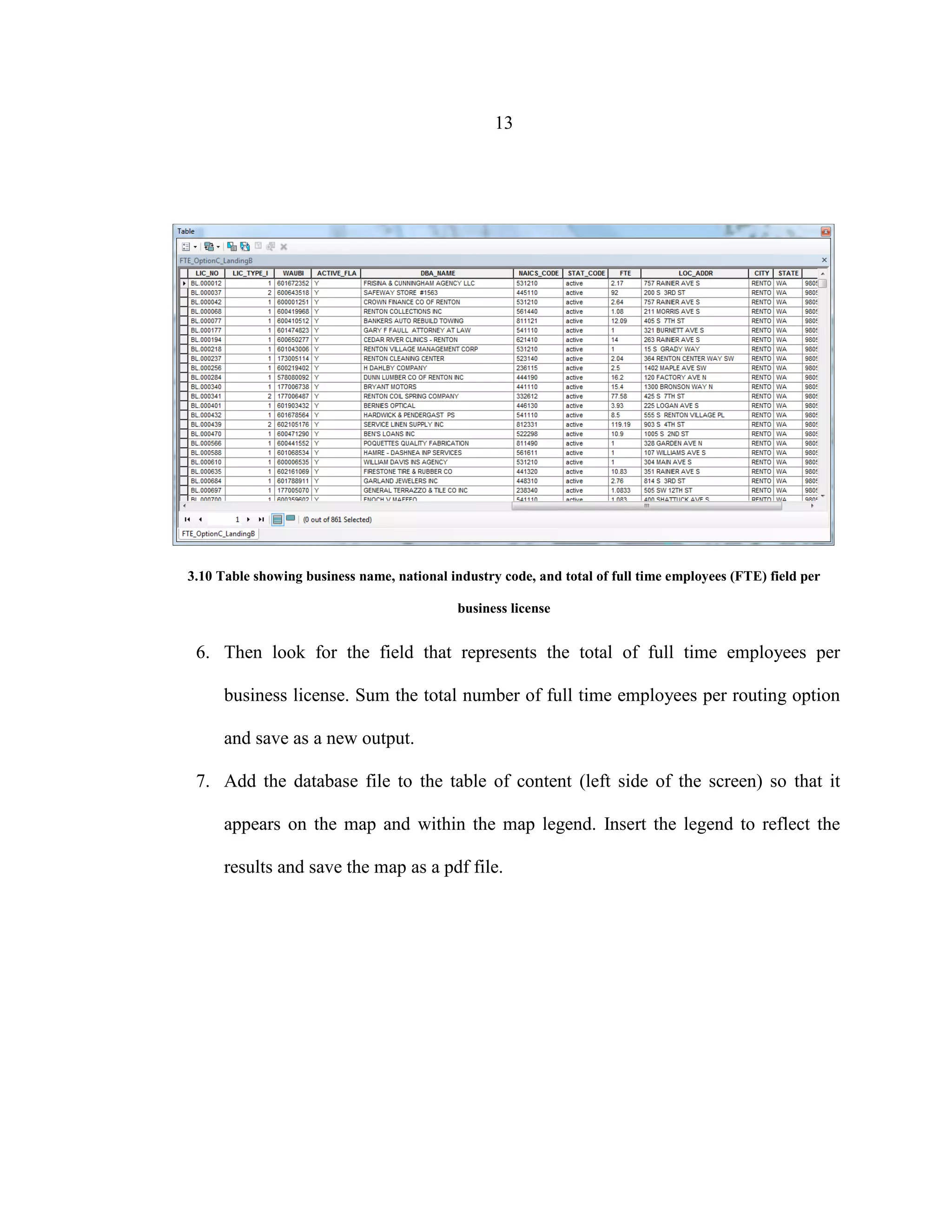 13
3.10 Table showing business name, national industry code, and total of full time employees (FTE) field per
business license
6. Then look for the field that represents the total of full time employees per
business license. Sum the total number of full time employees per routing option
and save as a new output.
7. Add the database file to the table of content (left side of the screen) so that it
appears on the map and within the map legend. Insert the legend to reflect the
results and save the map as a pdf file.
 