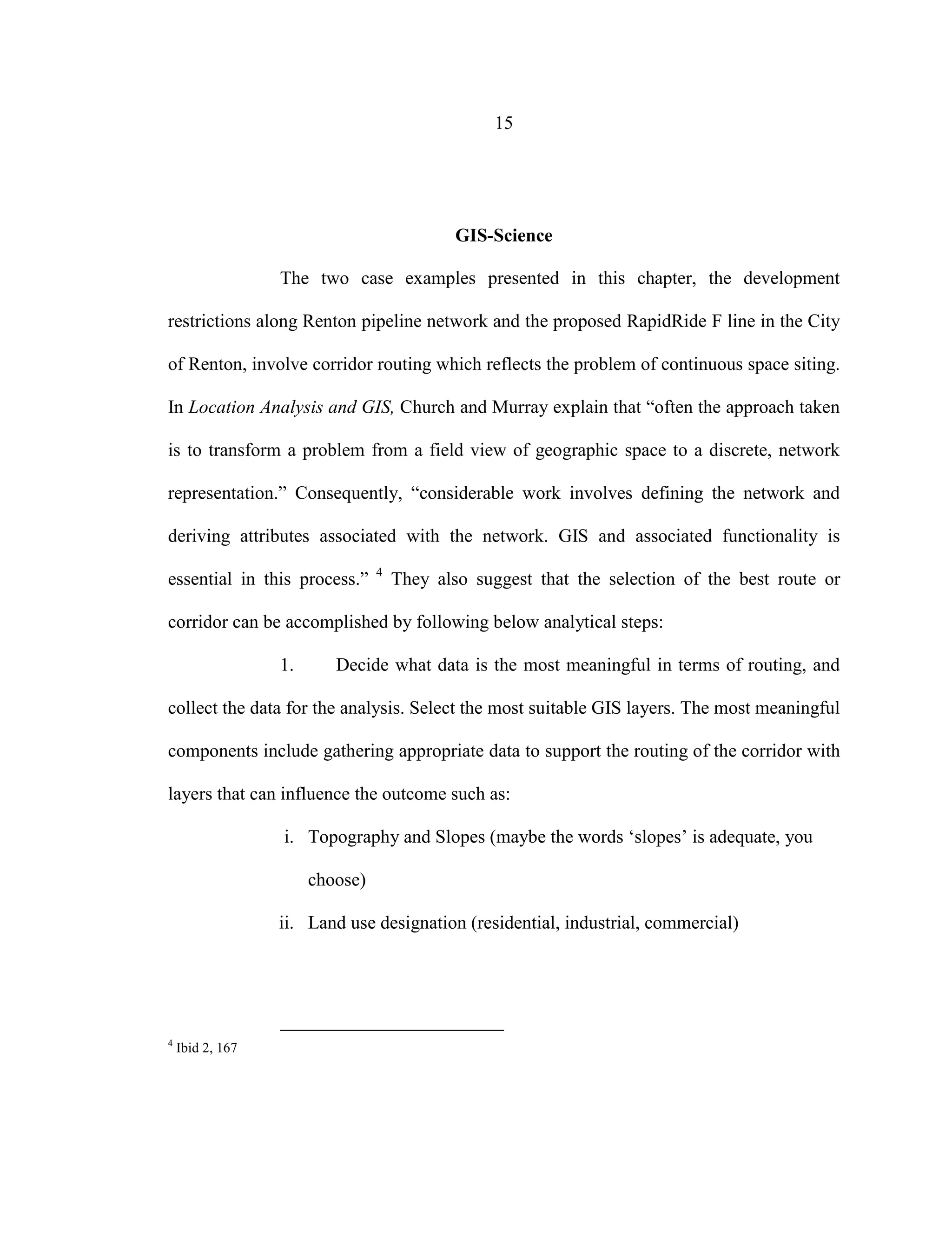 15
GIS-Science
The two case examples presented in this chapter, the development
restrictions along Renton pipeline network and the proposed RapidRide F line in the City
of Renton, involve corridor routing which reflects the problem of continuous space siting.
In Location Analysis and GIS, Church and Murray explain that “often the approach taken
is to transform a problem from a field view of geographic space to a discrete, network
representation.” Consequently, “considerable work involves defining the network and
deriving attributes associated with the network. GIS and associated functionality is
essential in this process.” 4
They also suggest that the selection of the best route or
corridor can be accomplished by following below analytical steps:
1. Decide what data is the most meaningful in terms of routing, and
collect the data for the analysis. Select the most suitable GIS layers. The most meaningful
components include gathering appropriate data to support the routing of the corridor with
layers that can influence the outcome such as:
i. Topography and Slopes (maybe the words ‘slopes’ is adequate, you
choose)
ii. Land use designation (residential, industrial, commercial)
4
Ibid 2, 167
 
