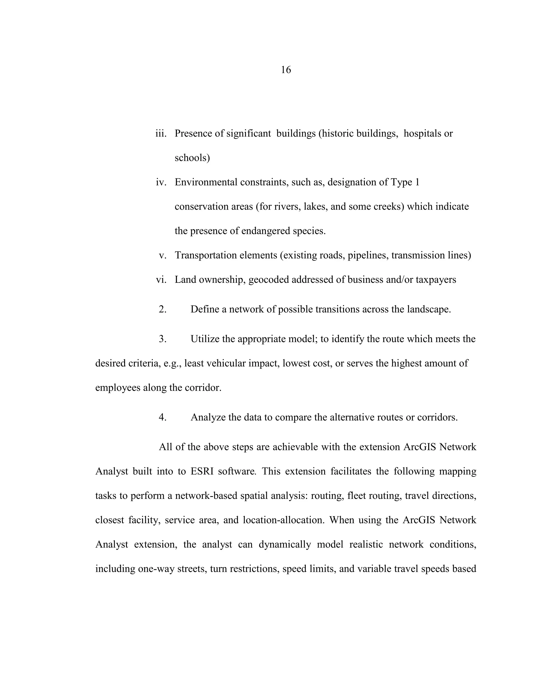 16
iii. Presence of significant buildings (historic buildings, hospitals or
schools)
iv. Environmental constraints, such as, designation of Type 1
conservation areas (for rivers, lakes, and some creeks) which indicate
the presence of endangered species.
v. Transportation elements (existing roads, pipelines, transmission lines)
vi. Land ownership, geocoded addressed of business and/or taxpayers
2. Define a network of possible transitions across the landscape.
3. Utilize the appropriate model; to identify the route which meets the
desired criteria, e.g., least vehicular impact, lowest cost, or serves the highest amount of
employees along the corridor.
4. Analyze the data to compare the alternative routes or corridors.
All of the above steps are achievable with the extension ArcGIS Network
Analyst built into to ESRI software. This extension facilitates the following mapping
tasks to perform a network-based spatial analysis: routing, fleet routing, travel directions,
closest facility, service area, and location-allocation. When using the ArcGIS Network
Analyst extension, the analyst can dynamically model realistic network conditions,
including one-way streets, turn restrictions, speed limits, and variable travel speeds based
 