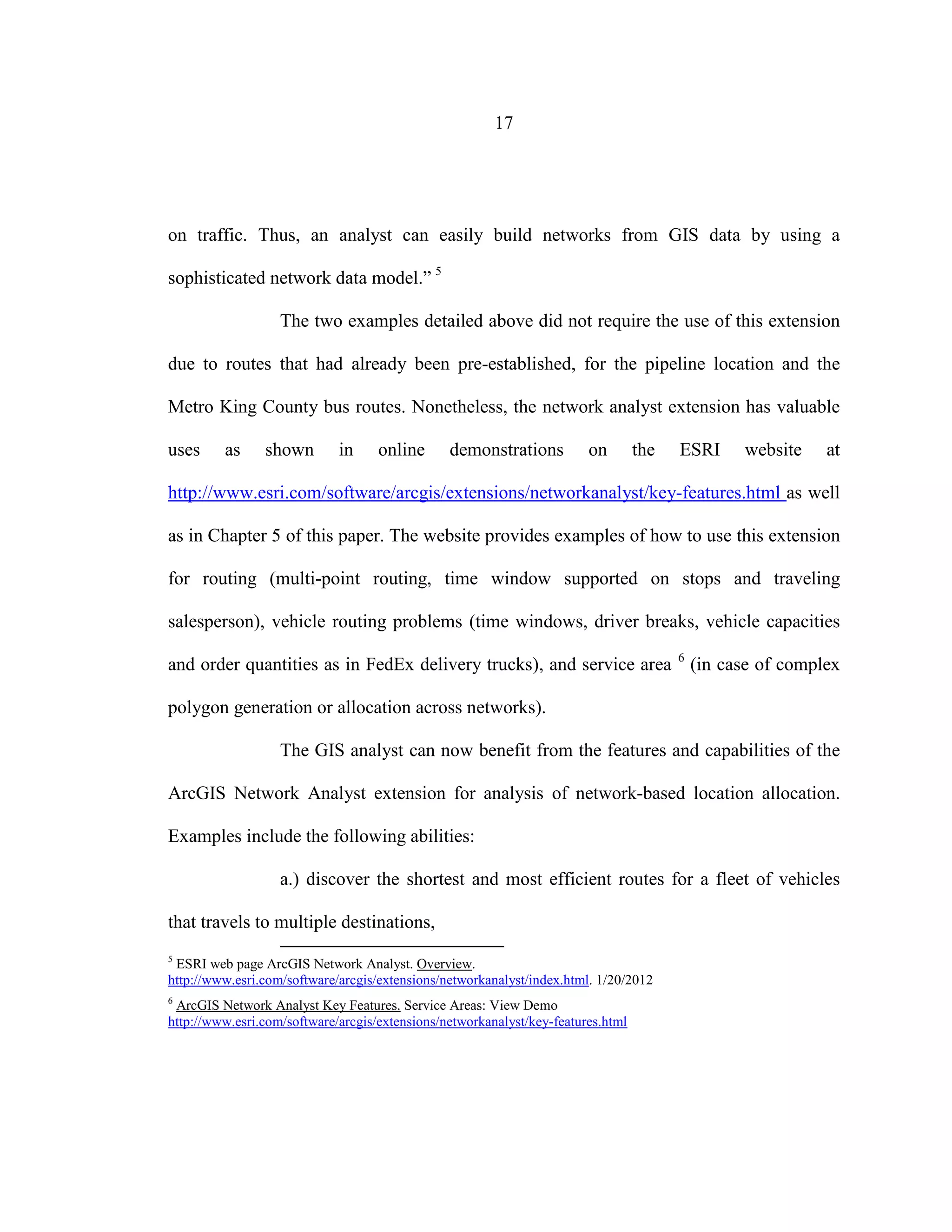 17
on traffic. Thus, an analyst can easily build networks from GIS data by using a
sophisticated network data model.” 5
The two examples detailed above did not require the use of this extension
due to routes that had already been pre-established, for the pipeline location and the
Metro King County bus routes. Nonetheless, the network analyst extension has valuable
uses as shown in online demonstrations on the ESRI website at
http://www.esri.com/software/arcgis/extensions/networkanalyst/key-features.html as well
as in Chapter 5 of this paper. The website provides examples of how to use this extension
for routing (multi-point routing, time window supported on stops and traveling
salesperson), vehicle routing problems (time windows, driver breaks, vehicle capacities
and order quantities as in FedEx delivery trucks), and service area 6
(in case of complex
polygon generation or allocation across networks).
The GIS analyst can now benefit from the features and capabilities of the
ArcGIS Network Analyst extension for analysis of network-based location allocation.
Examples include the following abilities:
a.) discover the shortest and most efficient routes for a fleet of vehicles
that travels to multiple destinations,
5
ESRI web page ArcGIS Network Analyst. Overview.
http://www.esri.com/software/arcgis/extensions/networkanalyst/index.html. 1/20/2012
6
ArcGIS Network Analyst Key Features. Service Areas: View Demo
http://www.esri.com/software/arcgis/extensions/networkanalyst/key-features.html
 