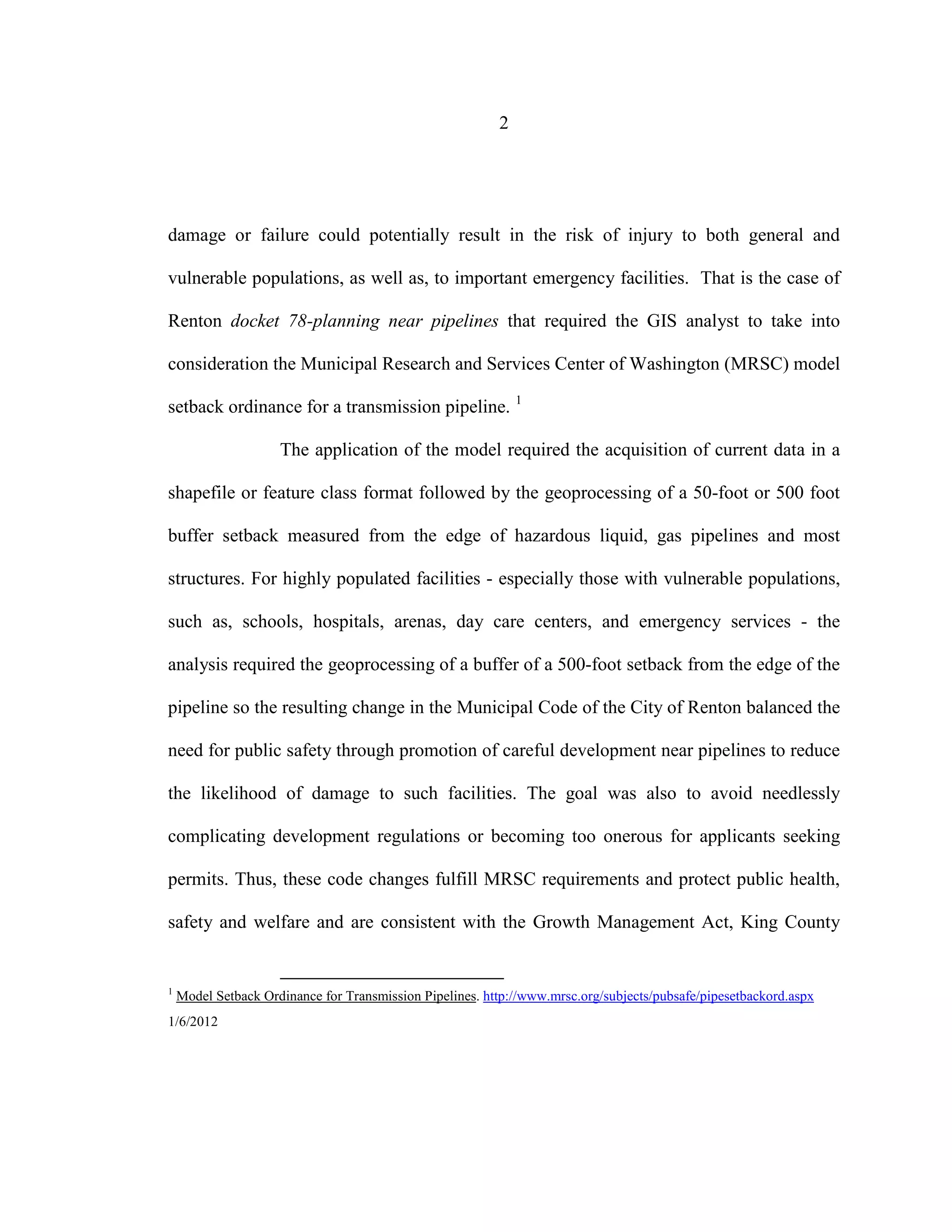 2
damage or failure could potentially result in the risk of injury to both general and
vulnerable populations, as well as, to important emergency facilities. That is the case of
Renton docket 78-planning near pipelines that required the GIS analyst to take into
consideration the Municipal Research and Services Center of Washington (MRSC) model
setback ordinance for a transmission pipeline. 1
The application of the model required the acquisition of current data in a
shapefile or feature class format followed by the geoprocessing of a 50-foot or 500 foot
buffer setback measured from the edge of hazardous liquid, gas pipelines and most
structures. For highly populated facilities - especially those with vulnerable populations,
such as, schools, hospitals, arenas, day care centers, and emergency services - the
analysis required the geoprocessing of a buffer of a 500-foot setback from the edge of the
pipeline so the resulting change in the Municipal Code of the City of Renton balanced the
need for public safety through promotion of careful development near pipelines to reduce
the likelihood of damage to such facilities. The goal was also to avoid needlessly
complicating development regulations or becoming too onerous for applicants seeking
permits. Thus, these code changes fulfill MRSC requirements and protect public health,
safety and welfare and are consistent with the Growth Management Act, King County
1
Model Setback Ordinance for Transmission Pipelines. http://www.mrsc.org/subjects/pubsafe/pipesetbackord.aspx
1/6/2012
 