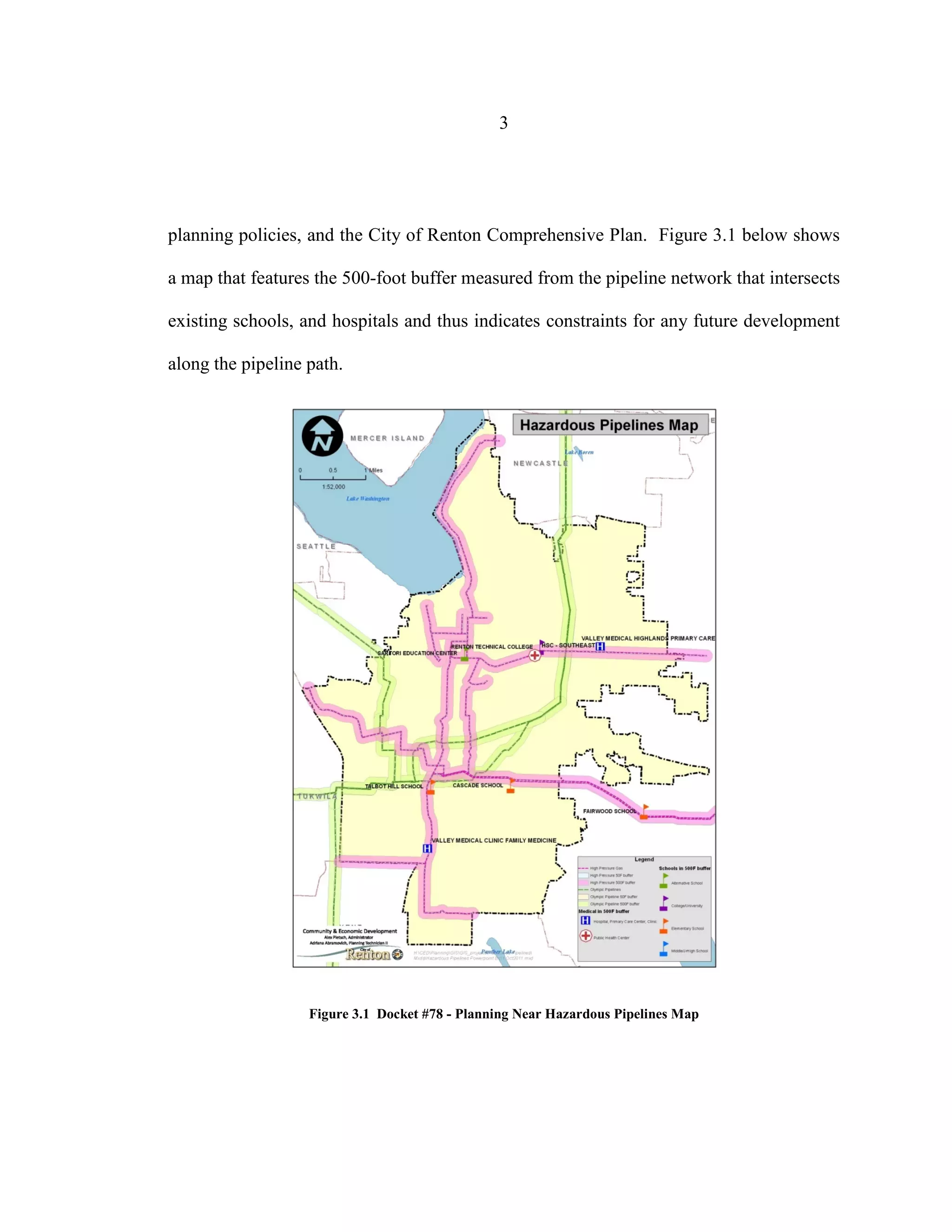 3
planning policies, and the City of Renton Comprehensive Plan. Figure 3.1 below shows
a map that features the 500-foot buffer measured from the pipeline network that intersects
existing schools, and hospitals and thus indicates constraints for any future development
along the pipeline path.
Figure 3.1 Docket #78 - Planning Near Hazardous Pipelines Map
 