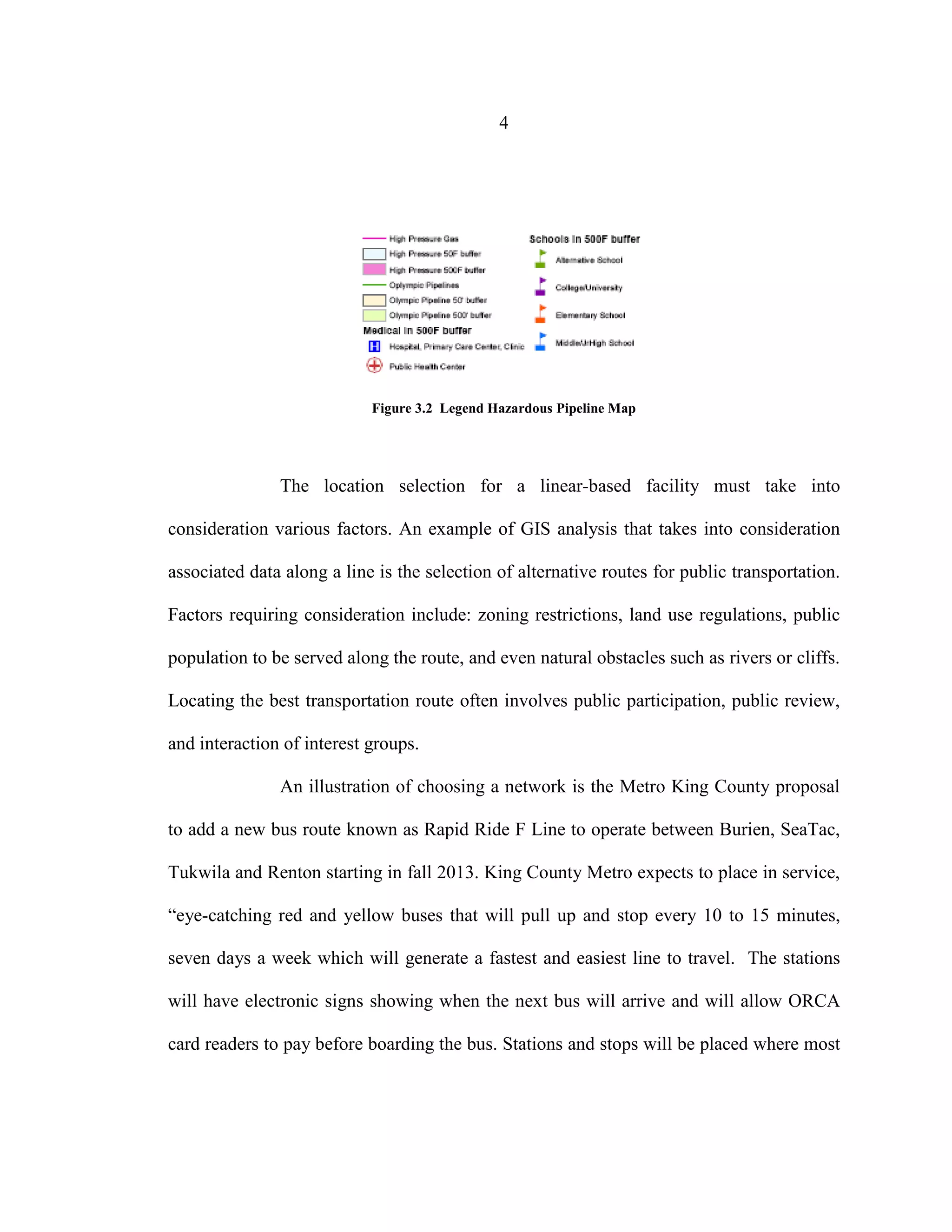 4
Figure 3.2 Legend Hazardous Pipeline Map
The location selection for a linear-based facility must take into
consideration various factors. An example of GIS analysis that takes into consideration
associated data along a line is the selection of alternative routes for public transportation.
Factors requiring consideration include: zoning restrictions, land use regulations, public
population to be served along the route, and even natural obstacles such as rivers or cliffs.
Locating the best transportation route often involves public participation, public review,
and interaction of interest groups.
An illustration of choosing a network is the Metro King County proposal
to add a new bus route known as Rapid Ride F Line to operate between Burien, SeaTac,
Tukwila and Renton starting in fall 2013. King County Metro expects to place in service,
“eye-catching red and yellow buses that will pull up and stop every 10 to 15 minutes,
seven days a week which will generate a fastest and easiest line to travel. The stations
will have electronic signs showing when the next bus will arrive and will allow ORCA
card readers to pay before boarding the bus. Stations and stops will be placed where most
 