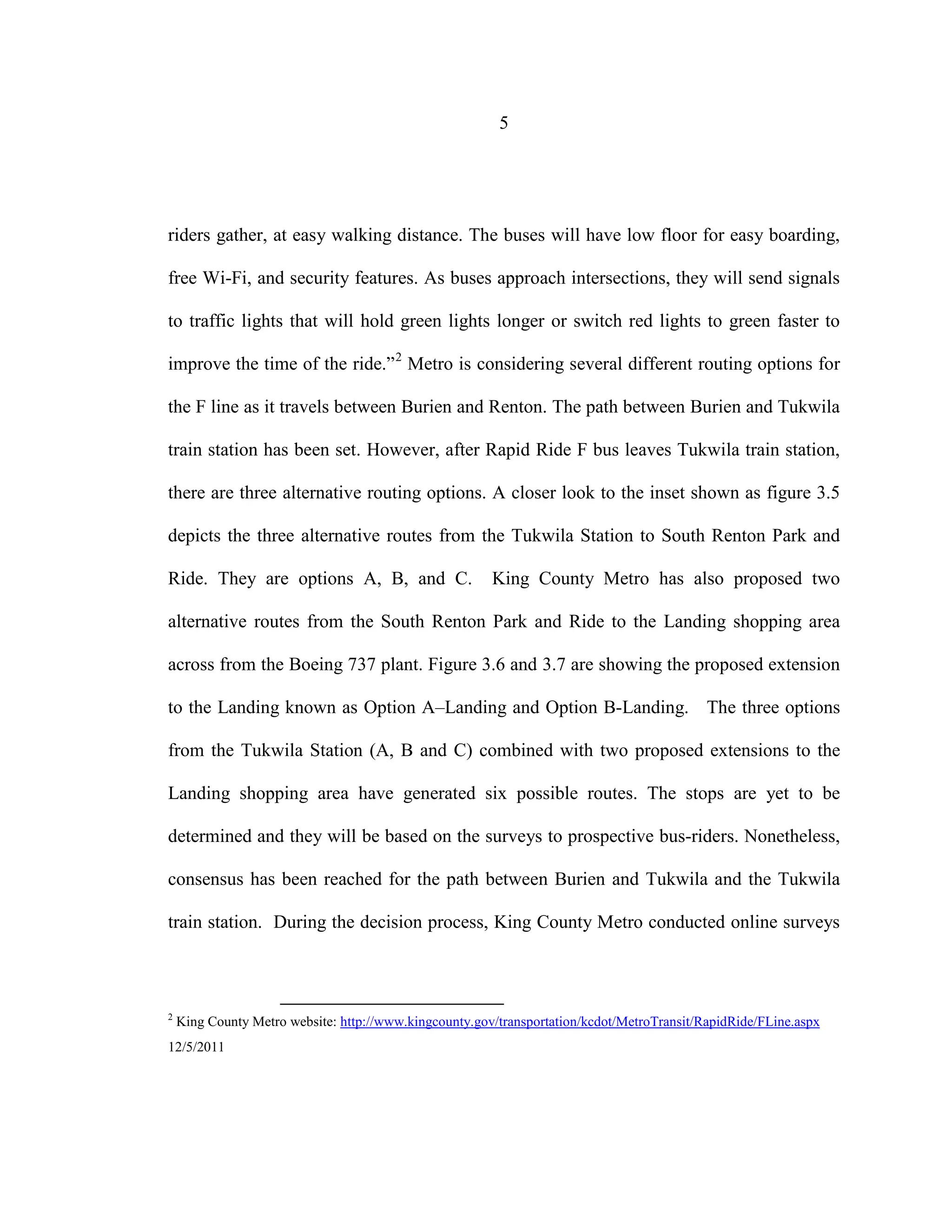5
riders gather, at easy walking distance. The buses will have low floor for easy boarding,
free Wi-Fi, and security features. As buses approach intersections, they will send signals
to traffic lights that will hold green lights longer or switch red lights to green faster to
improve the time of the ride.”2
Metro is considering several different routing options for
the F line as it travels between Burien and Renton. The path between Burien and Tukwila
train station has been set. However, after Rapid Ride F bus leaves Tukwila train station,
there are three alternative routing options. A closer look to the inset shown as figure 3.5
depicts the three alternative routes from the Tukwila Station to South Renton Park and
Ride. They are options A, B, and C. King County Metro has also proposed two
alternative routes from the South Renton Park and Ride to the Landing shopping area
across from the Boeing 737 plant. Figure 3.6 and 3.7 are showing the proposed extension
to the Landing known as Option A–Landing and Option B-Landing. The three options
from the Tukwila Station (A, B and C) combined with two proposed extensions to the
Landing shopping area have generated six possible routes. The stops are yet to be
determined and they will be based on the surveys to prospective bus-riders. Nonetheless,
consensus has been reached for the path between Burien and Tukwila and the Tukwila
train station. During the decision process, King County Metro conducted online surveys
2
King County Metro website: http://www.kingcounty.gov/transportation/kcdot/MetroTransit/RapidRide/FLine.aspx
12/5/2011
 