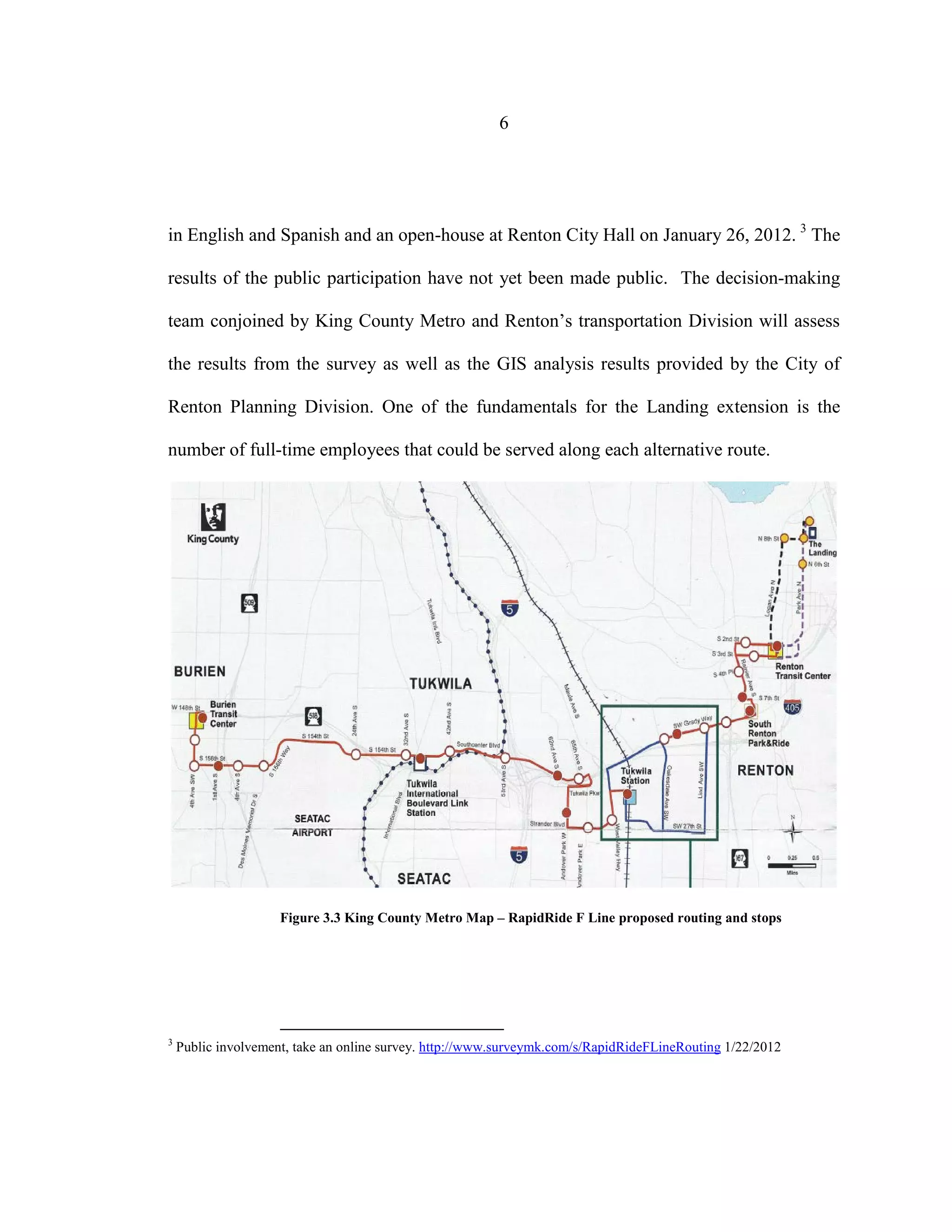 6
in English and Spanish and an open-house at Renton City Hall on January 26, 2012. 3
The
results of the public participation have not yet been made public. The decision-making
team conjoined by King County Metro and Renton’s transportation Division will assess
the results from the survey as well as the GIS analysis results provided by the City of
Renton Planning Division. One of the fundamentals for the Landing extension is the
number of full-time employees that could be served along each alternative route.
Figure 3.3 King County Metro Map – RapidRide F Line proposed routing and stops
3
Public involvement, take an online survey. http://www.surveymk.com/s/RapidRideFLineRouting 1/22/2012
 