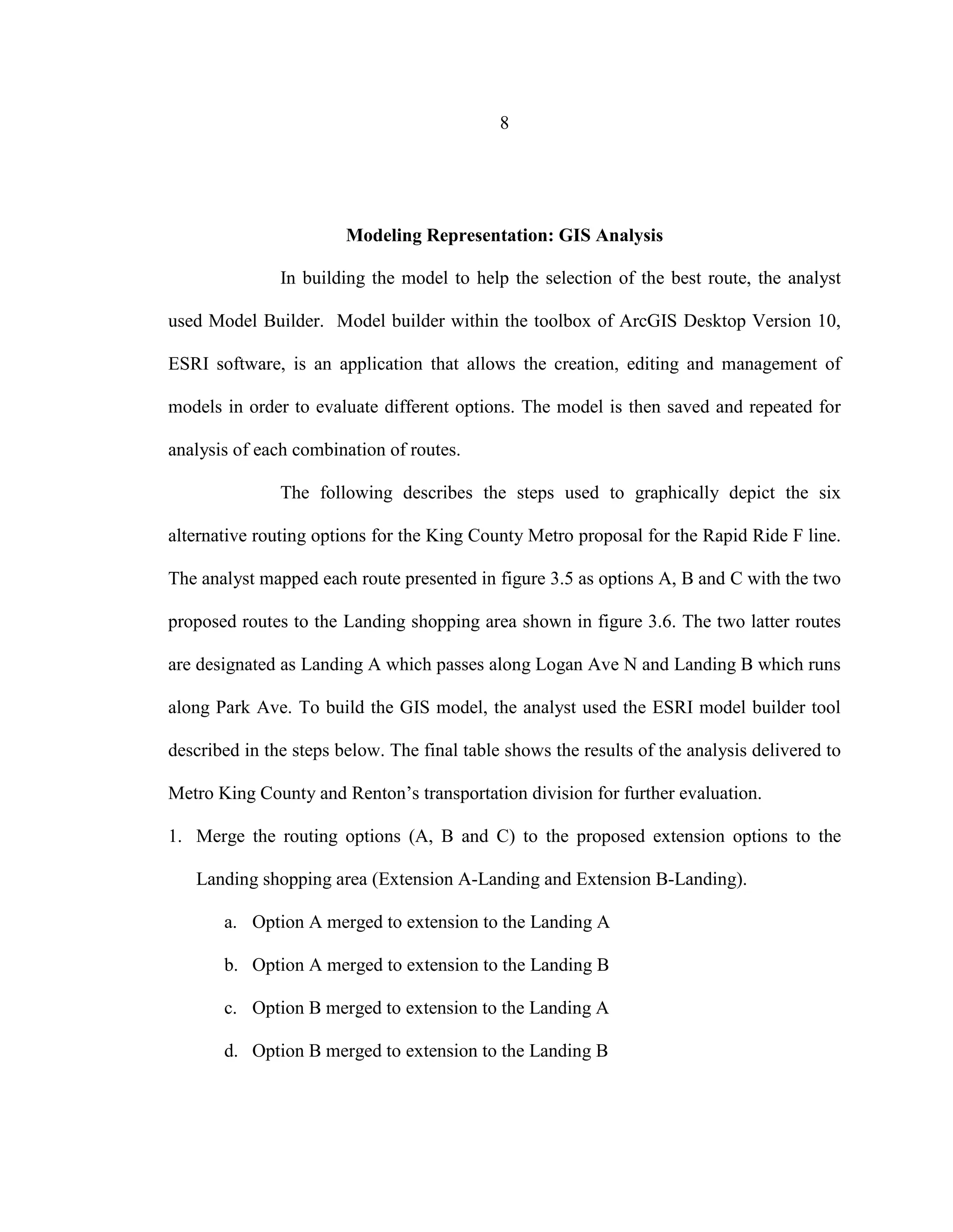 8
Modeling Representation: GIS Analysis
In building the model to help the selection of the best route, the analyst
used Model Builder. Model builder within the toolbox of ArcGIS Desktop Version 10,
ESRI software, is an application that allows the creation, editing and management of
models in order to evaluate different options. The model is then saved and repeated for
analysis of each combination of routes.
The following describes the steps used to graphically depict the six
alternative routing options for the King County Metro proposal for the Rapid Ride F line.
The analyst mapped each route presented in figure 3.5 as options A, B and C with the two
proposed routes to the Landing shopping area shown in figure 3.6. The two latter routes
are designated as Landing A which passes along Logan Ave N and Landing B which runs
along Park Ave. To build the GIS model, the analyst used the ESRI model builder tool
described in the steps below. The final table shows the results of the analysis delivered to
Metro King County and Renton’s transportation division for further evaluation.
1. Merge the routing options (A, B and C) to the proposed extension options to the
Landing shopping area (Extension A-Landing and Extension B-Landing).
a. Option A merged to extension to the Landing A
b. Option A merged to extension to the Landing B
c. Option B merged to extension to the Landing A
d. Option B merged to extension to the Landing B
 