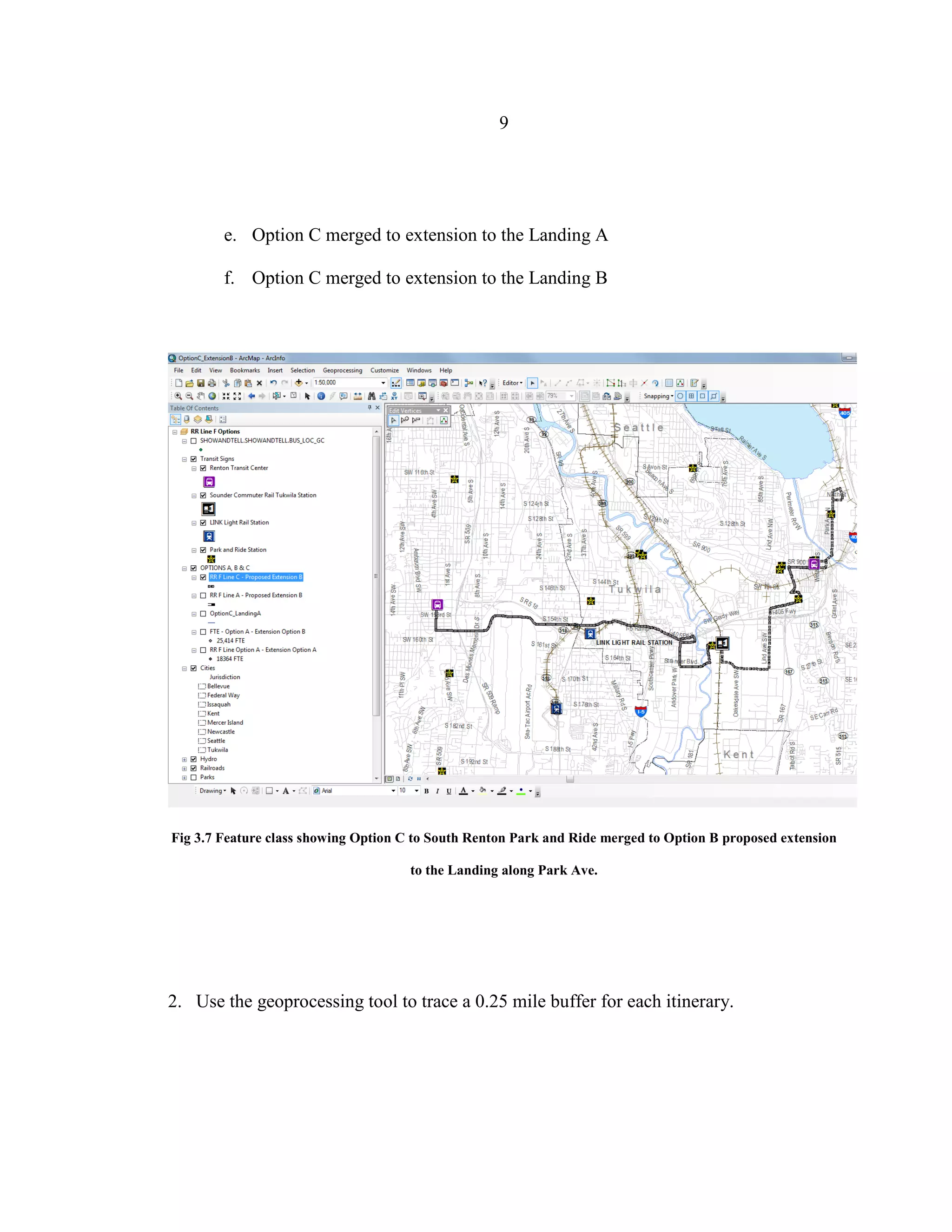 9
e. Option C merged to extension to the Landing A
f. Option C merged to extension to the Landing B
Fig 3.7 Feature class showing Option C to South Renton Park and Ride merged to Option B proposed extension
to the Landing along Park Ave.
2. Use the geoprocessing tool to trace a 0.25 mile buffer for each itinerary.
 