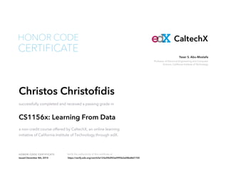Professor of Electrical Engineering and Computer
Science, California Institute of Technology
Yaser S. Abu-Mostafa
HONOR CODE CERTIFICATE Verify the authenticity of this certificate at
CaltechX
CERTIFICATE
HONOR CODE
Christos Christofidis
successfully completed and received a passing grade in
CS1156x: Learning From Data
a non-credit course offered by CaltechX, an online learning
initiative of California Institute of Technology through edX.
Issued December 8th, 2014 https://verify.edx.org/cert/63e123e5f62f43a0995b2a08bd8d1700
 