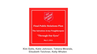 Final Public Relations Plan
The Salvation Army Poughkeepsie
“Through Our Eyes”
May 2, 2016
Kim Gallo, Katie Johnson, Tatiana Miranda,
Elisabeth Teichner, Kelly Whalen
 