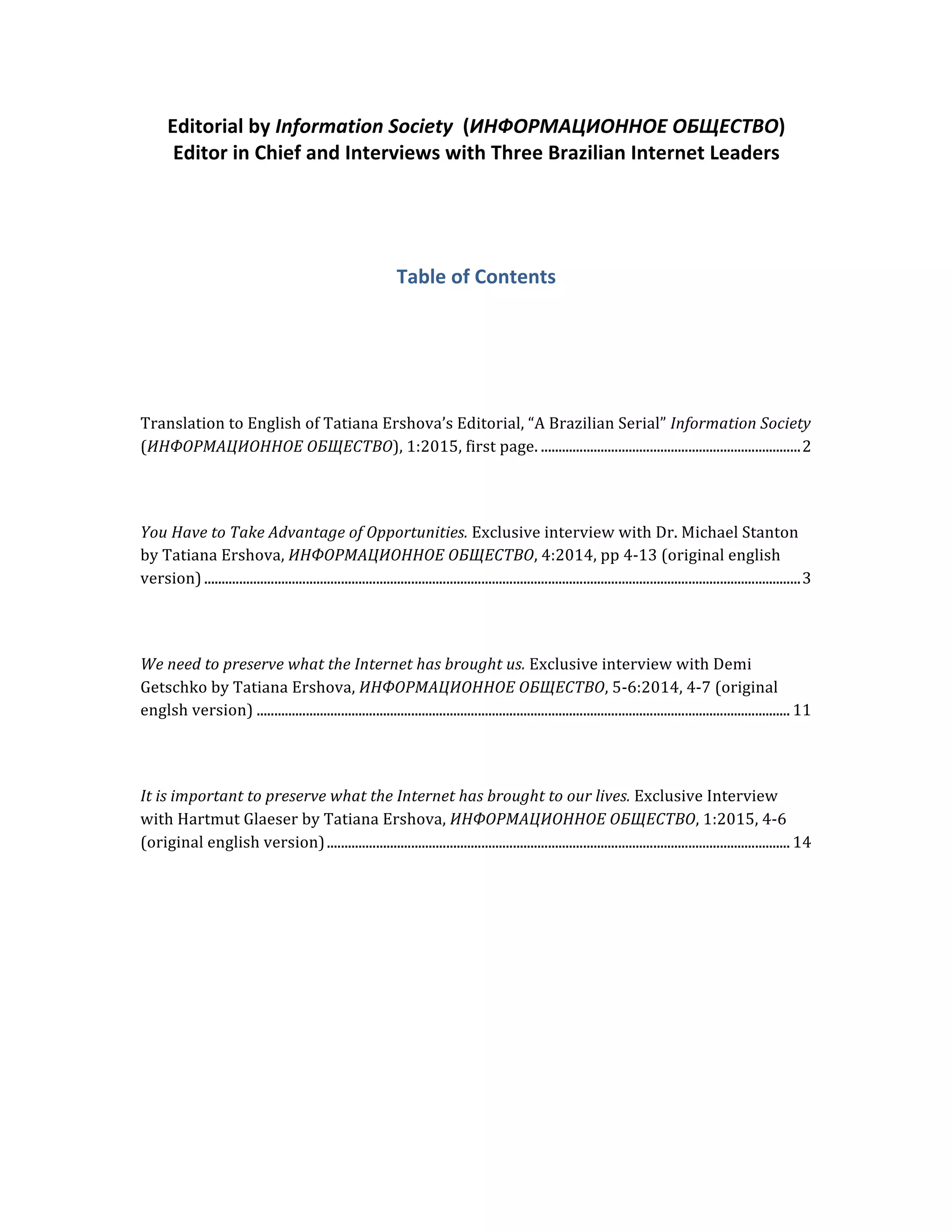 Editorial	
  by	
  Information	
  Society	
  	
  (ИНФОРМАЦИОННОЕ	
  ОБЩЕСТВО)	
  
Editor	
  in	
  Chief	
  and	
  Interviews	
  with	
  Three	
  Brazilian	
  Internet	
  Leaders	
  
	
  
	
  
Table	
  of	
  Contents	
  
	
  
	
  
	
  
Translation	
  to	
  English	
  of	
  Tatiana	
  Ershova’s	
  Editorial,	
  “A	
  Brazilian	
  Serial”	
  Information	
  Society	
  
(ИНФОРМАЦИОННОЕ	
  ОБЩЕСТВО),	
  1:2015,	
  first	
  page. ..........................................................................2	
  
	
  
	
  
You	
  Have	
  to	
  Take	
  Advantage	
  of	
  Opportunities.	
  Exclusive	
  interview	
  with	
  Dr.	
  Michael	
  Stanton	
  
by	
  Tatiana	
  Ershova,	
  ИНФОРМАЦИОННОЕ	
  ОБЩЕСТВО,	
  4:2014,	
  pp	
  4-­‐13	
  (original	
  english	
  
version)..........................................................................................................................................................................3	
  
	
  
	
  
We	
  need	
  to	
  preserve	
  what	
  the	
  Internet	
  has	
  brought	
  us.	
  Exclusive	
  interview	
  with	
  Demi	
  
Getschko	
  by	
  Tatiana	
  Ershova,	
  ИНФОРМАЦИОННОЕ	
  ОБЩЕСТВО,	
  5-­‐6:2014,	
  4-­‐7	
  (original	
  
englsh	
  version) ........................................................................................................................................................ 11	
  
	
  
	
  
It	
  is	
  important	
  to	
  preserve	
  what	
  the	
  Internet	
  has	
  brought	
  to	
  our	
  lives.	
  Exclusive	
  Interview	
  
with	
  Hartmut	
  Glaeser	
  by	
  Tatiana	
  Ershova,	
  ИНФОРМАЦИОННОЕ	
  ОБЩЕСТВО,	
  1:2015,	
  4-­‐6	
  
(original	
  english	
  version).................................................................................................................................... 14	
  
	
  
 