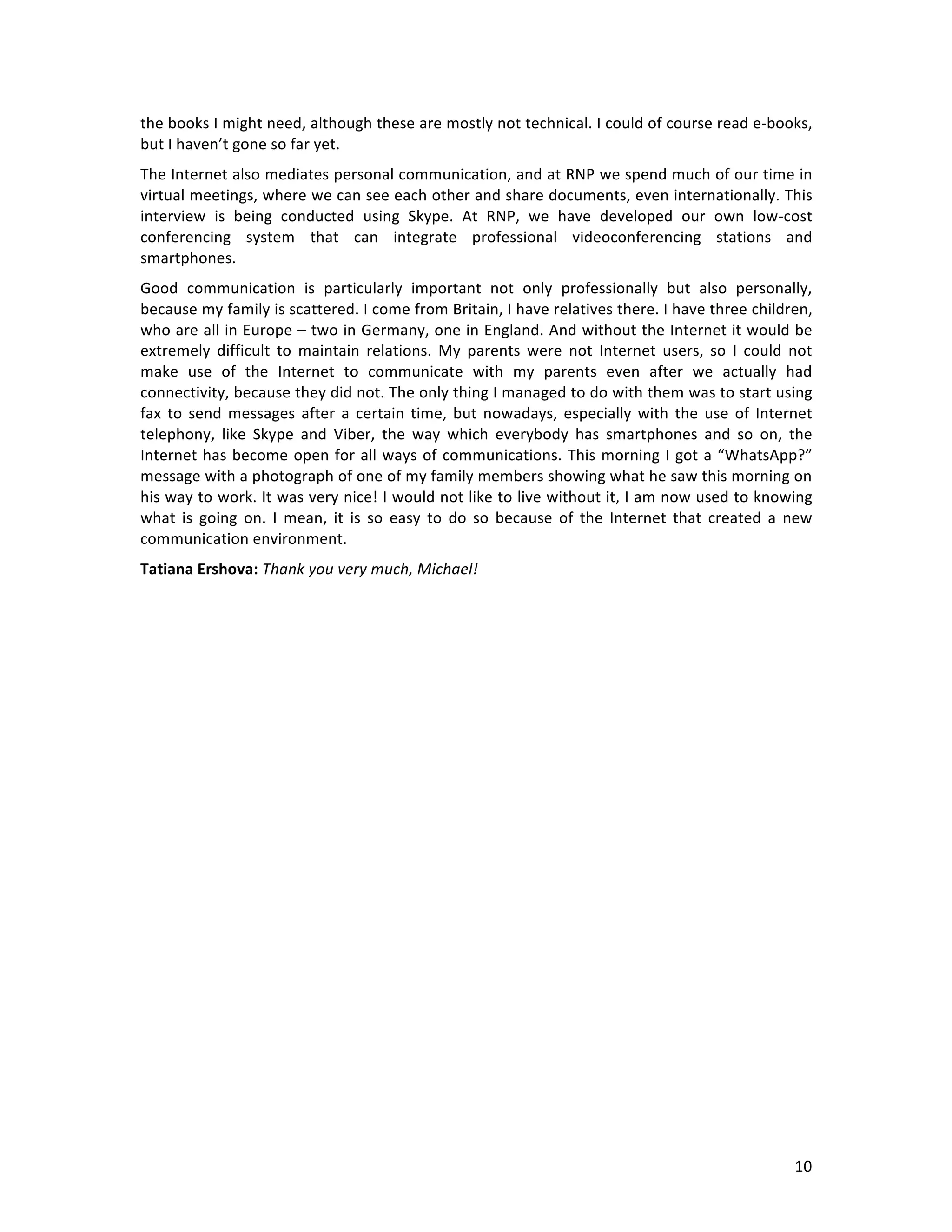   10	
  
the	
  books	
  I	
  might	
  need,	
  although	
  these	
  are	
  mostly	
  not	
  technical.	
  I	
  could	
  of	
  course	
  read	
  e-­‐books,	
  
but	
  I	
  haven’t	
  gone	
  so	
  far	
  yet.	
  
The	
  Internet	
  also	
  mediates	
  personal	
  communication,	
  and	
  at	
  RNP	
  we	
  spend	
  much	
  of	
  our	
  time	
  in	
  
virtual	
  meetings,	
  where	
  we	
  can	
  see	
  each	
  other	
  and	
  share	
  documents,	
  even	
  internationally.	
  This	
  
interview	
   is	
   being	
   conducted	
   using	
   Skype.	
   At	
   RNP,	
   we	
   have	
   developed	
   our	
   own	
   low-­‐cost	
  
conferencing	
   system	
   that	
   can	
   integrate	
   professional	
   videoconferencing	
   stations	
   and	
  
smartphones.	
  
Good	
   communication	
   is	
   particularly	
   important	
   not	
   only	
   professionally	
   but	
   also	
   personally,	
  
because	
  my	
  family	
  is	
  scattered.	
  I	
  come	
  from	
  Britain,	
  I	
  have	
  relatives	
  there.	
  I	
  have	
  three	
  children,	
  
who	
  are	
  all	
  in	
  Europe	
  –	
  two	
  in	
  Germany,	
  one	
  in	
  England.	
  And	
  without	
  the	
  Internet	
  it	
  would	
  be	
  
extremely	
   difficult	
   to	
   maintain	
   relations.	
   My	
   parents	
   were	
   not	
   Internet	
   users,	
   so	
   I	
   could	
   not	
  
make	
   use	
   of	
   the	
   Internet	
   to	
   communicate	
   with	
   my	
   parents	
   even	
   after	
   we	
   actually	
   had	
  
connectivity,	
  because	
  they	
  did	
  not.	
  The	
  only	
  thing	
  I	
  managed	
  to	
  do	
  with	
  them	
  was	
  to	
  start	
  using	
  
fax	
  to	
  send	
  messages	
  after	
  a	
  certain	
  time,	
  but	
  nowadays,	
  especially	
  with	
  the	
  use	
  of	
  Internet	
  
telephony,	
   like	
   Skype	
   and	
   Viber,	
   the	
   way	
   which	
   everybody	
   has	
   smartphones	
   and	
   so	
   on,	
   the	
  
Internet	
  has	
  become	
  open	
  for	
  all	
  ways	
  of	
  communications.	
  This	
  morning	
  I	
  got	
  a	
  “WhatsApp?”	
  
message	
  with	
  a	
  photograph	
  of	
  one	
  of	
  my	
  family	
  members	
  showing	
  what	
  he	
  saw	
  this	
  morning	
  on	
  
his	
  way	
  to	
  work.	
  It	
  was	
  very	
  nice!	
  I	
  would	
  not	
  like	
  to	
  live	
  without	
  it,	
  I	
  am	
  now	
  used	
  to	
  knowing	
  
what	
   is	
   going	
   on.	
   I	
   mean,	
   it	
   is	
   so	
   easy	
   to	
   do	
   so	
   because	
   of	
   the	
   Internet	
   that	
   created	
   a	
   new	
  
communication	
  environment.	
  
Tatiana	
  Ershova:	
  Thank	
  you	
  very	
  much,	
  Michael!	
  
	
  
 