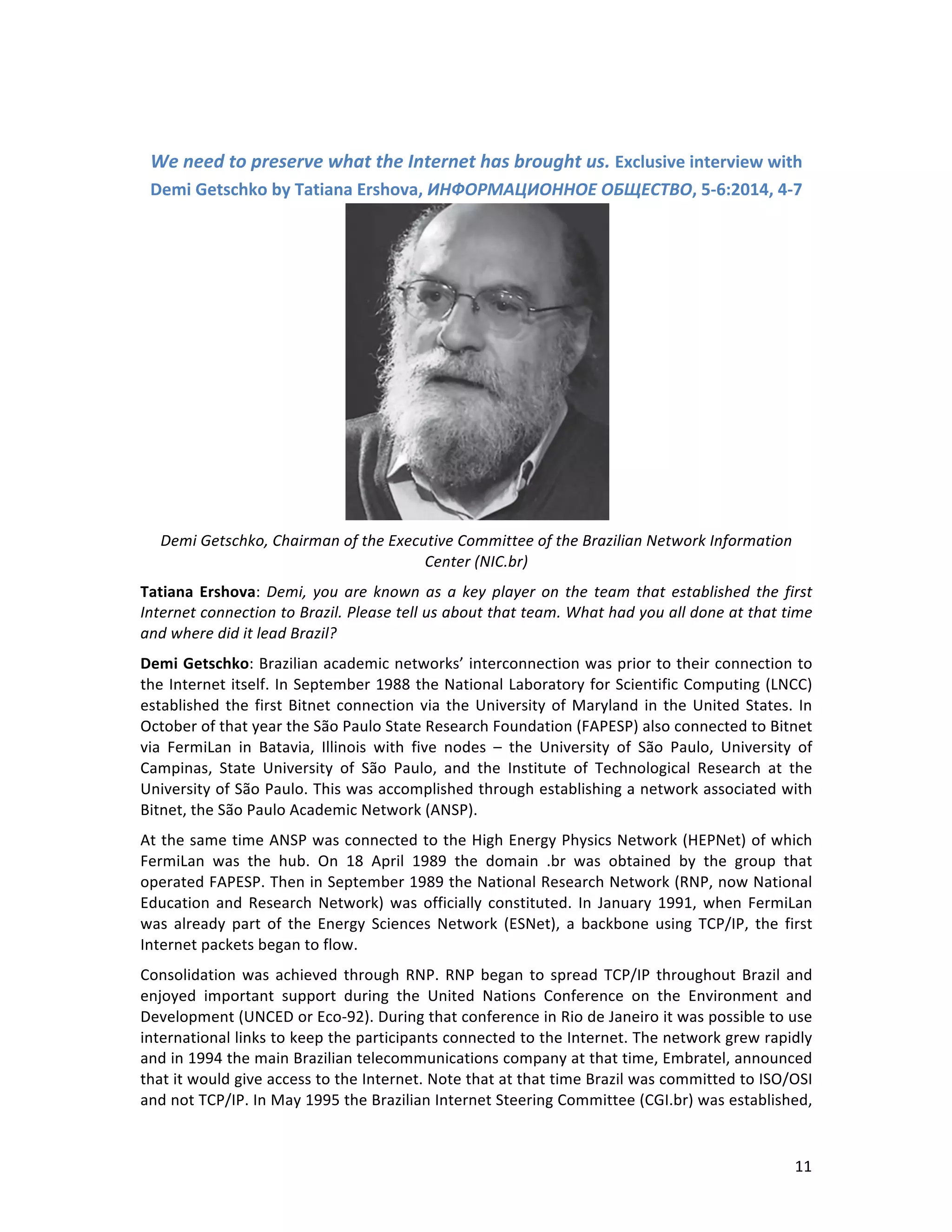   11	
  
	
  
We	
  need	
  to	
  preserve	
  what	
  the	
  Internet	
  has	
  brought	
  us.	
  Exclusive	
  interview	
  with	
  
Demi	
  Getschko	
  by	
  Tatiana	
  Ershova,	
  ИНФОРМАЦИОННОЕ	
  ОБЩЕСТВО,	
  5-­‐6:2014,	
  4-­‐7	
  
	
  
Demi	
  Getschko,	
  Chairman	
  of	
  the	
  Executive	
  Committee	
  of	
  the	
  Brazilian	
  Network	
  Information	
  
Center	
  (NIC.br)	
  	
  
Tatiana	
  Ershova:	
  Demi,	
  you	
  are	
  known	
  as	
  a	
  key	
  player	
  on	
  the	
  team	
  that	
  established	
  the	
  first	
  
Internet	
  connection	
  to	
  Brazil.	
  Please	
  tell	
  us	
  about	
  that	
  team.	
  What	
  had	
  you	
  all	
  done	
  at	
  that	
  time	
  
and	
  where	
  did	
  it	
  lead	
  Brazil?	
  
Demi	
  Getschko:	
  Brazilian	
  academic	
  networks’	
  interconnection	
  was	
  prior	
  to	
  their	
  connection	
  to	
  
the	
  Internet	
  itself.	
  In	
  September	
  1988	
  the	
  National	
  Laboratory	
  for	
  Scientific	
  Computing	
  (LNCC)	
  
established	
  the	
  first	
  Bitnet	
  connection	
  via	
  the	
  University	
  of	
  Maryland	
  in	
  the	
  United	
  States.	
  In	
  
October	
  of	
  that	
  year	
  the	
  São	
  Paulo	
  State	
  Research	
  Foundation	
  (FAPESP)	
  also	
  connected	
  to	
  Bitnet	
  
via	
   FermiLan	
   in	
   Batavia,	
   Illinois	
   with	
   five	
   nodes	
   –	
   the	
   University	
   of	
   São	
   Paulo,	
   University	
   of	
  
Campinas,	
   State	
   University	
   of	
   São	
   Paulo,	
   and	
   the	
   Institute	
   of	
   Technological	
   Research	
   at	
   the	
  
University	
  of	
  São	
  Paulo.	
  This	
  was	
  accomplished	
  through	
  establishing	
  a	
  network	
  associated	
  with	
  
Bitnet,	
  the	
  São	
  Paulo	
  Academic	
  Network	
  (ANSP).	
  	
  
At	
  the	
  same	
  time	
  ANSP	
  was	
  connected	
  to	
  the	
  High	
  Energy	
  Physics	
  Network	
  (HEPNet)	
  of	
  which	
  
FermiLan	
   was	
   the	
   hub.	
   On	
   18	
   April	
   1989	
   the	
   domain	
   .br	
   was	
   obtained	
   by	
   the	
   group	
   that	
  
operated	
  FAPESP.	
  Then	
  in	
  September	
  1989	
  the	
  National	
  Research	
  Network	
  (RNP,	
  now	
  National	
  
Education	
  and	
  Research	
  Network)	
  was	
  officially	
  constituted.	
  In	
  January	
  1991,	
  when	
  FermiLan	
  
was	
   already	
   part	
   of	
   the	
   Energy	
   Sciences	
   Network	
   (ESNet),	
   a	
   backbone	
   using	
   TCP/IP,	
   the	
   first	
  
Internet	
  packets	
  began	
  to	
  flow.	
  	
  
Consolidation	
  was	
  achieved	
  through	
  RNP.	
  RNP	
  began	
  to	
  spread	
  TCP/IP	
  throughout	
  Brazil	
  and	
  
enjoyed	
   important	
   support	
   during	
   the	
   United	
   Nations	
   Conference	
   on	
   the	
   Environment	
   and	
  
Development	
  (UNCED	
  or	
  Eco-­‐92).	
  During	
  that	
  conference	
  in	
  Rio	
  de	
  Janeiro	
  it	
  was	
  possible	
  to	
  use	
  
international	
  links	
  to	
  keep	
  the	
  participants	
  connected	
  to	
  the	
  Internet.	
  The	
  network	
  grew	
  rapidly	
  
and	
  in	
  1994	
  the	
  main	
  Brazilian	
  telecommunications	
  company	
  at	
  that	
  time,	
  Embratel,	
  announced	
  
that	
  it	
  would	
  give	
  access	
  to	
  the	
  Internet.	
  Note	
  that	
  at	
  that	
  time	
  Brazil	
  was	
  committed	
  to	
  ISO/OSI	
  
and	
  not	
  TCP/IP.	
  In	
  May	
  1995	
  the	
  Brazilian	
  Internet	
  Steering	
  Committee	
  (CGI.br)	
  was	
  established,	
  
 