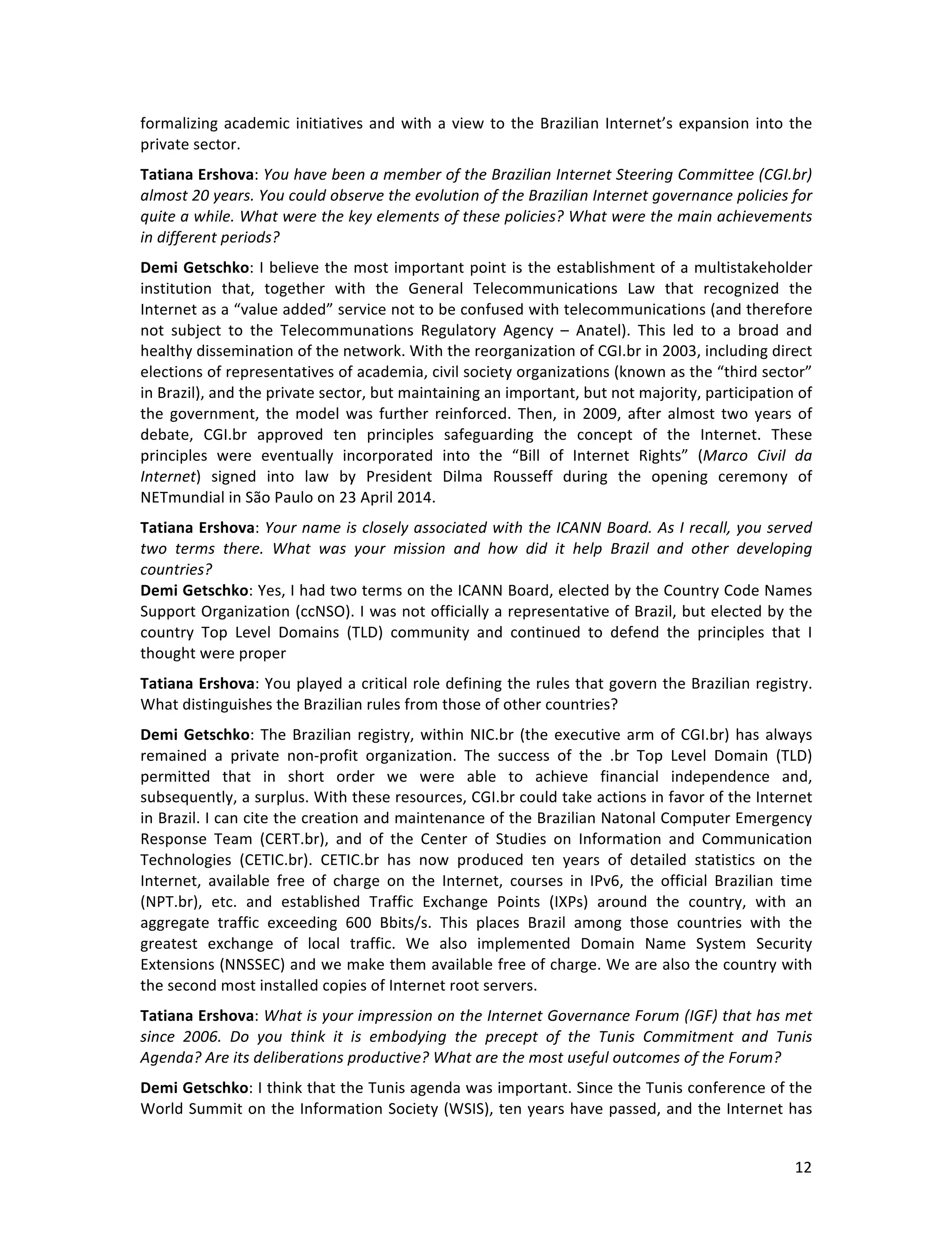   12	
  
formalizing	
  academic	
  initiatives	
  and	
  with	
  a	
  view	
  to	
  the	
  Brazilian	
  Internet’s	
  expansion	
  into	
  the	
  
private	
  sector.	
  
Tatiana	
  Ershova:	
  You	
  have	
  been	
  a	
  member	
  of	
  the	
  Brazilian	
  Internet	
  Steering	
  Committee	
  (CGI.br)	
  
almost	
  20	
  years.	
  You	
  could	
  observe	
  the	
  evolution	
  of	
  the	
  Brazilian	
  Internet	
  governance	
  policies	
  for	
  
quite	
  a	
  while.	
  What	
  were	
  the	
  key	
  elements	
  of	
  these	
  policies?	
  What	
  were	
  the	
  main	
  achievements	
  
in	
  different	
  periods?	
  
Demi	
  Getschko:	
  I	
  believe	
  the	
  most	
  important	
  point	
  is	
  the	
  establishment	
  of	
  a	
  multistakeholder	
  
institution	
   that,	
   together	
   with	
   the	
   General	
   Telecommunications	
   Law	
   that	
   recognized	
   the	
  
Internet	
  as	
  a	
  “value	
  added”	
  service	
  not	
  to	
  be	
  confused	
  with	
  telecommunications	
  (and	
  therefore	
  
not	
   subject	
   to	
   the	
   Telecommunations	
   Regulatory	
   Agency	
   –	
   Anatel).	
   This	
   led	
   to	
   a	
   broad	
   and	
  
healthy	
  dissemination	
  of	
  the	
  network.	
  With	
  the	
  reorganization	
  of	
  CGI.br	
  in	
  2003,	
  including	
  direct	
  
elections	
  of	
  representatives	
  of	
  academia,	
  civil	
  society	
  organizations	
  (known	
  as	
  the	
  “third	
  sector”	
  
in	
  Brazil),	
  and	
  the	
  private	
  sector,	
  but	
  maintaining	
  an	
  important,	
  but	
  not	
  majority,	
  participation	
  of	
  
the	
   government,	
   the	
   model	
   was	
  further	
   reinforced.	
   Then,	
   in	
   2009,	
   after	
   almost	
   two	
   years	
   of	
  
debate,	
   CGI.br	
   approved	
   ten	
   principles	
   safeguarding	
   the	
   concept	
   of	
   the	
   Internet.	
   These	
  
principles	
   were	
   eventually	
   incorporated	
   into	
   the	
   “Bill	
   of	
   Internet	
   Rights”	
   (Marco	
   Civil	
   da	
  
Internet)	
   signed	
   into	
   law	
   by	
   President	
   Dilma	
   Rousseff	
   during	
   the	
   opening	
   ceremony	
   of	
  
NETmundial	
  in	
  São	
  Paulo	
  on	
  23	
  April	
  2014.	
  	
  
Tatiana	
  Ershova:	
  Your	
  name	
  is	
  closely	
  associated	
  with	
  the	
  ICANN	
  Board.	
  As	
  I	
  recall,	
  you	
  served	
  
two	
   terms	
   there.	
   What	
   was	
   your	
   mission	
   and	
   how	
   did	
   it	
   help	
   Brazil	
   and	
   other	
   developing	
  
countries?	
  
Demi	
  Getschko:	
  Yes,	
  I	
  had	
  two	
  terms	
  on	
  the	
  ICANN	
  Board,	
  elected	
  by	
  the	
  Country	
  Code	
  Names	
  
Support	
  Organization	
  (ccNSO).	
  I	
  was	
  not	
  officially	
  a	
  representative	
  of	
  Brazil,	
  but	
  elected	
  by	
  the	
  
country	
   Top	
   Level	
   Domains	
   (TLD)	
   community	
   and	
   continued	
   to	
   defend	
   the	
   principles	
   that	
   I	
  
thought	
  were	
  proper	
  
Tatiana	
  Ershova:	
  You	
  played	
  a	
  critical	
  role	
  defining	
  the	
  rules	
  that	
  govern	
  the	
  Brazilian	
  registry.	
  
What	
  distinguishes	
  the	
  Brazilian	
  rules	
  from	
  those	
  of	
  other	
  countries?	
  
Demi	
  Getschko:	
  The	
  Brazilian	
  registry,	
  within	
  NIC.br	
  (the	
  executive	
  arm	
  of	
  CGI.br)	
  has	
  always	
  
remained	
   a	
   private	
   non-­‐profit	
   organization.	
   The	
   success	
   of	
   the	
   .br	
   Top	
   Level	
   Domain	
   (TLD)	
  
permitted	
   that	
   in	
   short	
   order	
   we	
   were	
   able	
   to	
   achieve	
   financial	
   independence	
   and,	
  
subsequently,	
  a	
  surplus.	
  With	
  these	
  resources,	
  CGI.br	
  could	
  take	
  actions	
  in	
  favor	
  of	
  the	
  Internet	
  
in	
  Brazil.	
  I	
  can	
  cite	
  the	
  creation	
  and	
  maintenance	
  of	
  the	
  Brazilian	
  Natonal	
  Computer	
  Emergency	
  
Response	
   Team	
   (CERT.br),	
   and	
   of	
   the	
   Center	
   of	
   Studies	
   on	
   Information	
   and	
   Communication	
  
Technologies	
   (CETIC.br).	
   CETIC.br	
   has	
   now	
   produced	
   ten	
   years	
   of	
   detailed	
   statistics	
   on	
   the	
  
Internet,	
   available	
   free	
   of	
   charge	
   on	
   the	
   Internet,	
   courses	
   in	
   IPv6,	
   the	
   official	
   Brazilian	
   time	
  
(NPT.br),	
   etc.	
   and	
   established	
   Traffic	
   Exchange	
   Points	
   (IXPs)	
   around	
   the	
   country,	
   with	
   an	
  
aggregate	
   traffic	
   exceeding	
   600	
   Bbits/s.	
   This	
   places	
   Brazil	
   among	
   those	
   countries	
   with	
   the	
  
greatest	
   exchange	
   of	
   local	
   traffic.	
   We	
   also	
   implemented	
   Domain	
   Name	
   System	
   Security	
  
Extensions	
  (NNSSEC)	
  and	
  we	
  make	
  them	
  available	
  free	
  of	
  charge.	
  We	
  are	
  also	
  the	
  country	
  with	
  
the	
  second	
  most	
  installed	
  copies	
  of	
  Internet	
  root	
  servers.	
  	
  
Tatiana	
  Ershova:	
  What	
  is	
  your	
  impression	
  on	
  the	
  Internet	
  Governance	
  Forum	
  (IGF)	
  that	
  has	
  met	
  
since	
   2006.	
   Do	
   you	
   think	
   it	
   is	
   embodying	
   the	
   precept	
   of	
   the	
   Tunis	
   Commitment	
   and	
   Tunis	
  
Agenda?	
  Are	
  its	
  deliberations	
  productive?	
  What	
  are	
  the	
  most	
  useful	
  outcomes	
  of	
  the	
  Forum?	
  
Demi	
  Getschko:	
  I	
  think	
  that	
  the	
  Tunis	
  agenda	
  was	
  important.	
  Since	
  the	
  Tunis	
  conference	
  of	
  the	
  
World	
  Summit	
  on	
  the	
  Information	
  Society	
  (WSIS),	
  ten	
  years	
  have	
  passed,	
  and	
  the	
  Internet	
  has	
  
 