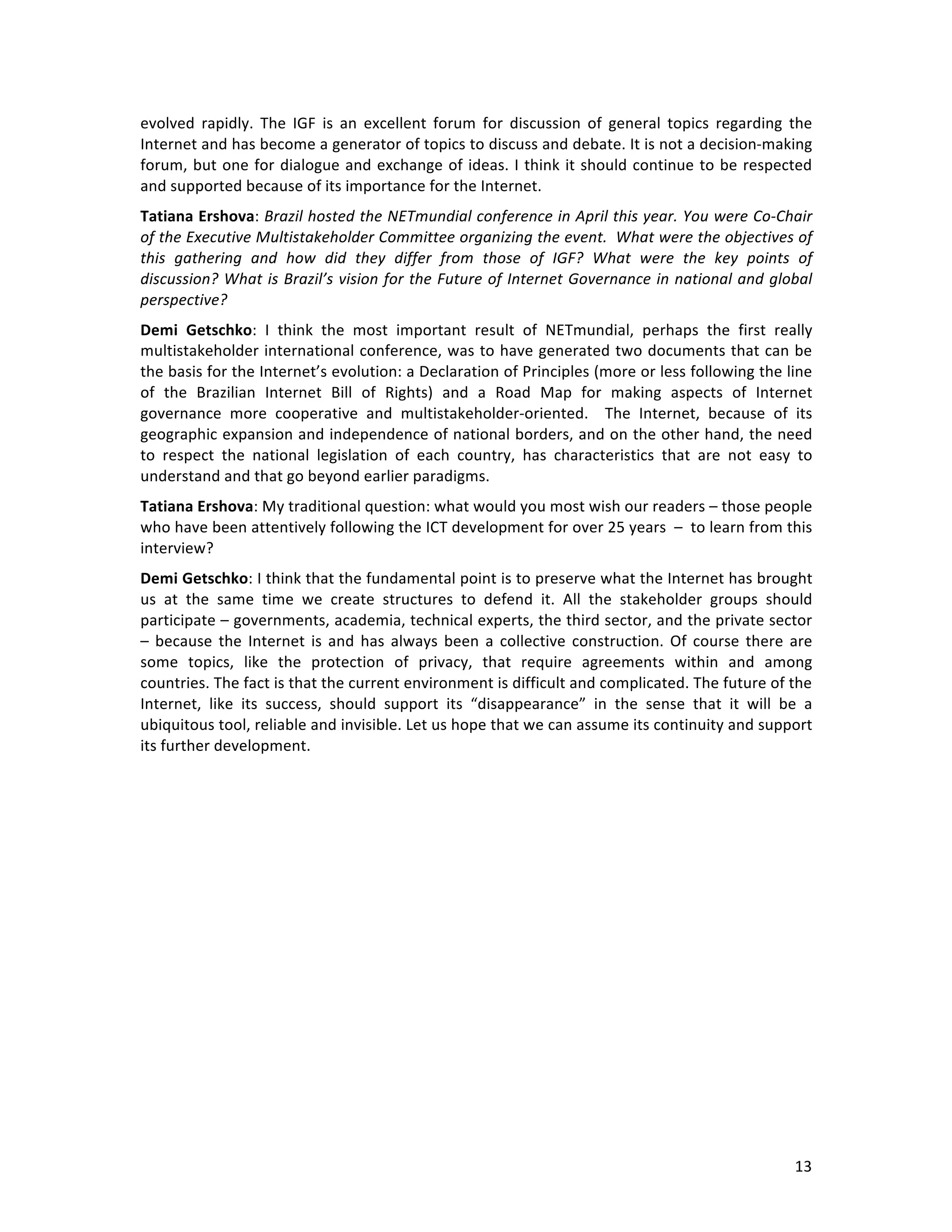   13	
  
evolved	
   rapidly.	
   The	
   IGF	
   is	
   an	
   excellent	
   forum	
   for	
   discussion	
   of	
   general	
   topics	
   regarding	
   the	
  
Internet	
  and	
  has	
  become	
  a	
  generator	
  of	
  topics	
  to	
  discuss	
  and	
  debate.	
  It	
  is	
  not	
  a	
  decision-­‐making	
  
forum,	
  but	
  one	
  for	
  dialogue	
  and	
  exchange	
  of	
  ideas.	
  I	
  think	
  it	
  should	
  continue	
  to	
  be	
  respected	
  
and	
  supported	
  because	
  of	
  its	
  importance	
  for	
  the	
  Internet.	
  	
  
Tatiana	
  Ershova:	
  Brazil	
  hosted	
  the	
  NETmundial	
  conference	
  in	
  April	
  this	
  year.	
  You	
  were	
  Co-­‐Chair	
  
of	
  the	
  Executive	
  Multistakeholder	
  Committee	
  organizing	
  the	
  event.	
  	
  What	
  were	
  the	
  objectives	
  of	
  
this	
   gathering	
   and	
   how	
   did	
   they	
   differ	
   from	
   those	
   of	
   IGF?	
   What	
   were	
   the	
   key	
   points	
   of	
  
discussion?	
  What	
  is	
  Brazil’s	
  vision	
  for	
  the	
  Future	
  of	
  Internet	
  Governance	
  in	
  national	
  and	
  global	
  
perspective?	
  
Demi	
   Getschko:	
   I	
   think	
   the	
   most	
   important	
   result	
   of	
   NETmundial,	
   perhaps	
   the	
   first	
   really	
  
multistakeholder	
  international	
  conference,	
  was	
  to	
  have	
  generated	
  two	
  documents	
  that	
  can	
  be	
  
the	
  basis	
  for	
  the	
  Internet’s	
  evolution:	
  a	
  Declaration	
  of	
  Principles	
  (more	
  or	
  less	
  following	
  the	
  line	
  
of	
   the	
   Brazilian	
   Internet	
   Bill	
   of	
   Rights)	
   and	
   a	
   Road	
   Map	
   for	
   making	
   aspects	
   of	
   Internet	
  
governance	
   more	
   cooperative	
   and	
   multistakeholder-­‐oriented.	
   	
   The	
   Internet,	
   because	
   of	
   its	
  
geographic	
  expansion	
  and	
  independence	
  of	
  national	
  borders,	
  and	
  on	
  the	
  other	
  hand,	
  the	
  need	
  
to	
   respect	
   the	
   national	
   legislation	
   of	
   each	
   country,	
   has	
   characteristics	
   that	
   are	
   not	
   easy	
   to	
  
understand	
  and	
  that	
  go	
  beyond	
  earlier	
  paradigms.	
  
Tatiana	
  Ershova:	
  My	
  traditional	
  question:	
  what	
  would	
  you	
  most	
  wish	
  our	
  readers	
  –	
  those	
  people	
  
who	
  have	
  been	
  attentively	
  following	
  the	
  ICT	
  development	
  for	
  over	
  25	
  years	
  	
  –	
  	
  to	
  learn	
  from	
  this	
  
interview?	
  
Demi	
  Getschko:	
  I	
  think	
  that	
  the	
  fundamental	
  point	
  is	
  to	
  preserve	
  what	
  the	
  Internet	
  has	
  brought	
  
us	
   at	
   the	
   same	
   time	
   we	
   create	
   structures	
   to	
   defend	
   it.	
   All	
   the	
   stakeholder	
   groups	
   should	
  
participate	
  –	
  governments,	
  academia,	
  technical	
  experts,	
  the	
  third	
  sector,	
  and	
  the	
  private	
  sector	
  
–	
  because	
  the	
  Internet	
  is	
  and	
  has	
  always	
  been	
  a	
  collective	
  construction.	
  Of	
  course	
  there	
  are	
  
some	
   topics,	
   like	
   the	
   protection	
   of	
   privacy,	
   that	
   require	
   agreements	
   within	
   and	
   among	
  
countries.	
  The	
  fact	
  is	
  that	
  the	
  current	
  environment	
  is	
  difficult	
  and	
  complicated.	
  The	
  future	
  of	
  the	
  
Internet,	
   like	
   its	
   success,	
   should	
   support	
   its	
   “disappearance”	
   in	
   the	
   sense	
   that	
   it	
   will	
   be	
   a	
  
ubiquitous	
  tool,	
  reliable	
  and	
  invisible.	
  Let	
  us	
  hope	
  that	
  we	
  can	
  assume	
  its	
  continuity	
  and	
  support	
  
its	
  further	
  development.	
  	
  
	
  	
  
	
  
 