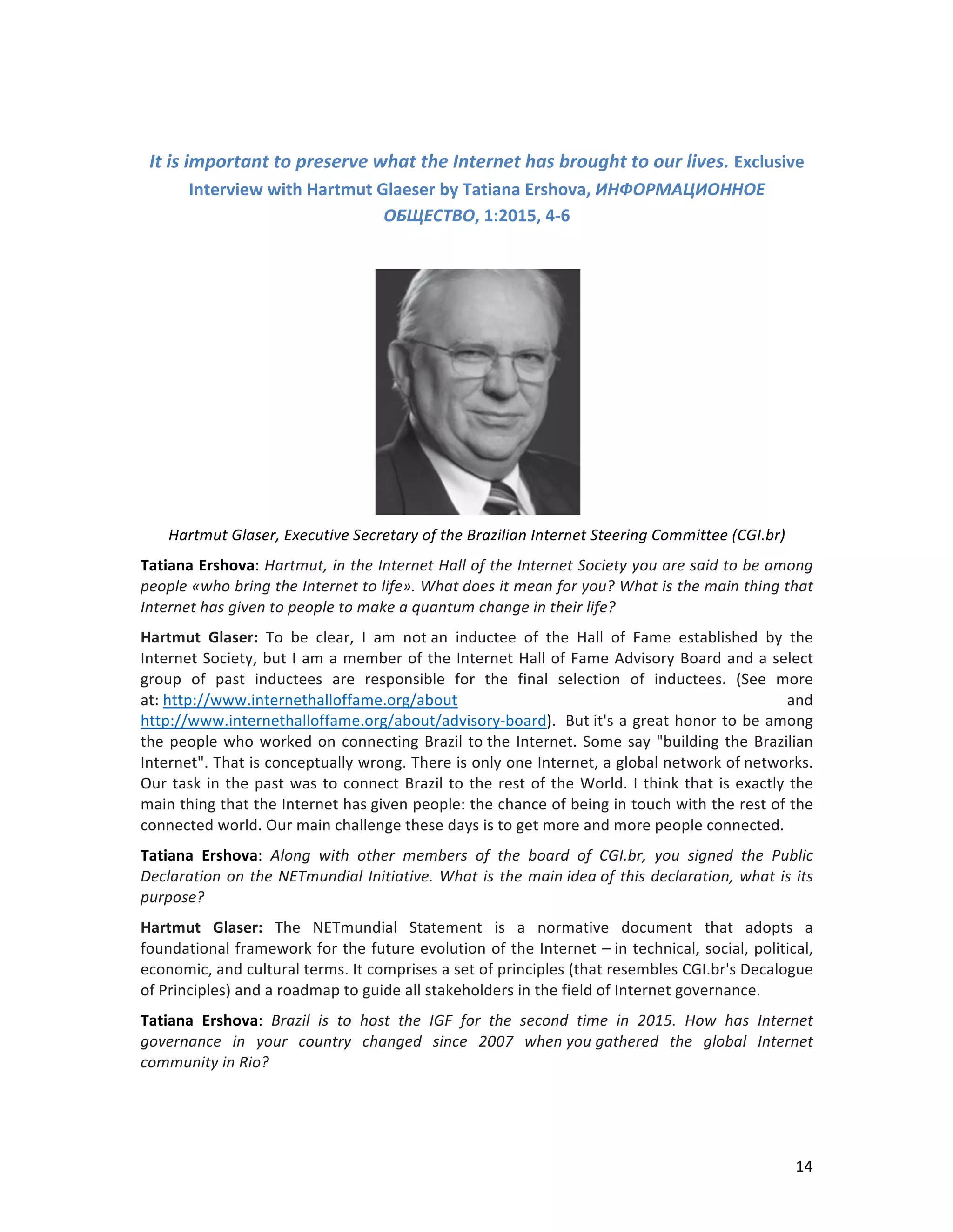   14	
  
	
  
It	
  is	
  important	
  to	
  preserve	
  what	
  the	
  Internet	
  has	
  brought	
  to	
  our	
  lives.	
  Exclusive	
  
Interview	
  with	
  Hartmut	
  Glaeser	
  by	
  Tatiana	
  Ershova,	
  ИНФОРМАЦИОННОЕ	
  
ОБЩЕСТВО,	
  1:2015,	
  4-­‐6	
  
	
  
	
  
Hartmut	
  Glaser,	
  Executive	
  Secretary	
  of	
  the	
  Brazilian	
  Internet	
  Steering	
  Committee	
  (CGI.br)	
  	
  
Tatiana	
  Ershova:	
  Hartmut,	
  in	
  the	
  Internet	
  Hall	
  of	
  the	
  Internet	
  Society	
  you	
  are	
  said	
  to	
  be	
  among	
  
people	
  «who	
  bring	
  the	
  Internet	
  to	
  life».	
  What	
  does	
  it	
  mean	
  for	
  you?	
  What	
  is	
  the	
  main	
  thing	
  that	
  
Internet	
  has	
  given	
  to	
  people	
  to	
  make	
  a	
  quantum	
  change	
  in	
  their	
  life?	
  
Hartmut	
   Glaser:	
   To	
   be	
   clear,	
   I	
   am	
   not	
  an	
   inductee	
   of	
   the	
   Hall	
   of	
   Fame	
   established	
   by	
   the	
  
Internet	
  Society,	
  but	
  I	
  am	
  a	
  member	
  of	
  the	
  Internet	
  Hall	
  of	
  Fame	
  Advisory	
  Board	
  and	
  a	
  select	
  
group	
   of	
   past	
   inductees	
   are	
   responsible	
   for	
   the	
   final	
   selection	
   of	
   inductees.	
   (See	
   more	
  
at:	
  http://www.internethalloffame.org/about	
   and	
  
http://www.internethalloffame.org/about/advisory-­‐board).	
  	
  But	
  it's	
  a	
  great	
  honor	
  to	
  be	
  among	
  
the	
  people	
  who	
  worked	
  on	
  connecting	
  Brazil	
  to	
  the	
  Internet.	
  Some	
  say	
  "building	
  the	
  Brazilian	
  
Internet".	
  That	
  is	
  conceptually	
  wrong.	
  There	
  is	
  only	
  one	
  Internet,	
  a	
  global	
  network	
  of	
  networks.	
  
Our	
  task	
  in	
  the	
  past	
  was	
  to	
  connect	
  Brazil	
  to	
  the	
  rest	
  of	
  the	
  World.	
  I	
  think	
  that	
  is	
  exactly	
  the	
  
main	
  thing	
  that	
  the	
  Internet	
  has	
  given	
  people:	
  the	
  chance	
  of	
  being	
  in	
  touch	
  with	
  the	
  rest	
  of	
  the	
  
connected	
  world.	
  Our	
  main	
  challenge	
  these	
  days	
  is	
  to	
  get	
  more	
  and	
  more	
  people	
  connected.	
  
Tatiana	
   Ershova:	
   Along	
   with	
   other	
   members	
   of	
   the	
   board	
   of	
   CGI.br,	
   you	
   signed	
   the	
   Public	
  
Declaration	
  on	
  the	
  NETmundial	
  Initiative.	
  What	
  is	
  the	
  main	
  idea	
  of	
  this	
  declaration,	
  what	
  is	
  its	
  
purpose?	
  	
  
Hartmut	
   Glaser:	
   The	
   NETmundial	
   Statement	
   is	
   a	
   normative	
   document	
   that	
   adopts	
   a	
  
foundational	
  framework	
  for	
  the	
  future	
  evolution	
  of	
  the	
  Internet	
  –	
  in	
  technical,	
  social,	
  political,	
  
economic,	
  and	
  cultural	
  terms.	
  It	
  comprises	
  a	
  set	
  of	
  principles	
  (that	
  resembles	
  CGI.br's	
  Decalogue	
  
of	
  Principles)	
  and	
  a	
  roadmap	
  to	
  guide	
  all	
  stakeholders	
  in	
  the	
  field	
  of	
  Internet	
  governance.	
  	
  
Tatiana	
   Ershova:	
   Brazil	
   is	
   to	
   host	
   the	
   IGF	
   for	
   the	
   second	
   time	
   in	
   2015.	
   How	
   has	
   Internet	
  
governance	
   in	
   your	
   country	
   changed	
   since	
   2007	
   when	
  you	
  gathered	
   the	
   global	
   Internet	
  
community	
  in	
  Rio?	
  
 