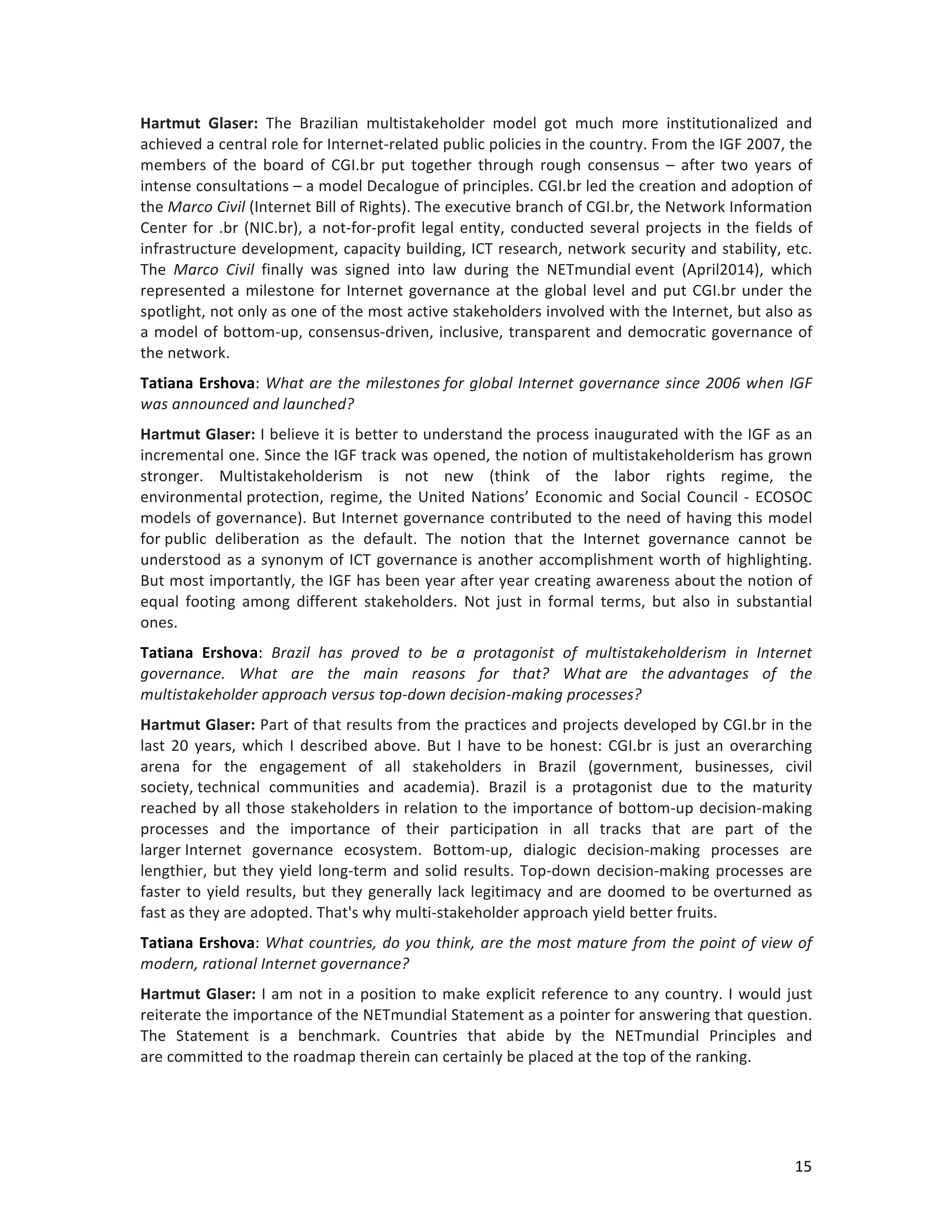   15	
  
Hartmut	
   Glaser:	
   The	
   Brazilian	
   multistakeholder	
   model	
   got	
   much	
   more	
   institutionalized	
   and	
  
achieved	
  a	
  central	
  role	
  for	
  Internet-­‐related	
  public	
  policies	
  in	
  the	
  country.	
  From	
  the	
  IGF	
  2007,	
  the	
  
members	
   of	
   the	
   board	
   of	
   CGI.br	
   put	
   together	
   through	
   rough	
   consensus	
   –	
   after	
   two	
   years	
   of	
  
intense	
  consultations	
  –	
  a	
  model	
  Decalogue	
  of	
  principles.	
  CGI.br	
  led	
  the	
  creation	
  and	
  adoption	
  of	
  
the	
  Marco	
  Civil	
  (Internet	
  Bill	
  of	
  Rights).	
  The	
  executive	
  branch	
  of	
  CGI.br,	
  the	
  Network	
  Information	
  
Center	
  for	
  .br	
  (NIC.br),	
  a	
  not-­‐for-­‐profit	
  legal	
  entity,	
  conducted	
  several	
  projects	
  in	
  the	
  fields	
  of	
  
infrastructure	
  development,	
  capacity	
  building,	
  ICT	
  research,	
  network	
  security	
  and	
  stability,	
  etc.	
  
The	
   Marco	
   Civil	
   finally	
   was	
   signed	
   into	
   law	
   during	
   the	
   NETmundial	
  event	
   (April2014),	
   which	
  
represented	
  a	
  milestone	
  for	
  Internet	
  governance	
  at	
  the	
  global	
  level	
  and	
  put	
  CGI.br	
  under	
  the	
  
spotlight,	
  not	
  only	
  as	
  one	
  of	
  the	
  most	
  active	
  stakeholders	
  involved	
  with	
  the	
  Internet,	
  but	
  also	
  as	
  
a	
  model	
  of	
  bottom-­‐up,	
  consensus-­‐driven,	
  inclusive,	
  transparent	
  and	
  democratic	
  governance	
  of	
  
the	
  network.	
  	
  
Tatiana	
  Ershova:	
  What	
  are	
  the	
  milestones	
  for	
  global	
  Internet	
  governance	
  since	
  2006	
  when	
  IGF	
  
was	
  announced	
  and	
  launched?	
  
Hartmut	
  Glaser:	
  I	
  believe	
  it	
  is	
  better	
  to	
  understand	
  the	
  process	
  inaugurated	
  with	
  the	
  IGF	
  as	
  an	
  
incremental	
  one.	
  Since	
  the	
  IGF	
  track	
  was	
  opened,	
  the	
  notion	
  of	
  multistakeholderism	
  has	
  grown	
  
stronger.	
   Multistakeholderism	
   is	
   not	
   new	
   (think	
   of	
   the	
   labor	
   rights	
   regime,	
   the	
  
environmental	
  protection,	
  regime,	
  the	
  United	
  Nations’	
  Economic	
  and	
  Social	
  Council	
  -­‐	
  ECOSOC	
  
models	
  of	
  governance).	
  But	
  Internet	
  governance	
  contributed	
  to	
  the	
  need	
  of	
  having	
  this	
  model	
  
for	
  public	
   deliberation	
   as	
   the	
   default.	
   The	
   notion	
   that	
   the	
   Internet	
   governance	
   cannot	
   be	
  
understood	
  as	
  a	
  synonym	
  of	
  ICT	
  governance	
  is	
  another	
  accomplishment	
  worth	
  of	
  highlighting.	
  
But	
  most	
  importantly,	
  the	
  IGF	
  has	
  been	
  year	
  after	
  year	
  creating	
  awareness	
  about	
  the	
  notion	
  of	
  
equal	
   footing	
   among	
   different	
   stakeholders.	
   Not	
   just	
   in	
   formal	
   terms,	
   but	
   also	
   in	
   substantial	
  
ones.	
  	
  
Tatiana	
   Ershova:	
   Brazil	
   has	
   proved	
   to	
   be	
   a	
   protagonist	
   of	
   multistakeholderism	
   in	
   Internet	
  
governance.	
   What	
   are	
   the	
   main	
   reasons	
   for	
   that?	
   What	
  are	
   the	
  advantages	
   of	
   the	
  
multistakeholder	
  approach	
  versus	
  top-­‐down	
  decision-­‐making	
  processes?	
  	
  
Hartmut	
  Glaser:	
  Part	
  of	
  that	
  results	
  from	
  the	
  practices	
  and	
  projects	
  developed	
  by	
  CGI.br	
  in	
  the	
  
last	
  20	
  years,	
  which	
  I	
  described	
  above.	
  But	
  I	
  have	
  to	
  be	
  honest:	
  CGI.br	
  is	
  just	
  an	
  overarching	
  
arena	
   for	
   the	
   engagement	
   of	
   all	
   stakeholders	
   in	
   Brazil	
   (government,	
   businesses,	
   civil	
  
society,	
  technical	
   communities	
   and	
   academia).	
   Brazil	
   is	
   a	
   protagonist	
   due	
   to	
   the	
   maturity	
  
reached	
  by	
  all	
  those	
  stakeholders	
  in	
  relation	
  to	
  the	
  importance	
  of	
  bottom-­‐up	
  decision-­‐making	
  
processes	
   and	
   the	
   importance	
   of	
   their	
   participation	
   in	
   all	
   tracks	
   that	
   are	
   part	
   of	
   the	
  
larger	
  Internet	
   governance	
   ecosystem.	
   Bottom-­‐up,	
   dialogic	
   decision-­‐making	
   processes	
   are	
  
lengthier,	
  but	
  they	
  yield	
  long-­‐term	
  and	
  solid	
  results.	
  Top-­‐down	
  decision-­‐making	
  processes	
  are	
  
faster	
  to	
  yield	
  results,	
  but	
  they	
  generally	
  lack	
  legitimacy	
  and	
  are	
  doomed	
  to	
  be	
  overturned	
  as	
  
fast	
  as	
  they	
  are	
  adopted.	
  That's	
  why	
  multi-­‐stakeholder	
  approach	
  yield	
  better	
  fruits.	
  
Tatiana	
  Ershova:	
  What	
  countries,	
  do	
  you	
  think,	
  are	
  the	
  most	
  mature	
  from	
  the	
  point	
  of	
  view	
  of	
  
modern,	
  rational	
  Internet	
  governance?	
  
Hartmut	
  Glaser:	
  I	
  am	
  not	
  in	
  a	
  position	
  to	
  make	
  explicit	
  reference	
  to	
  any	
  country.	
  I	
  would	
  just	
  
reiterate	
  the	
  importance	
  of	
  the	
  NETmundial	
  Statement	
  as	
  a	
  pointer	
  for	
  answering	
  that	
  question.	
  
The	
   Statement	
   is	
   a	
   benchmark.	
   Countries	
   that	
   abide	
   by	
   the	
   NETmundial	
   Principles	
   and	
  
are	
  committed	
  to	
  the	
  roadmap	
  therein	
  can	
  certainly	
  be	
  placed	
  at	
  the	
  top	
  of	
  the	
  ranking.	
  	
  
 