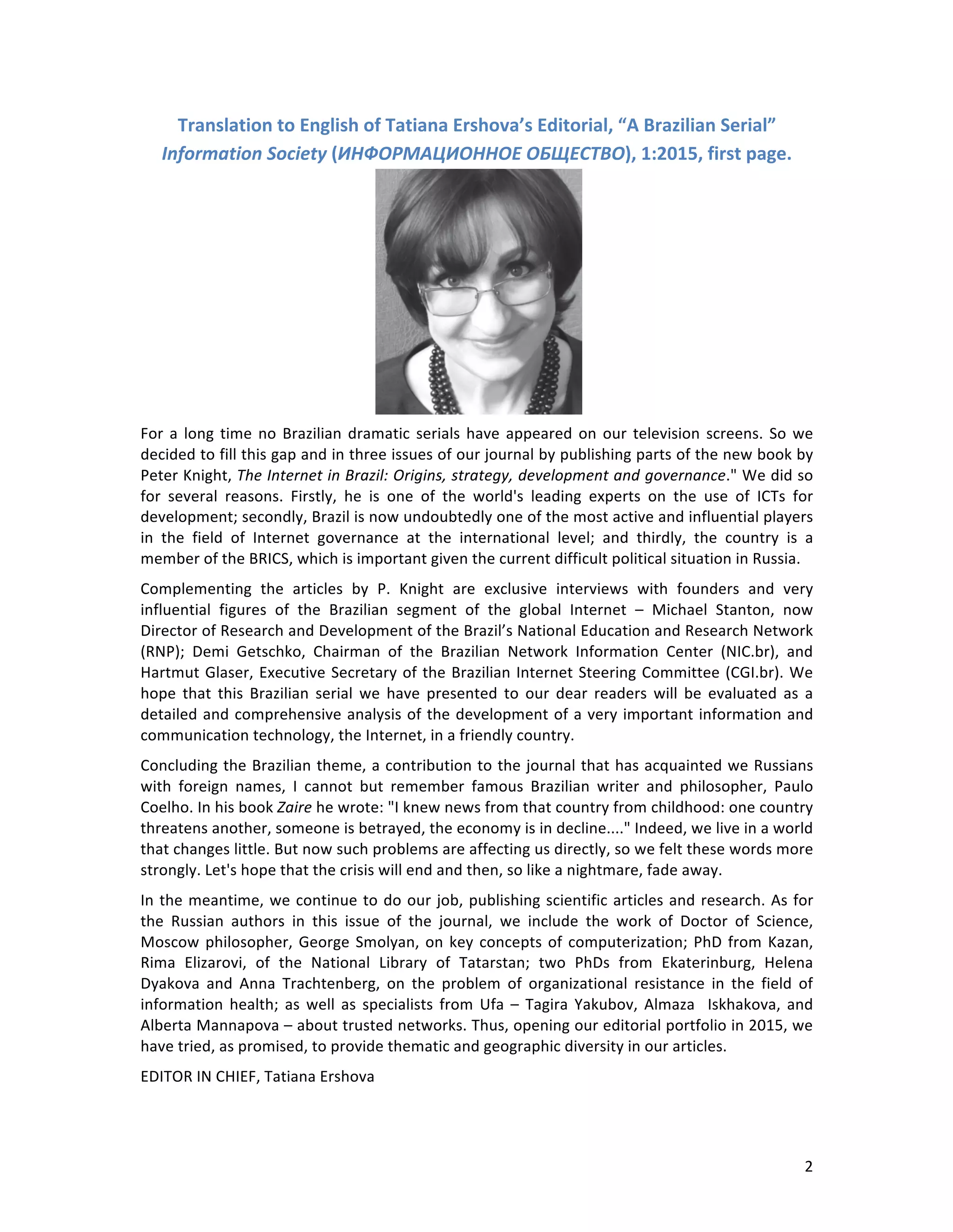   2	
  
Translation	
  to	
  English	
  of	
  Tatiana	
  Ershova’s	
  Editorial,	
  “A	
  Brazilian	
  Serial”	
  
Information	
  Society	
  (ИНФОРМАЦИОННОЕ	
  ОБЩЕСТВО),	
  1:2015,	
  first	
  page.	
  
	
  
For	
  a	
  long	
  time	
  no	
  Brazilian	
  dramatic	
  serials	
  have	
  appeared	
  on	
  our	
  television	
  screens.	
  So	
  we	
  
decided	
  to	
  fill	
  this	
  gap	
  and	
  in	
  three	
  issues	
  of	
  our	
  journal	
  by	
  publishing	
  parts	
  of	
  the	
  new	
  book	
  by	
  
Peter	
  Knight,	
  The	
  Internet	
  in	
  Brazil:	
  Origins,	
  strategy,	
  development	
  and	
  governance."	
  We	
  did	
  so	
  
for	
   several	
   reasons.	
   Firstly,	
   he	
   is	
   one	
   of	
   the	
   world's	
   leading	
   experts	
   on	
   the	
   use	
   of	
   ICTs	
   for	
  
development;	
  secondly,	
  Brazil	
  is	
  now	
  undoubtedly	
  one	
  of	
  the	
  most	
  active	
  and	
  influential	
  players	
  
in	
   the	
   field	
   of	
   Internet	
   governance	
   at	
   the	
   international	
   level;	
   and	
   thirdly,	
   the	
   country	
   is	
   a	
  
member	
  of	
  the	
  BRICS,	
  which	
  is	
  important	
  given	
  the	
  current	
  difficult	
  political	
  situation	
  in	
  Russia.	
  
Complementing	
   the	
   articles	
   by	
   P.	
   Knight	
   are	
   exclusive	
   interviews	
   with	
   founders	
   and	
   very	
  
influential	
   figures	
   of	
   the	
   Brazilian	
   segment	
   of	
   the	
   global	
   Internet	
   –	
   Michael	
   Stanton,	
   now	
  
Director	
  of	
  Research	
  and	
  Development	
  of	
  the	
  Brazil’s	
  National	
  Education	
  and	
  Research	
  Network	
  
(RNP);	
   Demi	
   Getschko,	
   Chairman	
   of	
   the	
   Brazilian	
   Network	
   Information	
   Center	
   (NIC.br),	
   and	
  
Hartmut	
  Glaser,	
  Executive	
  Secretary	
  of	
  the	
  Brazilian	
  Internet	
  Steering	
  Committee	
  (CGI.br).	
  We	
  
hope	
   that	
   this	
   Brazilian	
   serial	
   we	
   have	
   presented	
   to	
   our	
   dear	
   readers	
   will	
   be	
   evaluated	
   as	
   a	
  
detailed	
  and	
  comprehensive	
  analysis	
  of	
  the	
  development	
  of	
  a	
  very	
  important	
  information	
  and	
  
communication	
  technology,	
  the	
  Internet,	
  in	
  a	
  friendly	
  country.	
  
Concluding	
  the	
  Brazilian	
  theme,	
  a	
  contribution	
  to	
  the	
  journal	
  that	
  has	
  acquainted	
  we	
  Russians	
  
with	
   foreign	
   names,	
   I	
   cannot	
   but	
   remember	
   famous	
   Brazilian	
   writer	
   and	
   philosopher,	
   Paulo	
  
Coelho.	
  In	
  his	
  book	
  Zaire	
  he	
  wrote:	
  "I	
  knew	
  news	
  from	
  that	
  country	
  from	
  childhood:	
  one	
  country	
  
threatens	
  another,	
  someone	
  is	
  betrayed,	
  the	
  economy	
  is	
  in	
  decline...."	
  Indeed,	
  we	
  live	
  in	
  a	
  world	
  
that	
  changes	
  little.	
  But	
  now	
  such	
  problems	
  are	
  affecting	
  us	
  directly,	
  so	
  we	
  felt	
  these	
  words	
  more	
  
strongly.	
  Let's	
  hope	
  that	
  the	
  crisis	
  will	
  end	
  and	
  then,	
  so	
  like	
  a	
  nightmare,	
  fade	
  away.	
  
In	
  the	
  meantime,	
  we	
  continue	
  to	
  do	
  our	
  job,	
  publishing	
  scientific	
  articles	
  and	
  research.	
  As	
  for	
  
the	
   Russian	
   authors	
   in	
   this	
   issue	
   of	
   the	
   journal,	
   we	
   include	
   the	
   work	
   of	
   Doctor	
   of	
   Science,	
  
Moscow	
  philosopher,	
  George	
  Smolyan,	
  on	
  key	
  concepts	
  of	
  computerization;	
  PhD	
  from	
  Kazan,	
  
Rima	
   Elizarovi,	
   of	
   the	
   National	
   Library	
   of	
   Tatarstan;	
   two	
   PhDs	
   from	
   Ekaterinburg,	
   Helena	
  
Dyakova	
   and	
   Anna	
   Trachtenberg,	
   on	
   the	
   problem	
   of	
   organizational	
   resistance	
   in	
   the	
   field	
   of	
  
information	
   health;	
   as	
   well	
   as	
   specialists	
   from	
   Ufa	
   –	
   Tagira	
   Yakubov,	
   Almaza	
   	
   Iskhakova,	
   and	
  
Alberta	
  Mannapova	
  –	
  about	
  trusted	
  networks.	
  Thus,	
  opening	
  our	
  editorial	
  portfolio	
  in	
  2015,	
  we	
  
have	
  tried,	
  as	
  promised,	
  to	
  provide	
  thematic	
  and	
  geographic	
  diversity	
  in	
  our	
  articles.	
  
EDITOR	
  IN	
  CHIEF,	
  Tatiana	
  Ershova	
  
 