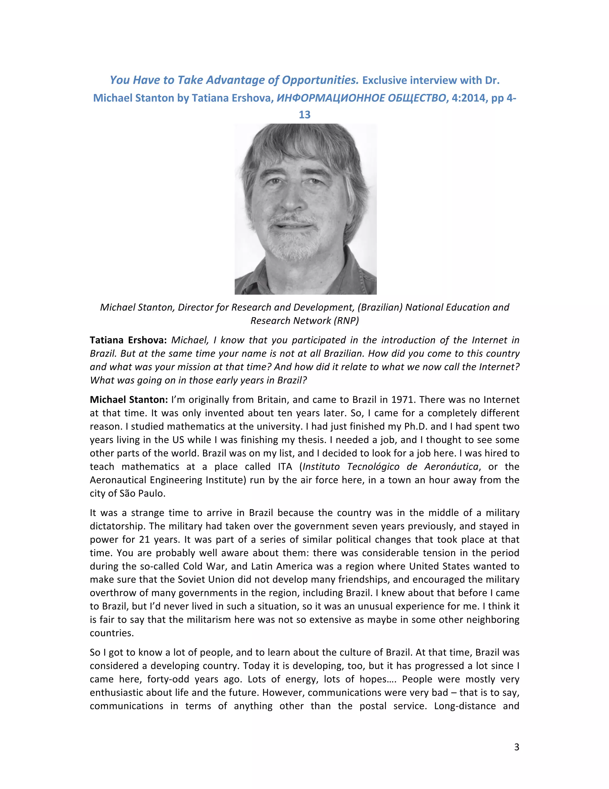   3	
  
You	
  Have	
  to	
  Take	
  Advantage	
  of	
  Opportunities.	
  Exclusive	
  interview	
  with	
  Dr.	
  
Michael	
  Stanton	
  by	
  Tatiana	
  Ershova,	
  ИНФОРМАЦИОННОЕ	
  ОБЩЕСТВО,	
  4:2014,	
  pp	
  4-­‐
13	
  
	
  
Michael	
  Stanton,	
  Director	
  for	
  Research	
  and	
  Development,	
  (Brazilian)	
  National	
  Education	
  and	
  
Research	
  Network	
  (RNP)	
  	
  
Tatiana	
   Ershova:	
   Michael,	
   I	
   know	
   that	
   you	
   participated	
   in	
   the	
   introduction	
   of	
   the	
   Internet	
   in	
  
Brazil.	
  But	
  at	
  the	
  same	
  time	
  your	
  name	
  is	
  not	
  at	
  all	
  Brazilian.	
  How	
  did	
  you	
  come	
  to	
  this	
  country	
  
and	
  what	
  was	
  your	
  mission	
  at	
  that	
  time?	
  And	
  how	
  did	
  it	
  relate	
  to	
  what	
  we	
  now	
  call	
  the	
  Internet?	
  
What	
  was	
  going	
  on	
  in	
  those	
  early	
  years	
  in	
  Brazil?	
  
Michael	
  Stanton:	
  I’m	
  originally	
  from	
  Britain,	
  and	
  came	
  to	
  Brazil	
  in	
  1971.	
  There	
  was	
  no	
  Internet	
  
at	
  that	
  time.	
  It	
  was	
  only	
  invented	
  about	
  ten	
  years	
  later.	
  So,	
  I	
  came	
  for	
  a	
  completely	
  different	
  
reason.	
  I	
  studied	
  mathematics	
  at	
  the	
  university.	
  I	
  had	
  just	
  finished	
  my	
  Ph.D.	
  and	
  I	
  had	
  spent	
  two	
  
years	
  living	
  in	
  the	
  US	
  while	
  I	
  was	
  finishing	
  my	
  thesis.	
  I	
  needed	
  a	
  job,	
  and	
  I	
  thought	
  to	
  see	
  some	
  
other	
  parts	
  of	
  the	
  world.	
  Brazil	
  was	
  on	
  my	
  list,	
  and	
  I	
  decided	
  to	
  look	
  for	
  a	
  job	
  here.	
  I	
  was	
  hired	
  to	
  
teach	
   mathematics	
   at	
   a	
   place	
   called	
   ITA	
   (Instituto	
   Tecnológico	
   de	
   Aeronáutica,	
   or	
   the	
  
Aeronautical	
  Engineering	
  Institute)	
  run	
  by	
  the	
  air	
  force	
  here,	
  in	
  a	
  town	
  an	
  hour	
  away	
  from	
  the	
  
city	
  of	
  São	
  Paulo.	
  
It	
   was	
   a	
   strange	
   time	
   to	
   arrive	
   in	
   Brazil	
   because	
   the	
   country	
   was	
   in	
   the	
   middle	
   of	
   a	
   military	
  
dictatorship.	
  The	
  military	
  had	
  taken	
  over	
  the	
  government	
  seven	
  years	
  previously,	
  and	
  stayed	
  in	
  
power	
  for	
  21	
  years.	
  It	
  was	
  part	
  of	
  a	
  series	
  of	
  similar	
  political	
  changes	
  that	
  took	
  place	
  at	
  that	
  
time.	
  You	
  are	
  probably	
  well	
  aware	
  about	
  them:	
  there	
  was	
  considerable	
  tension	
  in	
  the	
  period	
  
during	
  the	
  so-­‐called	
  Cold	
  War,	
  and	
  Latin	
  America	
  was	
  a	
  region	
  where	
  United	
  States	
  wanted	
  to	
  
make	
  sure	
  that	
  the	
  Soviet	
  Union	
  did	
  not	
  develop	
  many	
  friendships,	
  and	
  encouraged	
  the	
  military	
  
overthrow	
  of	
  many	
  governments	
  in	
  the	
  region,	
  including	
  Brazil.	
  I	
  knew	
  about	
  that	
  before	
  I	
  came	
  
to	
  Brazil,	
  but	
  I’d	
  never	
  lived	
  in	
  such	
  a	
  situation,	
  so	
  it	
  was	
  an	
  unusual	
  experience	
  for	
  me.	
  I	
  think	
  it	
  
is	
  fair	
  to	
  say	
  that	
  the	
  militarism	
  here	
  was	
  not	
  so	
  extensive	
  as	
  maybe	
  in	
  some	
  other	
  neighboring	
  
countries.	
  	
  
So	
  I	
  got	
  to	
  know	
  a	
  lot	
  of	
  people,	
  and	
  to	
  learn	
  about	
  the	
  culture	
  of	
  Brazil.	
  At	
  that	
  time,	
  Brazil	
  was	
  
considered	
  a	
  developing	
  country.	
  Today	
  it	
  is	
  developing,	
  too,	
  but	
  it	
  has	
  progressed	
  a	
  lot	
  since	
  I	
  
came	
   here,	
   forty-­‐odd	
   years	
   ago.	
   Lots	
   of	
   energy,	
   lots	
   of	
   hopes….	
   People	
   were	
   mostly	
   very	
  
enthusiastic	
  about	
  life	
  and	
  the	
  future.	
  However,	
  communications	
  were	
  very	
  bad	
  –	
  that	
  is	
  to	
  say,	
  
communications	
   in	
   terms	
   of	
   anything	
   other	
   than	
   the	
   postal	
   service.	
   Long-­‐distance	
   and	
  
 