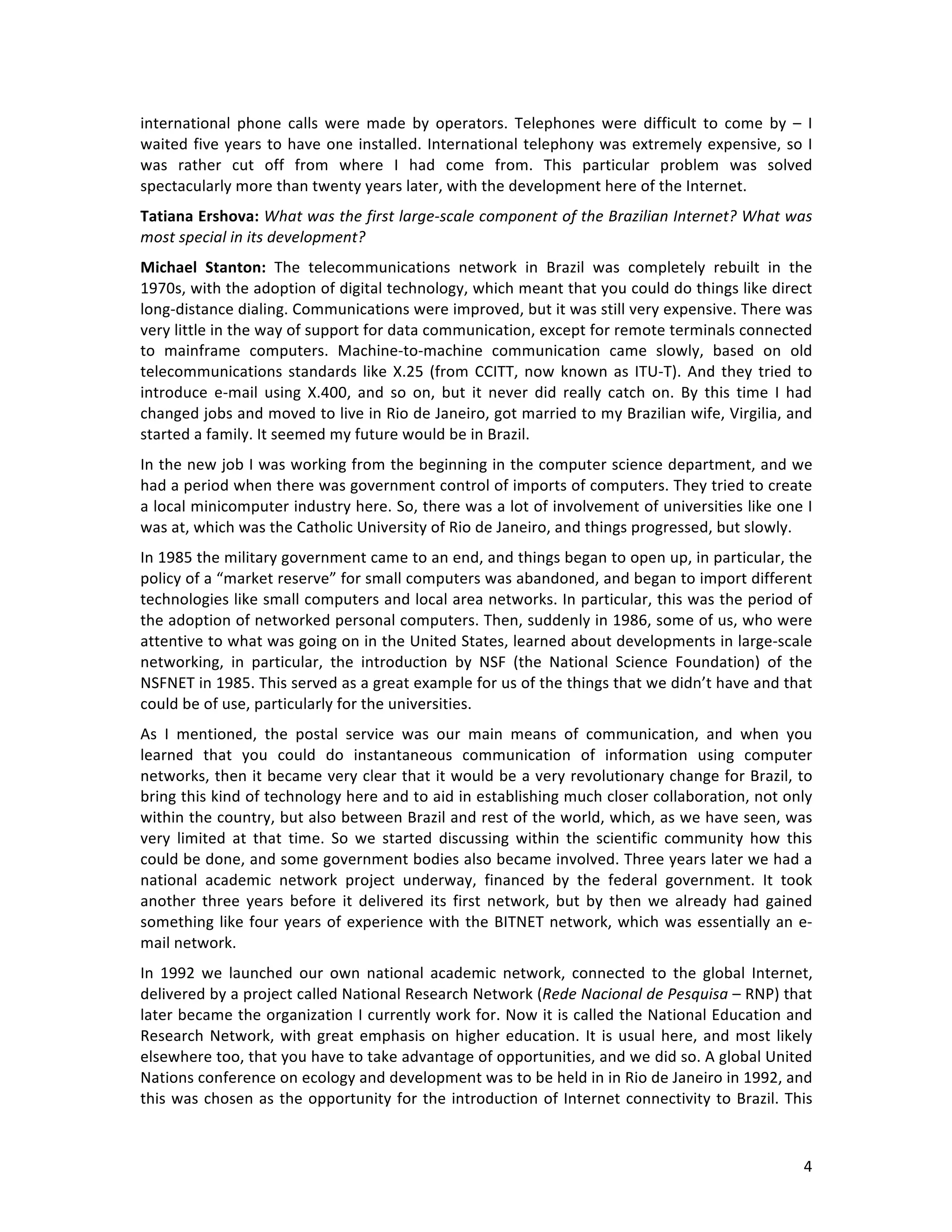   4	
  
international	
   phone	
   calls	
   were	
   made	
   by	
   operators.	
   Telephones	
   were	
   difficult	
   to	
   come	
   by	
   –	
   I	
  
waited	
  five	
  years	
  to	
  have	
  one	
  installed.	
  International	
  telephony	
  was	
  extremely	
  expensive,	
  so	
  I	
  
was	
   rather	
   cut	
   off	
   from	
   where	
   I	
   had	
   come	
   from.	
   This	
   particular	
   problem	
   was	
   solved	
  
spectacularly	
  more	
  than	
  twenty	
  years	
  later,	
  with	
  the	
  development	
  here	
  of	
  the	
  Internet.	
  
Tatiana	
  Ershova:	
  What	
  was	
  the	
  first	
  large-­‐scale	
  component	
  of	
  the	
  Brazilian	
  Internet?	
  What	
  was	
  
most	
  special	
  in	
  its	
  development?	
  
Michael	
   Stanton:	
   The	
   telecommunications	
   network	
   in	
   Brazil	
   was	
   completely	
   rebuilt	
   in	
   the	
  
1970s,	
  with	
  the	
  adoption	
  of	
  digital	
  technology,	
  which	
  meant	
  that	
  you	
  could	
  do	
  things	
  like	
  direct	
  
long-­‐distance	
  dialing.	
  Communications	
  were	
  improved,	
  but	
  it	
  was	
  still	
  very	
  expensive.	
  There	
  was	
  
very	
  little	
  in	
  the	
  way	
  of	
  support	
  for	
  data	
  communication,	
  except	
  for	
  remote	
  terminals	
  connected	
  
to	
   mainframe	
   computers.	
   Machine-­‐to-­‐machine	
   communication	
   came	
   slowly,	
   based	
   on	
   old	
  
telecommunications	
  standards	
  like	
  X.25	
  (from	
  CCITT,	
  now	
  known	
  as	
  ITU-­‐T).	
  And	
  they	
  tried	
  to	
  
introduce	
   e-­‐mail	
   using	
   X.400,	
   and	
   so	
   on,	
   but	
   it	
   never	
   did	
   really	
   catch	
   on.	
   By	
   this	
   time	
   I	
   had	
  
changed	
  jobs	
  and	
  moved	
  to	
  live	
  in	
  Rio	
  de	
  Janeiro,	
  got	
  married	
  to	
  my	
  Brazilian	
  wife,	
  Virgilia,	
  and	
  
started	
  a	
  family.	
  It	
  seemed	
  my	
  future	
  would	
  be	
  in	
  Brazil.	
  	
  
In	
  the	
  new	
  job	
  I	
  was	
  working	
  from	
  the	
  beginning	
  in	
  the	
  computer	
  science	
  department,	
  and	
  we	
  
had	
  a	
  period	
  when	
  there	
  was	
  government	
  control	
  of	
  imports	
  of	
  computers.	
  They	
  tried	
  to	
  create	
  
a	
  local	
  minicomputer	
  industry	
  here.	
  So,	
  there	
  was	
  a	
  lot	
  of	
  involvement	
  of	
  universities	
  like	
  one	
  I	
  
was	
  at,	
  which	
  was	
  the	
  Catholic	
  University	
  of	
  Rio	
  de	
  Janeiro,	
  and	
  things	
  progressed,	
  but	
  slowly.	
  	
  
In	
  1985	
  the	
  military	
  government	
  came	
  to	
  an	
  end,	
  and	
  things	
  began	
  to	
  open	
  up,	
  in	
  particular,	
  the	
  
policy	
  of	
  a	
  “market	
  reserve”	
  for	
  small	
  computers	
  was	
  abandoned,	
  and	
  began	
  to	
  import	
  different	
  
technologies	
  like	
  small	
  computers	
  and	
  local	
  area	
  networks.	
  In	
  particular,	
  this	
  was	
  the	
  period	
  of	
  
the	
  adoption	
  of	
  networked	
  personal	
  computers.	
  Then,	
  suddenly	
  in	
  1986,	
  some	
  of	
  us,	
  who	
  were	
  
attentive	
  to	
  what	
  was	
  going	
  on	
  in	
  the	
  United	
  States,	
  learned	
  about	
  developments	
  in	
  large-­‐scale	
  
networking,	
   in	
   particular,	
   the	
   introduction	
   by	
   NSF	
   (the	
   National	
   Science	
   Foundation)	
   of	
   the	
  
NSFNET	
  in	
  1985.	
  This	
  served	
  as	
  a	
  great	
  example	
  for	
  us	
  of	
  the	
  things	
  that	
  we	
  didn’t	
  have	
  and	
  that	
  
could	
  be	
  of	
  use,	
  particularly	
  for	
  the	
  universities.	
  	
  
As	
   I	
   mentioned,	
   the	
   postal	
   service	
   was	
   our	
   main	
   means	
   of	
   communication,	
   and	
   when	
   you	
  
learned	
   that	
   you	
   could	
   do	
   instantaneous	
   communication	
   of	
   information	
   using	
   computer	
  
networks,	
  then	
  it	
  became	
  very	
  clear	
  that	
  it	
  would	
  be	
  a	
  very	
  revolutionary	
  change	
  for	
  Brazil,	
  to	
  
bring	
  this	
  kind	
  of	
  technology	
  here	
  and	
  to	
  aid	
  in	
  establishing	
  much	
  closer	
  collaboration,	
  not	
  only	
  
within	
  the	
  country,	
  but	
  also	
  between	
  Brazil	
  and	
  rest	
  of	
  the	
  world,	
  which,	
  as	
  we	
  have	
  seen,	
  was	
  
very	
   limited	
   at	
   that	
   time.	
   So	
   we	
   started	
   discussing	
   within	
   the	
   scientific	
   community	
   how	
   this	
  
could	
  be	
  done,	
  and	
  some	
  government	
  bodies	
  also	
  became	
  involved.	
  Three	
  years	
  later	
  we	
  had	
  a	
  
national	
   academic	
   network	
   project	
   underway,	
   financed	
   by	
   the	
   federal	
   government.	
   It	
   took	
  
another	
   three	
   years	
   before	
   it	
   delivered	
   its	
   first	
   network,	
   but	
   by	
   then	
   we	
   already	
   had	
   gained	
  
something	
  like	
  four	
  years	
  of	
  experience	
  with	
  the	
  BITNET	
  network,	
  which	
  was	
  essentially	
  an	
  e-­‐
mail	
  network.	
  	
  
In	
   1992	
   we	
   launched	
   our	
   own	
   national	
   academic	
   network,	
   connected	
   to	
   the	
   global	
   Internet,	
  
delivered	
  by	
  a	
  project	
  called	
  National	
  Research	
  Network	
  (Rede	
  Nacional	
  de	
  Pesquisa	
  –	
  RNP)	
  that	
  
later	
  became	
  the	
  organization	
  I	
  currently	
  work	
  for.	
  Now	
  it	
  is	
  called	
  the	
  National	
  Education	
  and	
  
Research	
  Network,	
  with	
  great	
  emphasis	
  on	
  higher	
  education.	
  It	
  is	
  usual	
  here,	
  and	
  most	
  likely	
  
elsewhere	
  too,	
  that	
  you	
  have	
  to	
  take	
  advantage	
  of	
  opportunities,	
  and	
  we	
  did	
  so.	
  A	
  global	
  United	
  
Nations	
  conference	
  on	
  ecology	
  and	
  development	
  was	
  to	
  be	
  held	
  in	
  in	
  Rio	
  de	
  Janeiro	
  in	
  1992,	
  and	
  
this	
  was	
  chosen	
  as	
  the	
  opportunity	
  for	
  the	
  introduction	
  of	
  Internet	
  connectivity	
  to	
  Brazil.	
  This	
  
 