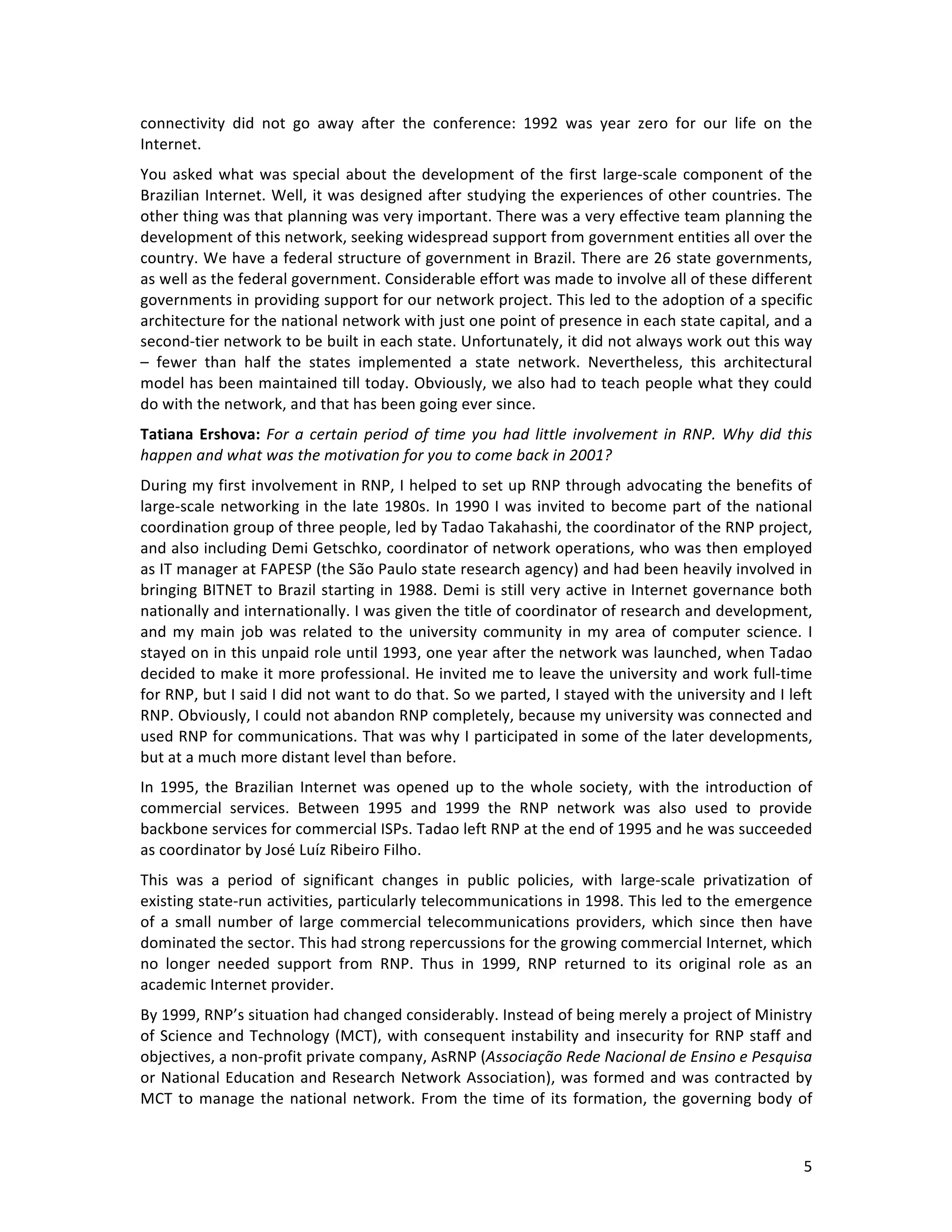   5	
  
connectivity	
   did	
   not	
   go	
   away	
   after	
   the	
   conference:	
   1992	
   was	
   year	
   zero	
   for	
   our	
   life	
   on	
   the	
  
Internet.	
  	
  
You	
  asked	
  what	
  was	
  special	
  about	
  the	
  development	
  of	
  the	
  first	
  large-­‐scale	
  component	
  of	
  the	
  
Brazilian	
  Internet.	
  Well,	
  it	
  was	
  designed	
  after	
  studying	
  the	
  experiences	
  of	
  other	
  countries.	
  The	
  
other	
  thing	
  was	
  that	
  planning	
  was	
  very	
  important.	
  There	
  was	
  a	
  very	
  effective	
  team	
  planning	
  the	
  
development	
  of	
  this	
  network,	
  seeking	
  widespread	
  support	
  from	
  government	
  entities	
  all	
  over	
  the	
  
country.	
  We	
  have	
  a	
  federal	
  structure	
  of	
  government	
  in	
  Brazil.	
  There	
  are	
  26	
  state	
  governments,	
  
as	
  well	
  as	
  the	
  federal	
  government.	
  Considerable	
  effort	
  was	
  made	
  to	
  involve	
  all	
  of	
  these	
  different	
  
governments	
  in	
  providing	
  support	
  for	
  our	
  network	
  project.	
  This	
  led	
  to	
  the	
  adoption	
  of	
  a	
  specific	
  
architecture	
  for	
  the	
  national	
  network	
  with	
  just	
  one	
  point	
  of	
  presence	
  in	
  each	
  state	
  capital,	
  and	
  a	
  
second-­‐tier	
  network	
  to	
  be	
  built	
  in	
  each	
  state.	
  Unfortunately,	
  it	
  did	
  not	
  always	
  work	
  out	
  this	
  way	
  
–	
   fewer	
   than	
   half	
   the	
   states	
   implemented	
   a	
   state	
   network.	
   Nevertheless,	
   this	
   architectural	
  
model	
  has	
  been	
  maintained	
  till	
  today.	
  Obviously,	
  we	
  also	
  had	
  to	
  teach	
  people	
  what	
  they	
  could	
  
do	
  with	
  the	
  network,	
  and	
  that	
  has	
  been	
  going	
  ever	
  since.	
  
Tatiana	
  Ershova:	
  For	
  a	
  certain	
  period	
  of	
  time	
  you	
  had	
  little	
  involvement	
  in	
  RNP.	
  Why	
  did	
  this	
  
happen	
  and	
  what	
  was	
  the	
  motivation	
  for	
  you	
  to	
  come	
  back	
  in	
  2001?	
  
During	
  my	
  first	
  involvement	
  in	
  RNP,	
  I	
  helped	
  to	
  set	
  up	
  RNP	
  through	
  advocating	
  the	
  benefits	
  of	
  
large-­‐scale	
  networking	
  in	
  the	
  late	
  1980s.	
  In	
  1990	
  I	
  was	
  invited	
  to	
  become	
  part	
  of	
  the	
  national	
  
coordination	
  group	
  of	
  three	
  people,	
  led	
  by	
  Tadao	
  Takahashi,	
  the	
  coordinator	
  of	
  the	
  RNP	
  project,	
  
and	
  also	
  including	
  Demi	
  Getschko,	
  coordinator	
  of	
  network	
  operations,	
  who	
  was	
  then	
  employed	
  
as	
  IT	
  manager	
  at	
  FAPESP	
  (the	
  São	
  Paulo	
  state	
  research	
  agency)	
  and	
  had	
  been	
  heavily	
  involved	
  in	
  
bringing	
  BITNET	
  to	
  Brazil	
  starting	
  in	
  1988.	
  Demi	
  is	
  still	
  very	
  active	
  in	
  Internet	
  governance	
  both	
  
nationally	
  and	
  internationally.	
  I	
  was	
  given	
  the	
  title	
  of	
  coordinator	
  of	
  research	
  and	
  development,	
  
and	
  my	
  main	
  job	
  was	
  related	
  to	
  the	
  university	
  community	
  in	
  my	
  area	
  of	
  computer	
  science.	
  I	
  
stayed	
  on	
  in	
  this	
  unpaid	
  role	
  until	
  1993,	
  one	
  year	
  after	
  the	
  network	
  was	
  launched,	
  when	
  Tadao	
  
decided	
  to	
  make	
  it	
  more	
  professional.	
  He	
  invited	
  me	
  to	
  leave	
  the	
  university	
  and	
  work	
  full-­‐time	
  
for	
  RNP,	
  but	
  I	
  said	
  I	
  did	
  not	
  want	
  to	
  do	
  that.	
  So	
  we	
  parted,	
  I	
  stayed	
  with	
  the	
  university	
  and	
  I	
  left	
  
RNP.	
  Obviously,	
  I	
  could	
  not	
  abandon	
  RNP	
  completely,	
  because	
  my	
  university	
  was	
  connected	
  and	
  
used	
  RNP	
  for	
  communications.	
  That	
  was	
  why	
  I	
  participated	
  in	
  some	
  of	
  the	
  later	
  developments,	
  
but	
  at	
  a	
  much	
  more	
  distant	
  level	
  than	
  before.	
  	
  
In	
  1995,	
  the	
  Brazilian	
  Internet	
  was	
  opened	
  up	
  to	
  the	
  whole	
  society,	
  with	
  the	
  introduction	
  of	
  
commercial	
   services.	
   Between	
   1995	
   and	
   1999	
   the	
   RNP	
   network	
   was	
   also	
   used	
   to	
   provide	
  
backbone	
  services	
  for	
  commercial	
  ISPs.	
  Tadao	
  left	
  RNP	
  at	
  the	
  end	
  of	
  1995	
  and	
  he	
  was	
  succeeded	
  
as	
  coordinator	
  by	
  José	
  Luíz	
  Ribeiro	
  Filho.	
  	
  
This	
   was	
   a	
   period	
   of	
   significant	
   changes	
   in	
   public	
   policies,	
   with	
   large-­‐scale	
   privatization	
   of	
  
existing	
  state-­‐run	
  activities,	
  particularly	
  telecommunications	
  in	
  1998.	
  This	
  led	
  to	
  the	
  emergence	
  
of	
  a	
  small	
  number	
  of	
  large	
  commercial	
  telecommunications	
  providers,	
  which	
  since	
  then	
  have	
  
dominated	
  the	
  sector.	
  This	
  had	
  strong	
  repercussions	
  for	
  the	
  growing	
  commercial	
  Internet,	
  which	
  
no	
   longer	
   needed	
   support	
   from	
   RNP.	
   Thus	
   in	
   1999,	
   RNP	
   returned	
   to	
   its	
   original	
   role	
   as	
   an	
  
academic	
  Internet	
  provider.	
  
By	
  1999,	
  RNP’s	
  situation	
  had	
  changed	
  considerably.	
  Instead	
  of	
  being	
  merely	
  a	
  project	
  of	
  Ministry	
  
of	
  Science	
  and	
  Technology	
  (MCT),	
  with	
  consequent	
  instability	
  and	
  insecurity	
  for	
  RNP	
  staff	
  and	
  
objectives,	
  a	
  non-­‐profit	
  private	
  company,	
  AsRNP	
  (Associação	
  Rede	
  Nacional	
  de	
  Ensino	
  e	
  Pesquisa	
  
or	
  National	
  Education	
  and	
  Research	
  Network	
  Association),	
  was	
  formed	
  and	
  was	
  contracted	
  by	
  
MCT	
  to	
  manage	
  the	
  national	
  network.	
  From	
  the	
  time	
  of	
  its	
  formation,	
  the	
  governing	
  body	
  of	
  
 