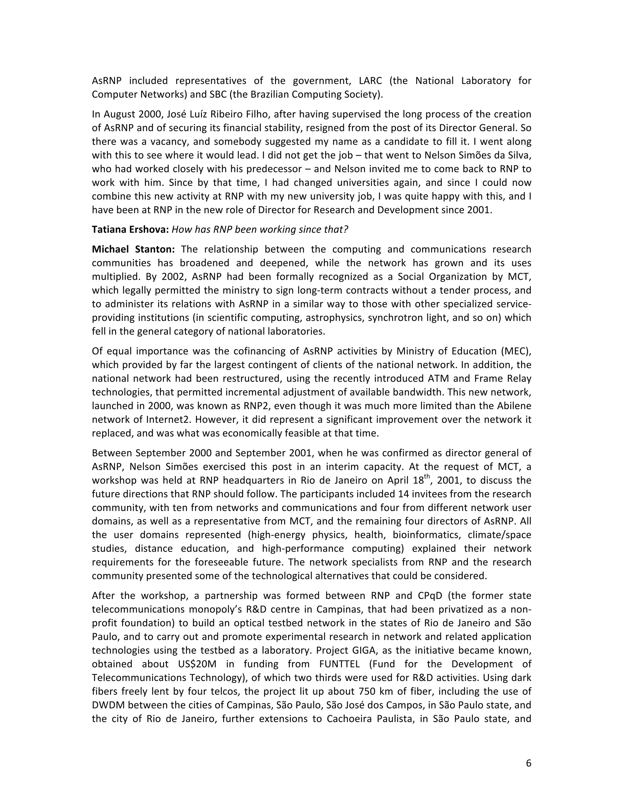   6	
  
AsRNP	
   included	
   representatives	
   of	
   the	
   government,	
   LARC	
   (the	
   National	
   Laboratory	
   for	
  
Computer	
  Networks)	
  and	
  SBC	
  (the	
  Brazilian	
  Computing	
  Society).	
  	
  
In	
  August	
  2000,	
  José	
  Luíz	
  Ribeiro	
  Filho,	
  after	
  having	
  supervised	
  the	
  long	
  process	
  of	
  the	
  creation	
  
of	
  AsRNP	
  and	
  of	
  securing	
  its	
  financial	
  stability,	
  resigned	
  from	
  the	
  post	
  of	
  its	
  Director	
  General.	
  So	
  
there	
  was	
  a	
  vacancy,	
  and	
  somebody	
  suggested	
  my	
  name	
  as	
  a	
  candidate	
  to	
  fill	
  it.	
  I	
  went	
  along	
  
with	
  this	
  to	
  see	
  where	
  it	
  would	
  lead.	
  I	
  did	
  not	
  get	
  the	
  job	
  –	
  that	
  went	
  to	
  Nelson	
  Simões	
  da	
  Silva,	
  
who	
  had	
  worked	
  closely	
  with	
  his	
  predecessor	
  –	
  and	
  Nelson	
  invited	
  me	
  to	
  come	
  back	
  to	
  RNP	
  to	
  
work	
   with	
   him.	
   Since	
   by	
   that	
   time,	
   I	
   had	
   changed	
   universities	
   again,	
   and	
   since	
   I	
   could	
   now	
  
combine	
  this	
  new	
  activity	
  at	
  RNP	
  with	
  my	
  new	
  university	
  job,	
  I	
  was	
  quite	
  happy	
  with	
  this,	
  and	
  I	
  
have	
  been	
  at	
  RNP	
  in	
  the	
  new	
  role	
  of	
  Director	
  for	
  Research	
  and	
  Development	
  since	
  2001.	
  
Tatiana	
  Ershova:	
  How	
  has	
  RNP	
  been	
  working	
  since	
  that?	
  	
  
Michael	
   Stanton:	
   The	
   relationship	
   between	
   the	
   computing	
   and	
   communications	
   research	
  
communities	
   has	
   broadened	
   and	
   deepened,	
   while	
   the	
   network	
   has	
   grown	
   and	
   its	
   uses	
  
multiplied.	
   By	
   2002,	
   AsRNP	
   had	
   been	
   formally	
   recognized	
   as	
   a	
   Social	
   Organization	
   by	
   MCT,	
  
which	
  legally	
  permitted	
  the	
  ministry	
  to	
  sign	
  long-­‐term	
  contracts	
  without	
  a	
  tender	
  process,	
  and	
  
to	
  administer	
  its	
  relations	
  with	
  AsRNP	
  in	
  a	
  similar	
  way	
  to	
  those	
  with	
  other	
  specialized	
  service-­‐
providing	
  institutions	
  (in	
  scientific	
  computing,	
  astrophysics,	
  synchrotron	
  light,	
  and	
  so	
  on)	
  which	
  
fell	
  in	
  the	
  general	
  category	
  of	
  national	
  laboratories.	
  	
  
Of	
  equal	
  importance	
  was	
  the	
  cofinancing	
  of	
  AsRNP	
  activities	
  by	
  Ministry	
  of	
  Education	
  (MEC),	
  
which	
  provided	
  by	
  far	
  the	
  largest	
  contingent	
  of	
  clients	
  of	
  the	
  national	
  network.	
  In	
  addition,	
  the	
  
national	
  network	
  had	
  been	
  restructured,	
  using	
  the	
  recently	
  introduced	
  ATM	
  and	
  Frame	
  Relay	
  
technologies,	
  that	
  permitted	
  incremental	
  adjustment	
  of	
  available	
  bandwidth.	
  This	
  new	
  network,	
  
launched	
  in	
  2000,	
  was	
  known	
  as	
  RNP2,	
  even	
  though	
  it	
  was	
  much	
  more	
  limited	
  than	
  the	
  Abilene	
  
network	
  of	
  Internet2.	
  However,	
  it	
  did	
  represent	
  a	
  significant	
  improvement	
  over	
  the	
  network	
  it	
  
replaced,	
  and	
  was	
  what	
  was	
  economically	
  feasible	
  at	
  that	
  time.	
  
Between	
  September	
  2000	
  and	
  September	
  2001,	
  when	
  he	
  was	
  confirmed	
  as	
  director	
  general	
  of	
  
AsRNP,	
   Nelson	
   Simões	
   exercised	
   this	
   post	
   in	
   an	
   interim	
   capacity.	
   At	
   the	
   request	
   of	
   MCT,	
   a	
  
workshop	
  was	
  held	
  at	
  RNP	
  headquarters	
  in	
  Rio	
  de	
  Janeiro	
  on	
  April	
  18th
,	
  2001,	
  to	
  discuss	
  the	
  
future	
  directions	
  that	
  RNP	
  should	
  follow.	
  The	
  participants	
  included	
  14	
  invitees	
  from	
  the	
  research	
  
community,	
  with	
  ten	
  from	
  networks	
  and	
  communications	
  and	
  four	
  from	
  different	
  network	
  user	
  
domains,	
  as	
  well	
  as	
  a	
  representative	
  from	
  MCT,	
  and	
  the	
  remaining	
  four	
  directors	
  of	
  AsRNP.	
  All	
  
the	
   user	
   domains	
   represented	
   (high-­‐energy	
   physics,	
   health,	
   bioinformatics,	
   climate/space	
  
studies,	
   distance	
   education,	
   and	
   high-­‐performance	
   computing)	
   explained	
   their	
   network	
  
requirements	
   for	
   the	
   foreseeable	
   future.	
   The	
   network	
   specialists	
   from	
   RNP	
   and	
   the	
   research	
  
community	
  presented	
  some	
  of	
  the	
  technological	
  alternatives	
  that	
  could	
  be	
  considered.	
  
After	
   the	
   workshop,	
   a	
   partnership	
   was	
   formed	
   between	
   RNP	
   and	
   CPqD	
   (the	
   former	
   state	
  
telecommunications	
  monopoly’s	
  R&D	
  centre	
  in	
  Campinas,	
  that	
  had	
  been	
  privatized	
  as	
  a	
  non-­‐
profit	
  foundation)	
  to	
  build	
  an	
  optical	
  testbed	
  network	
  in	
  the	
  states	
  of	
  Rio	
  de	
  Janeiro	
  and	
  São	
  
Paulo,	
  and	
  to	
  carry	
  out	
  and	
  promote	
  experimental	
  research	
  in	
  network	
  and	
  related	
  application	
  
technologies	
  using	
  the	
  testbed	
  as	
  a	
  laboratory.	
  Project	
  GIGA,	
  as	
  the	
  initiative	
  became	
  known,	
  
obtained	
   about	
   US$20M	
   in	
   funding	
   from	
   FUNTTEL	
   (Fund	
   for	
   the	
   Development	
   of	
  
Telecommunications	
  Technology),	
  of	
  which	
  two	
  thirds	
  were	
  used	
  for	
  R&D	
  activities.	
  Using	
  dark	
  
fibers	
  freely	
  lent	
  by	
  four	
  telcos,	
  the	
  project	
  lit	
  up	
  about	
  750	
  km	
  of	
  fiber,	
  including	
  the	
  use	
  of	
  
DWDM	
  between	
  the	
  cities	
  of	
  Campinas,	
  São	
  Paulo,	
  São	
  José	
  dos	
  Campos,	
  in	
  São	
  Paulo	
  state,	
  and	
  
the	
   city	
   of	
   Rio	
   de	
   Janeiro,	
   further	
   extensions	
   to	
   Cachoeira	
   Paulista,	
   in	
   São	
   Paulo	
   state,	
   and	
  
 