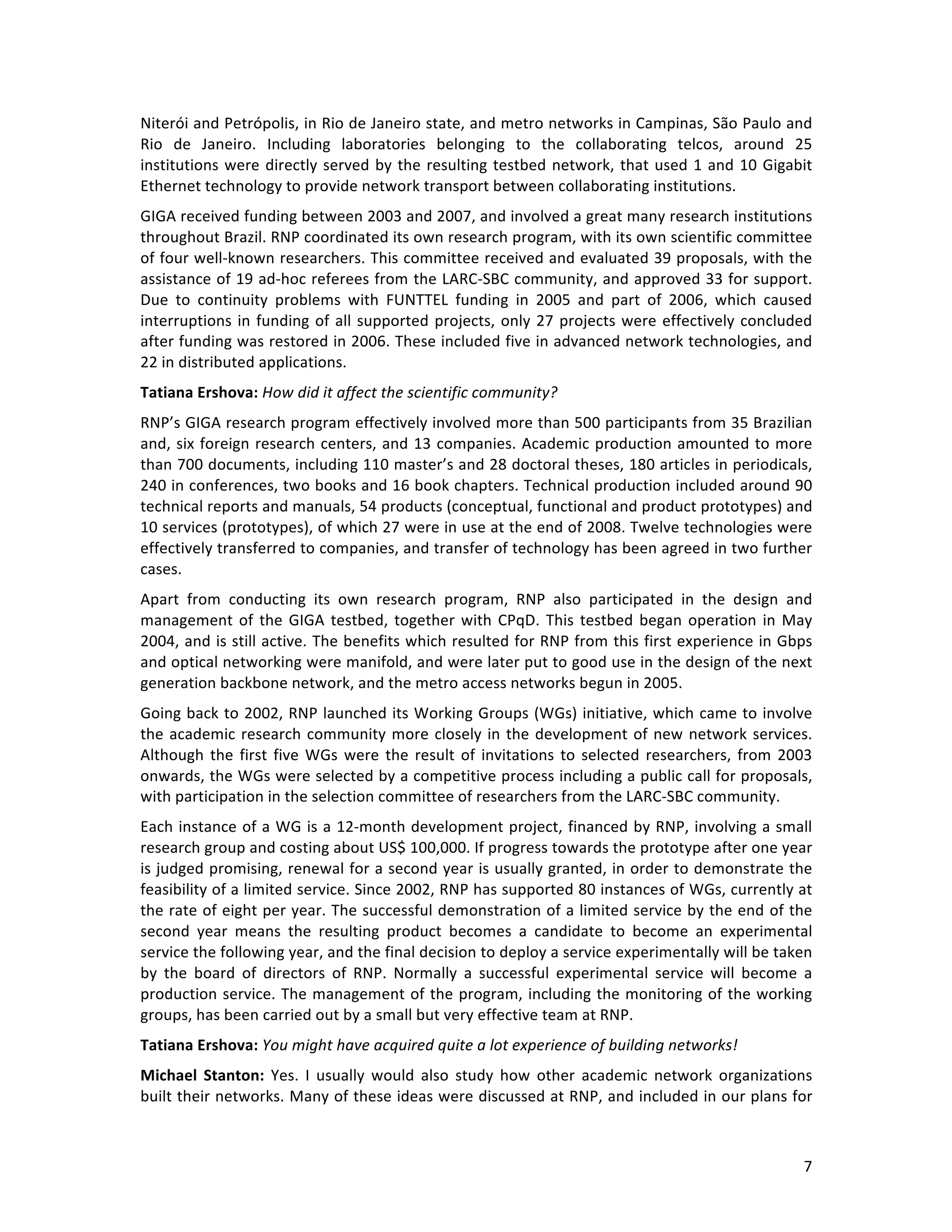   7	
  
Niterói	
  and	
  Petrópolis,	
  in	
  Rio	
  de	
  Janeiro	
  state,	
  and	
  metro	
  networks	
  in	
  Campinas,	
  São	
  Paulo	
  and	
  
Rio	
   de	
   Janeiro.	
   Including	
   laboratories	
   belonging	
   to	
   the	
   collaborating	
   telcos,	
   around	
   25	
  
institutions	
  were	
  directly	
  served	
  by	
  the	
  resulting	
  testbed	
  network,	
  that	
  used	
  1	
  and	
  10	
  Gigabit	
  
Ethernet	
  technology	
  to	
  provide	
  network	
  transport	
  between	
  collaborating	
  institutions.	
  	
  
GIGA	
  received	
  funding	
  between	
  2003	
  and	
  2007,	
  and	
  involved	
  a	
  great	
  many	
  research	
  institutions	
  
throughout	
  Brazil.	
  RNP	
  coordinated	
  its	
  own	
  research	
  program,	
  with	
  its	
  own	
  scientific	
  committee	
  
of	
  four	
  well-­‐known	
  researchers.	
  This	
  committee	
  received	
  and	
  evaluated	
  39	
  proposals,	
  with	
  the	
  
assistance	
  of	
  19	
  ad-­‐hoc	
  referees	
  from	
  the	
  LARC-­‐SBC	
  community,	
  and	
  approved	
  33	
  for	
  support.	
  
Due	
   to	
   continuity	
   problems	
   with	
   FUNTTEL	
   funding	
   in	
   2005	
   and	
   part	
   of	
   2006,	
   which	
   caused	
  
interruptions	
  in	
  funding	
  of	
  all	
  supported	
  projects,	
  only	
  27	
  projects	
  were	
  effectively	
  concluded	
  
after	
  funding	
  was	
  restored	
  in	
  2006.	
  These	
  included	
  five	
  in	
  advanced	
  network	
  technologies,	
  and	
  
22	
  in	
  distributed	
  applications.	
  	
  
Tatiana	
  Ershova:	
  How	
  did	
  it	
  affect	
  the	
  scientific	
  community?	
  
RNP’s	
  GIGA	
  research	
  program	
  effectively	
  involved	
  more	
  than	
  500	
  participants	
  from	
  35	
  Brazilian	
  
and,	
  six	
  foreign	
  research	
  centers,	
  and	
  13	
  companies.	
  Academic	
  production	
  amounted	
  to	
  more	
  
than	
  700	
  documents,	
  including	
  110	
  master’s	
  and	
  28	
  doctoral	
  theses,	
  180	
  articles	
  in	
  periodicals,	
  
240	
  in	
  conferences,	
  two	
  books	
  and	
  16	
  book	
  chapters.	
  Technical	
  production	
  included	
  around	
  90	
  
technical	
  reports	
  and	
  manuals,	
  54	
  products	
  (conceptual,	
  functional	
  and	
  product	
  prototypes)	
  and	
  
10	
  services	
  (prototypes),	
  of	
  which	
  27	
  were	
  in	
  use	
  at	
  the	
  end	
  of	
  2008.	
  Twelve	
  technologies	
  were	
  
effectively	
  transferred	
  to	
  companies,	
  and	
  transfer	
  of	
  technology	
  has	
  been	
  agreed	
  in	
  two	
  further	
  
cases.	
  
Apart	
   from	
   conducting	
   its	
   own	
   research	
   program,	
   RNP	
   also	
   participated	
   in	
   the	
   design	
   and	
  
management	
  of	
  the	
  GIGA	
  testbed,	
  together	
  with	
  CPqD.	
  This	
  testbed	
  began	
  operation	
  in	
  May	
  
2004,	
  and	
  is	
  still	
  active.	
  The	
  benefits	
  which	
  resulted	
  for	
  RNP	
  from	
  this	
  first	
  experience	
  in	
  Gbps	
  
and	
  optical	
  networking	
  were	
  manifold,	
  and	
  were	
  later	
  put	
  to	
  good	
  use	
  in	
  the	
  design	
  of	
  the	
  next	
  
generation	
  backbone	
  network,	
  and	
  the	
  metro	
  access	
  networks	
  begun	
  in	
  2005.	
  
Going	
  back	
  to	
  2002,	
  RNP	
  launched	
  its	
  Working	
  Groups	
  (WGs)	
  initiative,	
  which	
  came	
  to	
  involve	
  
the	
  academic	
  research	
  community	
  more	
  closely	
  in	
  the	
  development	
  of	
  new	
  network	
  services.	
  
Although	
  the	
  first	
  five	
  WGs	
  were	
  the	
  result	
  of	
  invitations	
  to	
  selected	
  researchers,	
  from	
  2003	
  
onwards,	
  the	
  WGs	
  were	
  selected	
  by	
  a	
  competitive	
  process	
  including	
  a	
  public	
  call	
  for	
  proposals,	
  
with	
  participation	
  in	
  the	
  selection	
  committee	
  of	
  researchers	
  from	
  the	
  LARC-­‐SBC	
  community.	
  
Each	
  instance	
  of	
  a	
  WG	
  is	
  a	
  12-­‐month	
  development	
  project,	
  financed	
  by	
  RNP,	
  involving	
  a	
  small	
  
research	
  group	
  and	
  costing	
  about	
  US$	
  100,000.	
  If	
  progress	
  towards	
  the	
  prototype	
  after	
  one	
  year	
  
is	
  judged	
  promising,	
  renewal	
  for	
  a	
  second	
  year	
  is	
  usually	
  granted,	
  in	
  order	
  to	
  demonstrate	
  the	
  
feasibility	
  of	
  a	
  limited	
  service.	
  Since	
  2002,	
  RNP	
  has	
  supported	
  80	
  instances	
  of	
  WGs,	
  currently	
  at	
  
the	
  rate	
  of	
  eight	
  per	
  year.	
  The	
  successful	
  demonstration	
  of	
  a	
  limited	
  service	
  by	
  the	
  end	
  of	
  the	
  
second	
   year	
   means	
   the	
   resulting	
   product	
   becomes	
   a	
   candidate	
   to	
   become	
   an	
   experimental	
  
service	
  the	
  following	
  year,	
  and	
  the	
  final	
  decision	
  to	
  deploy	
  a	
  service	
  experimentally	
  will	
  be	
  taken	
  
by	
   the	
   board	
   of	
   directors	
   of	
   RNP.	
   Normally	
   a	
   successful	
   experimental	
   service	
   will	
   become	
   a	
  
production	
  service.	
  The	
  management	
  of	
  the	
  program,	
  including	
  the	
  monitoring	
  of	
  the	
  working	
  
groups,	
  has	
  been	
  carried	
  out	
  by	
  a	
  small	
  but	
  very	
  effective	
  team	
  at	
  RNP.	
  
Tatiana	
  Ershova:	
  You	
  might	
  have	
  acquired	
  quite	
  a	
  lot	
  experience	
  of	
  building	
  networks!	
  	
  
Michael	
   Stanton:	
   Yes.	
   I	
   usually	
   would	
   also	
   study	
   how	
   other	
   academic	
   network	
   organizations	
  
built	
  their	
  networks.	
  Many	
  of	
  these	
  ideas	
  were	
  discussed	
  at	
  RNP,	
  and	
  included	
  in	
  our	
  plans	
  for	
  
 