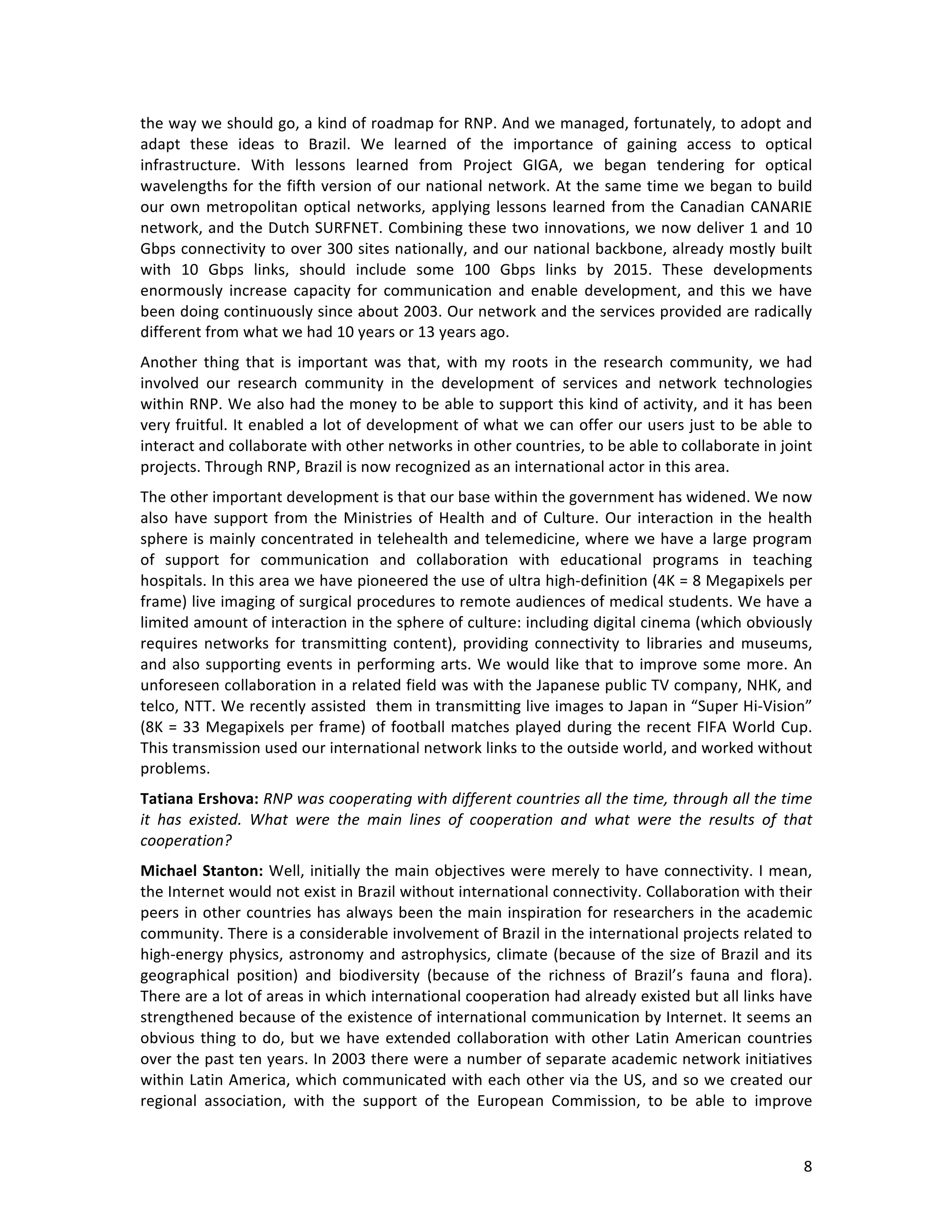   8	
  
the	
  way	
  we	
  should	
  go,	
  a	
  kind	
  of	
  roadmap	
  for	
  RNP.	
  And	
  we	
  managed,	
  fortunately,	
  to	
  adopt	
  and	
  
adapt	
   these	
   ideas	
   to	
   Brazil.	
   We	
   learned	
   of	
   the	
   importance	
   of	
   gaining	
   access	
   to	
   optical	
  
infrastructure.	
   With	
   lessons	
   learned	
   from	
   Project	
   GIGA,	
   we	
   began	
   tendering	
   for	
   optical	
  
wavelengths	
  for	
  the	
  fifth	
  version	
  of	
  our	
  national	
  network.	
  At	
  the	
  same	
  time	
  we	
  began	
  to	
  build	
  
our	
  own	
  metropolitan	
  optical	
  networks,	
  applying	
  lessons	
  learned	
  from	
  the	
  Canadian	
  CANARIE	
  
network,	
  and	
  the	
  Dutch	
  SURFNET.	
  Combining	
  these	
  two	
  innovations,	
  we	
  now	
  deliver	
  1	
  and	
  10	
  
Gbps	
  connectivity	
  to	
  over	
  300	
  sites	
  nationally,	
  and	
  our	
  national	
  backbone,	
  already	
  mostly	
  built	
  
with	
   10	
   Gbps	
   links,	
   should	
   include	
   some	
   100	
   Gbps	
   links	
   by	
   2015.	
   These	
   developments	
  
enormously	
   increase	
  capacity	
  for	
  communication	
  and	
  enable	
  development,	
  and	
  this	
  we	
  have	
  
been	
  doing	
  continuously	
  since	
  about	
  2003.	
  Our	
  network	
  and	
  the	
  services	
  provided	
  are	
  radically	
  
different	
  from	
  what	
  we	
  had	
  10	
  years	
  or	
  13	
  years	
  ago.	
  	
  
Another	
  thing	
  that	
  is	
  important	
  was	
  that,	
  with	
  my	
  roots	
  in	
  the	
  research	
  community,	
  we	
  had	
  
involved	
   our	
   research	
   community	
   in	
   the	
   development	
   of	
   services	
   and	
   network	
   technologies	
  
within	
  RNP.	
  We	
  also	
  had	
  the	
  money	
  to	
  be	
  able	
  to	
  support	
  this	
  kind	
  of	
  activity,	
  and	
  it	
  has	
  been	
  
very	
  fruitful.	
  It	
  enabled	
  a	
  lot	
  of	
  development	
  of	
  what	
  we	
  can	
  offer	
  our	
  users	
  just	
  to	
  be	
  able	
  to	
  
interact	
  and	
  collaborate	
  with	
  other	
  networks	
  in	
  other	
  countries,	
  to	
  be	
  able	
  to	
  collaborate	
  in	
  joint	
  
projects.	
  Through	
  RNP,	
  Brazil	
  is	
  now	
  recognized	
  as	
  an	
  international	
  actor	
  in	
  this	
  area.	
  	
  
The	
  other	
  important	
  development	
  is	
  that	
  our	
  base	
  within	
  the	
  government	
  has	
  widened.	
  We	
  now	
  
also	
  have	
  support	
  from	
  the	
  Ministries	
  of	
  Health	
  and	
  of	
  Culture.	
  Our	
  interaction	
  in	
  the	
  health	
  
sphere	
  is	
  mainly	
  concentrated	
  in	
  telehealth	
  and	
  telemedicine,	
  where	
  we	
  have	
  a	
  large	
  program	
  
of	
   support	
   for	
   communication	
   and	
   collaboration	
   with	
   educational	
   programs	
   in	
   teaching	
  
hospitals.	
  In	
  this	
  area	
  we	
  have	
  pioneered	
  the	
  use	
  of	
  ultra	
  high-­‐definition	
  (4K	
  =	
  8	
  Megapixels	
  per	
  
frame)	
  live	
  imaging	
  of	
  surgical	
  procedures	
  to	
  remote	
  audiences	
  of	
  medical	
  students.	
  We	
  have	
  a	
  
limited	
  amount	
  of	
  interaction	
  in	
  the	
  sphere	
  of	
  culture:	
  including	
  digital	
  cinema	
  (which	
  obviously	
  
requires	
  networks	
  for	
  transmitting	
  content),	
  providing	
  connectivity	
  to	
  libraries	
  and	
  museums,	
  
and	
  also	
  supporting	
  events	
  in	
  performing	
  arts.	
  We	
  would	
  like	
  that	
  to	
  improve	
  some	
  more.	
  An	
  
unforeseen	
  collaboration	
  in	
  a	
  related	
  field	
  was	
  with	
  the	
  Japanese	
  public	
  TV	
  company,	
  NHK,	
  and	
  
telco,	
  NTT.	
  We	
  recently	
  assisted	
  	
  them	
  in	
  transmitting	
  live	
  images	
  to	
  Japan	
  in	
  “Super	
  Hi-­‐Vision”	
  
(8K	
  =	
  33	
  Megapixels	
  per	
  frame)	
  of	
  football	
  matches	
  played	
  during	
  the	
  recent	
  FIFA	
  World	
  Cup.	
  
This	
  transmission	
  used	
  our	
  international	
  network	
  links	
  to	
  the	
  outside	
  world,	
  and	
  worked	
  without	
  
problems.	
  
Tatiana	
  Ershova:	
  RNP	
  was	
  cooperating	
  with	
  different	
  countries	
  all	
  the	
  time,	
  through	
  all	
  the	
  time	
  
it	
   has	
   existed.	
   What	
   were	
   the	
   main	
   lines	
   of	
   cooperation	
   and	
   what	
   were	
   the	
   results	
   of	
   that	
  
cooperation?	
  
Michael	
  Stanton:	
  Well,	
  initially	
  the	
  main	
  objectives	
  were	
  merely	
  to	
  have	
  connectivity.	
  I	
  mean,	
  
the	
  Internet	
  would	
  not	
  exist	
  in	
  Brazil	
  without	
  international	
  connectivity.	
  Collaboration	
  with	
  their	
  
peers	
  in	
  other	
  countries	
  has	
  always	
  been	
  the	
  main	
  inspiration	
  for	
  researchers	
  in	
  the	
  academic	
  
community.	
  There	
  is	
  a	
  considerable	
  involvement	
  of	
  Brazil	
  in	
  the	
  international	
  projects	
  related	
  to	
  
high-­‐energy	
  physics,	
  astronomy	
  and	
  astrophysics,	
  climate	
  (because	
  of	
  the	
  size	
  of	
  Brazil	
  and	
  its	
  
geographical	
   position)	
   and	
   biodiversity	
   (because	
   of	
   the	
   richness	
   of	
   Brazil’s	
   fauna	
   and	
   flora).	
  
There	
  are	
  a	
  lot	
  of	
  areas	
  in	
  which	
  international	
  cooperation	
  had	
  already	
  existed	
  but	
  all	
  links	
  have	
  
strengthened	
  because	
  of	
  the	
  existence	
  of	
  international	
  communication	
  by	
  Internet.	
  It	
  seems	
  an	
  
obvious	
  thing	
  to	
  do,	
  but	
  we	
  have	
  extended	
  collaboration	
  with	
  other	
  Latin	
  American	
  countries	
  
over	
  the	
  past	
  ten	
  years.	
  In	
  2003	
  there	
  were	
  a	
  number	
  of	
  separate	
  academic	
  network	
  initiatives	
  
within	
  Latin	
  America,	
  which	
  communicated	
  with	
  each	
  other	
  via	
  the	
  US,	
  and	
  so	
  we	
  created	
  our	
  
regional	
   association,	
   with	
   the	
   support	
   of	
   the	
   European	
   Commission,	
   to	
   be	
   able	
   to	
   improve	
  
 